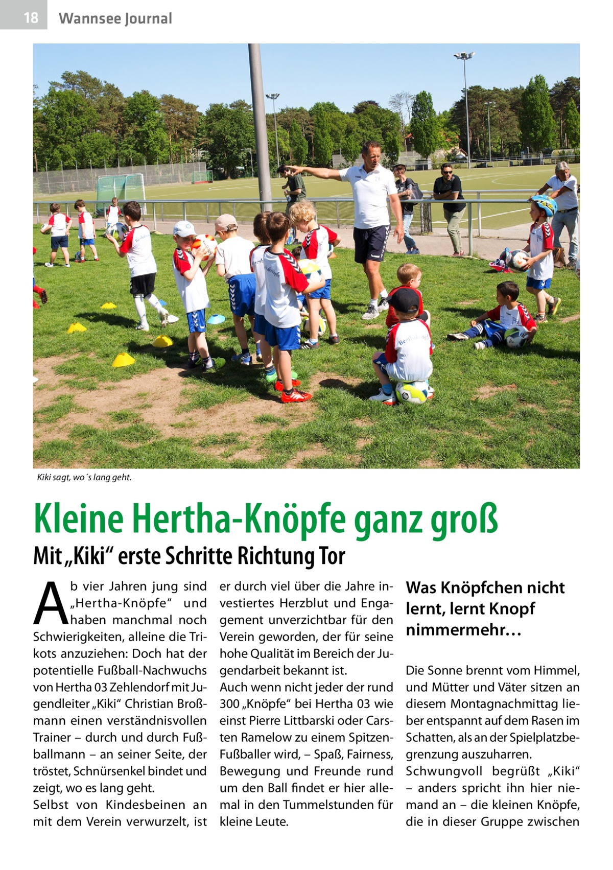 18  Wannsee Journal  Kiki sagt, wo´s lang geht.  Kleine Hertha-Knöpfe ganz groß Mit „Kiki“ erste Schritte Richtung Tor  A  b vier Jahren jung sind „Hertha-Knöpfe“ und haben manchmal noch Schwierigkeiten, alleine die Trikots anzuziehen: Doch hat der potentielle Fußball-Nachwuchs von Hertha 03 Zehlendorf mit Jugendleiter „Kiki“ Christian Broßmann einen verständnisvollen Trainer – durch und durch Fußballmann – an seiner Seite, der tröstet, Schnürsenkel bindet und zeigt, wo es lang geht. Selbst von Kindesbeinen an mit dem Verein verwurzelt, ist  er durch viel über die Jahre investiertes Herzblut und Engagement unverzichtbar für den Verein geworden, der für seine hohe Qualität im Bereich der Jugendarbeit bekannt ist. Auch wenn nicht jeder der rund 300 „Knöpfe“ bei Hertha 03 wie einst Pierre Littbarski oder Carsten Ramelow zu einem SpitzenFußballer wird, – Spaß, Fairness, Bewegung und Freunde rund um den Ball findet er hier allemal in den Tummelstunden für kleine Leute.  Was Knöpfchen nicht lernt, lernt Knopf nimmermehr… Die Sonne brennt vom Himmel, und Mütter und Väter sitzen an diesem Montagnachmittag lieber entspannt auf dem Rasen im Schatten, als an der Spielplatzbegrenzung auszuharren. Schwungvoll begrüßt „Kiki“ – anders spricht ihn hier niemand an – die kleinen Knöpfe, die in dieser Gruppe zwischen