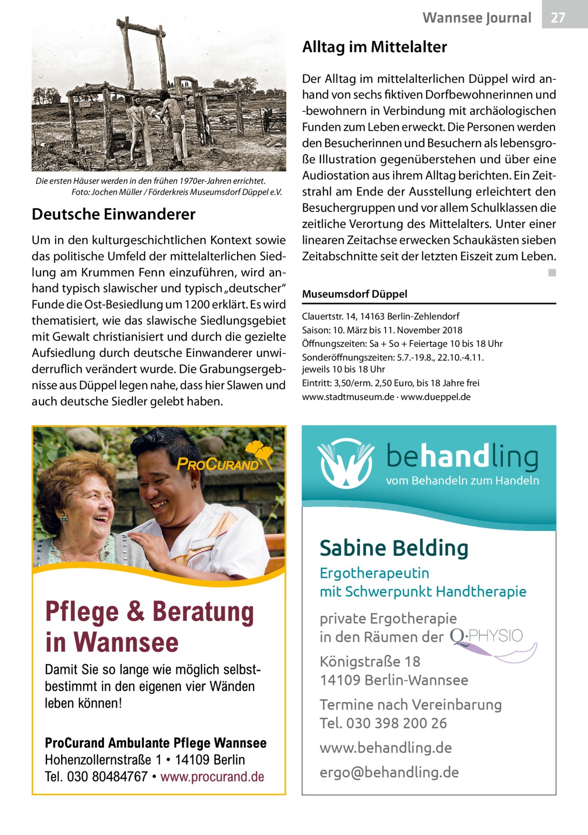 Wannsee Journal  27  Alltag im Mittelalter  Die ersten Häuser werden in den frühen 1970er-Jahren errichtet. � Foto: Jochen Müller / Förderkreis Museumsdorf Düppel e.V.  Deutsche Einwanderer Um in den kulturgeschichtlichen Kontext sowie das politische Umfeld der mittelalterlichen Siedlung am Krummen Fenn einzuführen, wird anhand typisch slawischer und typisch „deutscher“ Funde die Ost-Besiedlung um 1200 erklärt. Es wird thematisiert, wie das slawische Siedlungsgebiet mit Gewalt christianisiert und durch die gezielte Aufsiedlung durch deutsche Einwanderer unwiderruflich verändert wurde. Die Grabungsergebnisse aus Düppel legen nahe, dass hier Slawen und auch deutsche Siedler gelebt haben.  Der Alltag im mittelalterlichen Düppel wird anhand von sechs fiktiven Dorfbewohnerinnen und -bewohnern in Verbindung mit archäologischen Funden zum Leben erweckt. Die Personen werden den Besucherinnen und Besuchern als lebensgroße Illustration gegenüberstehen und über eine Audiostation aus ihrem Alltag berichten. Ein Zeitstrahl am Ende der Ausstellung erleichtert den Besuchergruppen und vor allem Schulklassen die zeitliche Verortung des Mittelalters. Unter einer linearen Zeitachse erwecken Schaukästen sieben Zeitabschnitte seit der letzten Eiszeit zum Leben. � ◾ Museumsdorf Düppel Clauertstr. 14, 14163 Berlin-Zehlendorf Saison: 10. März bis 11. November 2018 Öffnungszeiten: Sa + So + Feiertage 10 bis 18 Uhr Sonderöffnungszeiten: 5.7.-19.8., 22.10.-4.11. jeweils 10 bis 18 Uhr Eintritt: 3,50/erm. 2,50 Euro, bis 18 Jahre frei www.stadtmuseum.de · www.dueppel.de  behandling vom Behandeln zum Handeln  Sabine Belding Ergotherapeutin mit Schwerpunkt Handtherapie private Ergotherapie in den Räumen der Königstraße 18 14109 Berlin-Wannsee Termine nach Vereinbarung Tel. 030 398 200 26 www.behandling.de ergo@behandling.de