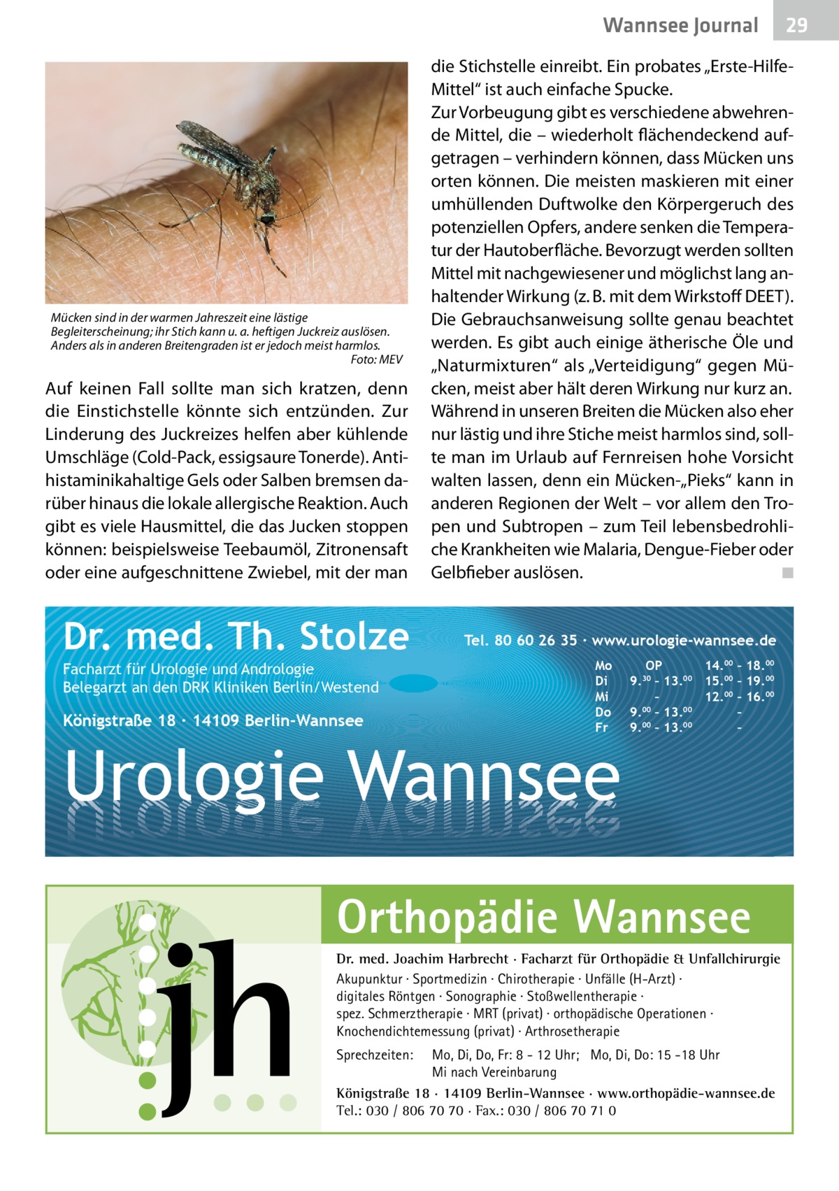 Wannsee Gesundheit Journal  Mücken sind in der warmen Jahreszeit eine lästige Begleiterscheinung; ihr Stich kann u. a. heftigen Juckreiz auslösen. Anders als in anderen Breitengraden ist er jedoch meist harmlos. � Foto: MEV  Auf keinen Fall sollte man sich kratzen, denn die Einstichstelle könnte sich entzünden. Zur Linderung des Juckreizes helfen aber kühlende Umschläge (Cold-Pack, essigsaure Tonerde). Antihistaminikahaltige Gels oder Salben bremsen darüber hinaus die lokale allergische Reaktion. Auch gibt es viele Hausmittel, die das Jucken stoppen können: beispielsweise Teebaumöl, Zitronensaft oder eine aufgeschnittene Zwiebel, mit der man  Dr. med. Th. Stolze Facharzt für Urologie und Andrologie Belegarzt an den DRK Kliniken Berlin/Westend  Königstraße 18 ∙ 14109 Berlin-Wannsee  die Stichstelle einreibt. Ein probates „Erste-HilfeMittel“ ist auch einfache Spucke. Zur Vorbeugung gibt es verschiedene abwehrende Mittel, die – wiederholt flächendeckend aufgetragen – verhindern können, dass Mücken uns orten können. Die meisten maskieren mit einer umhüllenden Duftwolke den Körpergeruch des potenziellen Opfers, andere senken die Temperatur der Hautoberfläche. Bevorzugt werden sollten Mittel mit nachgewiesener und möglichst lang anhaltender Wirkung (z. B. mit dem Wirkstoff DEET). Die Gebrauchsanweisung sollte genau beachtet werden. Es gibt auch einige ätherische Öle und „Naturmixturen“ als „Verteidigung“ gegen Mücken, meist aber hält deren Wirkung nur kurz an. Während in unseren Breiten die Mücken also eher nur lästig und ihre Stiche meist harmlos sind, sollte man im Urlaub auf Fernreisen hohe Vorsicht walten lassen, denn ein Mücken-„Pieks“ kann in anderen Regionen der Welt – vor allem den Tropen und Subtropen – zum Teil lebensbedrohliche Krankheiten wie Malaria, Dengue-Fieber oder Gelbfieber auslösen. � ◾  Tel. 80 60 26 35 ∙ www.urologie-wannsee.de Mo Di Mi Do Fr  Urologie Wannsee  OP 14.00 – 18.00 9.30 – 13.00 15.00 – 19.00 – 12.00 – 16.00 9.00 – 13.00 – 00 00 9. – 13. – –  Orthopädie Wannsee Dr. med. Joachim Harbrecht · Facharzt für Orthopädie & Unfallchirurgie Akupunktur · Sportmedizin · Chirotherapie · Unfälle (H-Arzt) · digitales Röntgen · Sonographie · Stoßwellentherapie · spez. Schmerztherapie · MRT (privat) · orthopädische Operationen · Knochendichtemessung (privat) · Arthrosetherapie Sprechzeiten:  29 29  Mo, Di, Do, Fr: 8 - 12 Uhr; Mo, Di, Do: 15 -18 Uhr Mi nach Vereinbarung Königstraße 18 · 14109 Berlin-Wannsee · www.orthopädie-wannsee.de Tel.: 030 / 806 70 70 · Fax.: 030 / 806 70 71 0