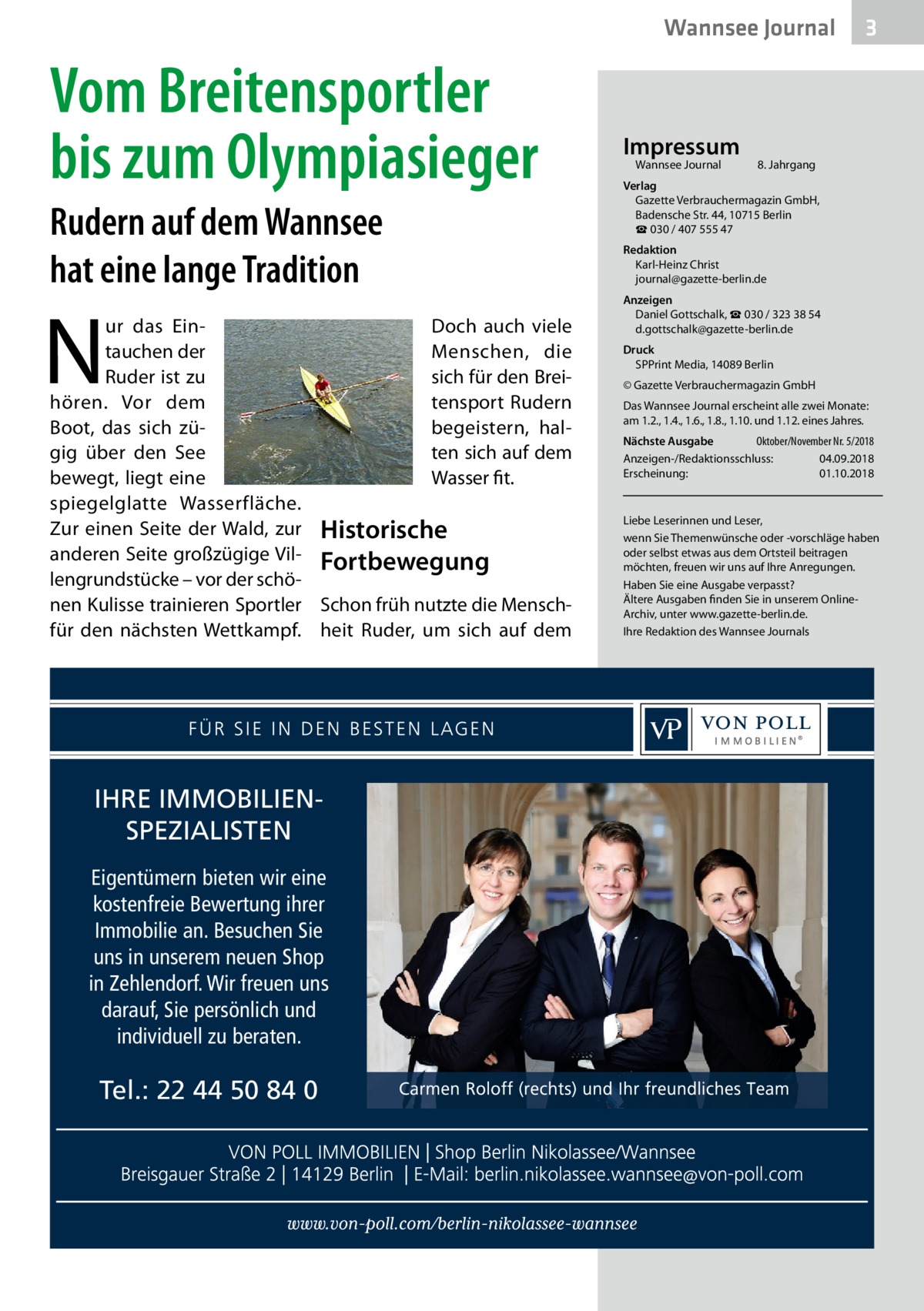 Wannsee Journal  Vom Breitensportler bis zum Olympiasieger Rudern auf dem Wannsee hat eine lange Tradition  N  ur das EinDoch auch viele tauchen der Menschen, die Ruder ist zu sich für den Breihören. Vor dem tensport Rudern Boot, das sich zübegeistern, halgig über den See ten sich auf dem Wasser fit. bewegt, liegt eine spiegelglatte Wasserfläche. Zur einen Seite der Wald, zur Historische anderen Seite großzügige Vil- Fortbewegung lengrundstücke – vor der schönen Kulisse trainieren Sportler Schon früh nutzte die Menschfür den nächsten Wettkampf. heit Ruder, um sich auf dem  IHRE IMMOBILIENSPEZIALISTEN Eigentümern bieten wir eine kostenfreie Bewertung ihrer Immobilie an. Besuchen Sie uns in unserem neuen Shop in Zehlendorf. Wir freuen uns darauf, Sie persönlich und individuell zu beraten.  Tel.: 22 44 50 84 0  Impressum Wannsee Journal	  3  8. Jahrgang  Verlag Gazette Verbrauchermagazin GmbH, Badensche Str. 44, 10715 Berlin ☎ 030 / 407 555 47 Redaktion Karl-Heinz Christ journal@gazette-berlin.de Anzeigen Daniel Gottschalk, ☎ 030 / 323 38 54 d.gottschalk@gazette-berlin.de Druck SPPrint Media, 14089 Berlin © Gazette Verbrauchermagazin GmbH Das Wannsee Journal erscheint alle zwei Monate: am 1.2., 1.4., 1.6., 1.8., 1.10. und 1.12. eines Jahres. Nächste Ausgabe 	 Oktober/November Nr. 5/2018 Anzeigen-/Redaktionsschluss:	04.09.2018 Erscheinung:	01.10.2018  Liebe Leserinnen und Leser, wenn Sie Themenwünsche oder -vorschläge haben oder selbst etwas aus dem Ortsteil beitragen möchten, freuen wir uns auf Ihre Anregungen. Haben Sie eine Ausgabe verpasst? Ältere Ausgaben finden Sie in unserem OnlineArchiv, unter www.gazette-berlin.de. Ihre Redaktion des Wannsee Journals