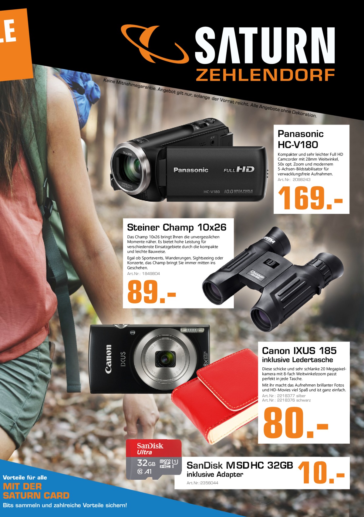 LE ZEHLENDORF  Panasonic HC-V180 Kompakter und sehr leichter Full HD Camcorder mit 28mm Weitwinkel, 50x opt. Zoom und modernem 5-Achsen-Bildstabilisator für verwacklungsfreie Aufnahmen. Art.Nr.: 2098243  169. Steiner Champ 10x26 Das Champ 10x26 bringt Ihnen die unvergesslichen Momente näher. Es bietet hohe Leistung für verschiedenste Einsatzgebiete durch die kompakte und leichte Bauweise. Egal ob Sportevents, Wanderungen, Sightseeing oder Konzerte, das Champ bringt Sie immer mitten ins Geschehen. Art.Nr.: 1849804  89.Canon IXUS 185 inklusive Ledertasche  Diese schicke und sehr schlanke 20 Megapixelkamera mit 8-fach Weitwinkelzoom passt perfekt in jede Tasche. Mit ihr macht das Aufnehmen brillanter Fotos und HD-Movies viel Spaß und ist ganz einfach. Art.Nr.: 2218377 silber Art.Nr.: 2218376 schwarz  80. SanDisk M SD HC 32GB Vorteile für alle  MIT DER SATURN CARD Bits sammeln und zahlreiche Vorteile sichern!  inklusive Adapter Art.Nr.:2356044  10