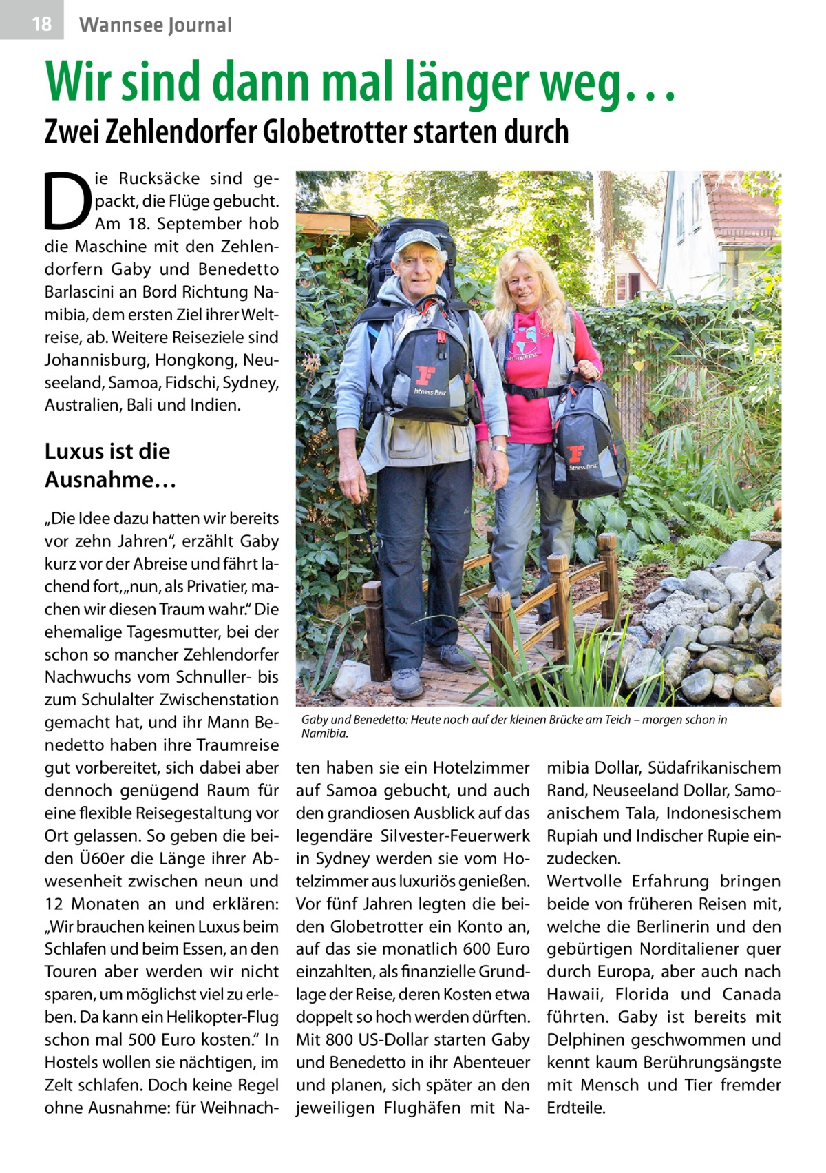 18  Wannsee Journal  Wir sind dann mal länger weg… Zwei Zehlendorfer Globetrotter starten durch  D  ie Rucksäcke sind gepackt, die Flüge gebucht. Am 18.  September hob die Maschine mit den Zehlendorfern Gaby und Benedetto Barlascini an Bord Richtung Namibia, dem ersten Ziel ihrer Weltreise, ab. Weitere Reiseziele sind Johannisburg, Hongkong, Neuseeland, Samoa, Fidschi, Sydney, Australien, Bali und Indien.  Luxus ist die Ausnahme… „Die Idee dazu hatten wir bereits vor zehn Jahren“, erzählt Gaby kurz vor der Abreise und fährt lachend fort, „nun, als Privatier, machen wir diesen Traum wahr.“ Die ehemalige Tagesmutter, bei der schon so mancher Zehlendorfer Nachwuchs vom Schnuller- bis zum Schulalter Zwischenstation gemacht hat, und ihr Mann Benedetto haben ihre Traumreise gut vorbereitet, sich dabei aber dennoch genügend Raum für eine flexible Reisegestaltung vor Ort gelassen. So geben die beiden Ü60er die Länge ihrer Abwesenheit zwischen neun und 12  Monaten an und erklären: „Wir brauchen keinen Luxus beim Schlafen und beim Essen, an den Touren aber werden wir nicht sparen, um möglichst viel zu erleben. Da kann ein Helikopter-Flug schon mal 500 Euro kosten.“ In Hostels wollen sie nächtigen, im Zelt schlafen. Doch keine Regel ohne Ausnahme: für Weihnach Gaby und Benedetto: Heute noch auf der kleinen Brücke am Teich – morgen schon in Namibia.  ten haben sie ein Hotelzimmer auf Samoa gebucht, und auch den grandiosen Ausblick auf das legendäre Silvester-Feuerwerk in Sydney werden sie vom Hotelzimmer aus luxuriös genießen. Vor fünf Jahren legten die beiden Globetrotter ein Konto an, auf das sie monatlich 600 Euro einzahlten, als finanzielle Grundlage der Reise, deren Kosten etwa doppelt so hoch werden dürften. Mit 800 US-Dollar starten Gaby und Benedetto in ihr Abenteuer und planen, sich später an den jeweiligen Flughäfen mit Na mibia Dollar, Südafrikanischem Rand, Neuseeland Dollar, Samoanischem Tala, Indonesischem Rupiah und Indischer Rupie einzudecken. Wertvolle Erfahrung bringen beide von früheren Reisen mit, welche die Berlinerin und den gebürtigen Norditaliener quer durch Europa, aber auch nach Hawaii, Florida und Canada führten. Gaby ist bereits mit Delphinen geschwommen und kennt kaum Berührungsängste mit Mensch und Tier fremder Erdteile.