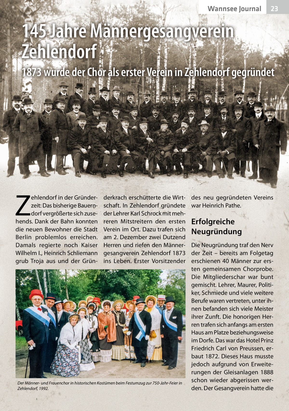 Wannsee Journal  23  145 Jahre Männergesangverein Zehlendorf 1873 wurde der Chor als erster Verein in Zehlendorf gegründet  Z  ehlendorf in der Gründerzeit: Das bisherige Bauerndorf vergrößerte sich zusehends. Dank der Bahn konnten die neuen Bewohner die Stadt Berlin problemlos erreichen. Damals regierte noch Kaiser Wilhelm I., Heinrich Schliemann grub Troja aus und der Grün derkrach erschütterte die Wirtschaft. In Zehlendorf gründete der Lehrer Karl Schrock mit mehreren Mitstreitern den ersten Verein im Ort. Dazu trafen sich am 2. Dezember zwei Dutzend Herren und riefen den Männergesangverein Zehlendorf 1873 ins Leben. Erster Vorsitzender  Der Männer- und Frauenchor in historischen Kostümen beim Festumzug zur 750-Jahr-Feier in Zehlendorf, 1992.  des neu gegründeten Vereins war Heinrich Pathe.  Erfolgreiche Neugründung Die Neugründung traf den Nerv der Zeit – bereits am Folgetag erschienen 40 Männer zur ersten gemeinsamen Chorprobe. Die Mitgliederschar war bunt gemischt. Lehrer, Maurer, Politiker, Schmiede und viele weitere Berufe waren vertreten, unter ihnen befanden sich viele Meister ihrer Zunft. Die honorigen Herren trafen sich anfangs am ersten Haus am Platze beziehungsweise im Dorfe. Das war das Hotel Prinz Friedrich Carl von Preussen, erbaut 1872. Dieses Haus musste jedoch aufgrund von Erweiterungen der Gleisanlagen 1888 schon wieder abgerissen werden. Der Gesangverein hatte die