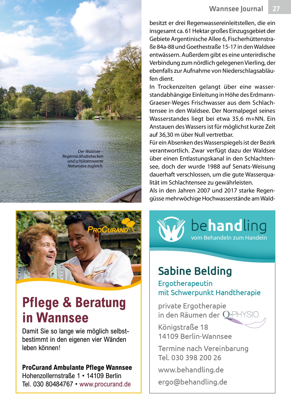 Wannsee Journal  Der Waldsee – Regenrückhaltebecken und schützenswerte Naturoase zugleich.  27  besitzt er drei Regenwassereinleitstellen, die ein insgesamt ca. 61 Hektar großes Einzugsgebiet der Gebiete Argentinische ­Allee 6, Fischerhüttenstraße 84a-88 und Goethestraße 15-17 in den Waldsee entwässern. Außerdem gibt es eine unterirdische Verbindung zum nördlich gelegenen Vierling, der ebenfalls zur Aufnahme von Niederschlagsabläufen dient. In Trockenzeiten gelangt über eine wasserstandabhängige Einleitung in Höhe des ErdmannGraeser-Weges Frisch­wasser aus dem Schlachtensee in den Waldsee. Der Normalpegel seines Wasserstandes liegt bei etwa 35,6  m+NN. Ein Anstauen des Wassers ist für möglichst kurze Zeit auf 36,30 m über Null vertretbar. Für ein Absenken des Wasserspiegels ist der Bezirk verantwortlich. Zwar verfügt dazu der Waldsee über einen Entlastungskanal in den Schlachtensee, doch der wurde 1988 auf Senats-Weisung dauerhaft verschlossen, um die gute Wasserqualität im Schlachtensee zu gewährleisten. Als in den Jahren 2007 und 2017 starke Regengüsse mehrwöchige Hochwasserstände am Wald behandling vom Behandeln zum Handeln  Sabine Belding Ergotherapeutin mit Schwerpunkt Handtherapie private Ergotherapie in den Räumen der Königstraße 18 14109 Berlin-Wannsee Termine nach Vereinbarung Tel. 030 398 200 26 www.behandling.de ergo@behandling.de