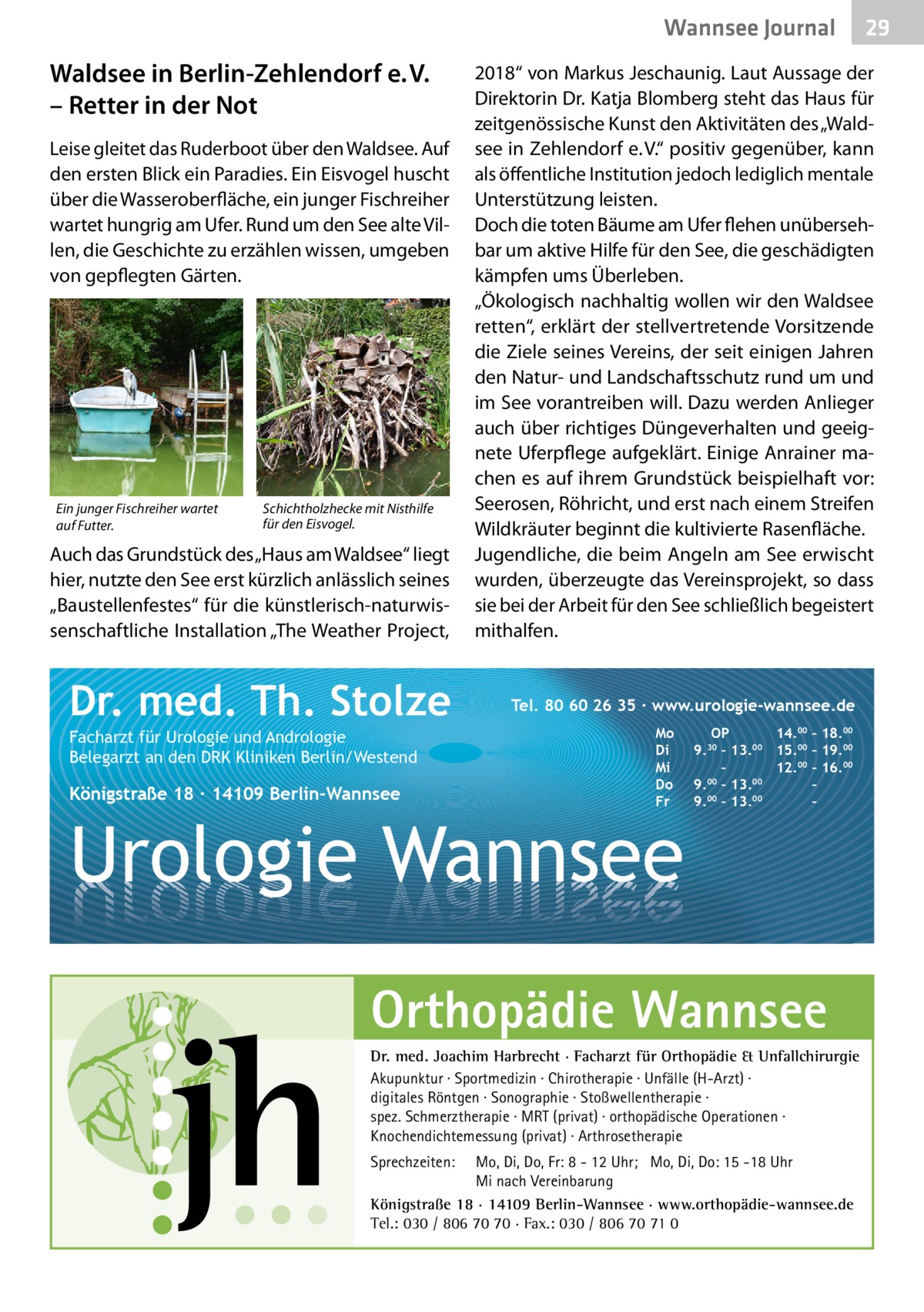 Wannsee Gesundheit Journal  Waldsee in Berlin-Zehlendorf e. V. – Retter in der Not Leise gleitet das Ruderboot über den Waldsee. Auf den ersten Blick ein Paradies. Ein Eisvogel huscht über die Wasseroberfläche, ein junger Fischreiher wartet hungrig am Ufer. Rund um den See alte Villen, die Geschichte zu erzählen wissen, umgeben von gepflegten Gärten.  Ein junger Fischreiher wartet auf Futter.  Schichtholzhecke mit Nisthilfe für den Eisvogel.  Auch das Grundstück des „Haus am Waldsee“ liegt hier, nutzte den See erst kürzlich anlässlich seines „Baustellenfestes“ für die künstlerisch-naturwissenschaftliche Installation „The Weather Project,  Dr. med. Th. Stolze Facharzt für Urologie und Andrologie Belegarzt an den DRK Kliniken Berlin/Westend  Königstraße 18 ∙ 14109 Berlin-Wannsee  2018“ von Markus ­Jeschaunig. Laut Aussage der Direktorin Dr. Katja Blomberg steht das Haus für zeitgenössische Kunst den Aktivitäten des „Waldsee in Zehlendorf e. V.“ positiv gegenüber, kann als öffentliche Institution jedoch lediglich mentale Unterstützung leisten. Doch die toten Bäume am Ufer flehen unübersehbar um aktive Hilfe für den See, die geschädigten kämpfen ums Überleben. „Ökologisch nachhaltig wollen wir den Waldsee retten“, erklärt der stellvertretende Vorsitzende die Ziele seines Vereins, der seit einigen Jahren den Natur- und Landschaftsschutz rund um und im See vorantreiben will. Dazu werden Anlieger auch über richtiges Düngeverhalten und geeignete Uferpflege aufgeklärt. Einige Anrainer machen es auf ihrem Grundstück beispielhaft vor: Seerosen, Röhricht, und erst nach einem Streifen Wildkräuter beginnt die kultivierte Rasenfläche. Jugendliche, die beim Angeln am See erwischt wurden, überzeugte das Vereinsprojekt, so dass sie bei der Arbeit für den See schließlich begeistert mithalfen.  Tel. 80 60 26 35 ∙ www.urologie-wannsee.de Mo Di Mi Do Fr  Urologie Wannsee  OP 14.00 – 18.00 9.30 – 13.00 15.00 – 19.00 – 12.00 – 16.00 9.00 – 13.00 – 00 00 9. – 13. – –  Orthopädie Wannsee Dr. med. Joachim Harbrecht · Facharzt für Orthopädie & Unfallchirurgie Akupunktur · Sportmedizin · Chirotherapie · Unfälle (H-Arzt) · digitales Röntgen · Sonographie · Stoßwellentherapie · spez. Schmerztherapie · MRT (privat) · orthopädische Operationen · Knochendichtemessung (privat) · Arthrosetherapie Sprechzeiten:  29 29  Mo, Di, Do, Fr: 8 - 12 Uhr; Mo, Di, Do: 15 -18 Uhr Mi nach Vereinbarung Königstraße 18 · 14109 Berlin-Wannsee · www.orthopädie-wannsee.de Tel.: 030 / 806 70 70 · Fax.: 030 / 806 70 71 0