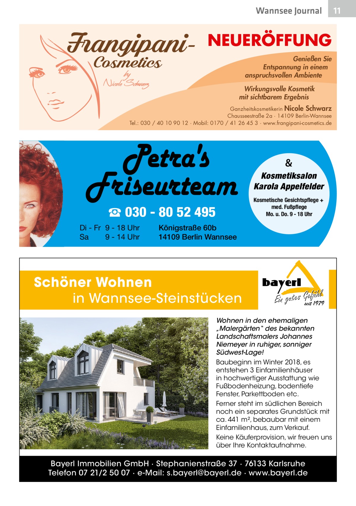 Wannsee Journal  NEUERÖFFUNG Genießen Sie Entspannung in einem anspruchsvollen Ambiente Wirkungsvolle Kosmetik mit sichtbarem Ergebnis Ganzheitskosmetikerin Nicole Schwarz Chausseestraße 2a · 14109 Berlin-Wannsee Tel.: 030 / 40 10 90 12 · Mobil: 0170 / 41 26 45 3 · www.frangipani-cosmetics.de  & Kosmetiksalon Karola Appelfelder Kosmetische Gesichtspflege + med. Fußpflege Mo. u. Do. 9 - 18 Uhr  ☎ 030 - 80 52 495 Di - Fr 9 - 18 Uhr Sa 9 - 14 Uhr  Königstraße 60b 14109 Berlin Wannsee  Schöner Wohnen in Wannsee-Steinstücken  hl Ein gutes Gseitefü1979  Wohnen in den ehemaligen „Malergärten“ des bekannten Landschaftsmalers Johannes Niemeyer in ruhiger, sonniger Südwest-Lage! Baubeginn im Winter 2018, es entstehen 3 Einfamilienhäuser in hochwertiger Ausstattung wie Fußbodenheizung, bodentiefe Fenster, Parkettboden etc. Ferner steht im südlichen Bereich noch ein separates Grundstück mit ca. 441 m², bebaubar mit einem Einfamilienhaus, zum Verkauf. Keine Käuferprovision, wir freuen uns über Ihre Kontaktaufnahme.  Bayerl Immobilien GmbH · Stephanienstraße 37 · 76133 Karlsruhe Telefon 07 21/2 50 07 · e-Mail: s.bayerl@bayerl.de · www.bayerl.de  11