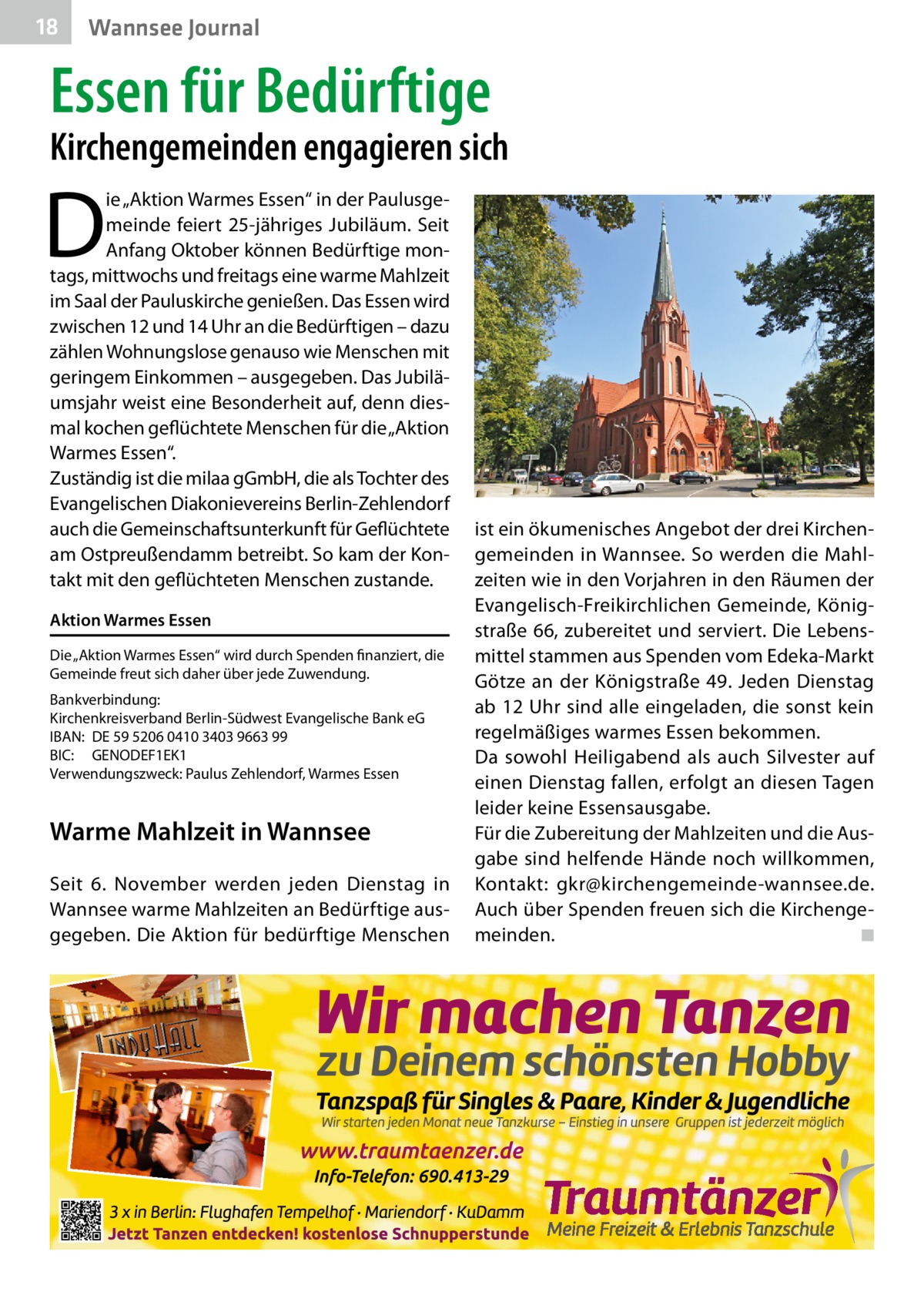 18  Wannsee Journal  Essen für Bedürftige  Kirchengemeinden engagieren sich  D  ie „Aktion Warmes Essen“ in der Paulusgemeinde feiert 25-jähriges Jubiläum. Seit Anfang Oktober können Bedürftige montags, mittwochs und freitags eine warme Mahlzeit im Saal der Pauluskirche genießen. Das Essen wird zwischen 12 und 14 Uhr an die Bedürftigen – dazu zählen Wohnungslose genauso wie Menschen mit geringem Einkommen – ausgegeben. Das Jubiläumsjahr weist eine Besonderheit auf, denn diesmal kochen geflüchtete Menschen für die „Aktion Warmes Essen“. Zuständig ist die milaa gGmbH, die als Tochter des Evangelischen Diakonievereins Berlin-Zehlendorf auch die Gemeinschaftsunterkunft für Geflüchtete am Ostpreußendamm betreibt. So kam der Kontakt mit den geflüchteten Menschen zustande. Aktion Warmes Essen Die „Aktion Warmes Essen“ wird durch Spenden finanziert, die Gemeinde freut sich daher über jede Zuwendung. Bankverbindung: Kirchenkreisverband Berlin-Südwest Evangelische Bank eG IBAN:	 DE 59 5206 0410 3403 9663 99 BIC:	GENODEF1EK1 Verwendungszweck: Paulus Zehlendorf, Warmes Essen  Warme Mahlzeit in Wannsee Seit 6.  November werden jeden Dienstag in Wannsee warme Mahlzeiten an Bedürftige ausgegeben. Die Aktion für bedürftige Menschen  ist ein ökumenisches Angebot der drei Kirchengemeinden in Wannsee. So werden die Mahlzeiten wie in den Vorjahren in den Räumen der Evangelisch-Freikirchlichen Gemeinde, Königstraße 66, zubereitet und serviert. Die Lebensmittel stammen aus Spenden vom Edeka-Markt Götze an der Königstraße 49. Jeden Dienstag ab 12 Uhr sind alle eingeladen, die sonst kein regelmäßiges warmes Essen bekommen. Da sowohl Heiligabend als auch Silvester auf einen Dienstag fallen, erfolgt an diesen Tagen leider keine Essensausgabe. Für die Zubereitung der Mahlzeiten und die Ausgabe sind helfende Hände noch willkommen, Kontakt: gkr@kirchengemeinde-wannsee.de. Auch über Spenden freuen sich die Kirchengemeinden. � ◾