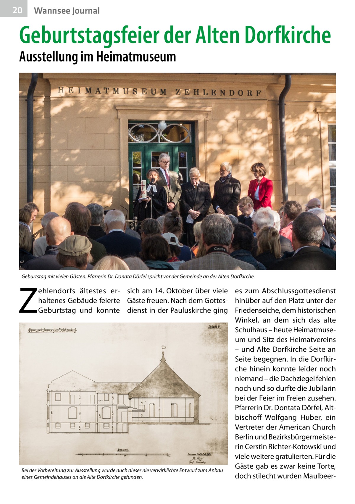 20  Wannsee Journal  Geburtstagsfeier der Alten Dorfkirche Ausstellung im Heimatmuseum  Geburtstag mit vielen Gästen. Pfarrerin Dr. Donata Dörfel spricht vor der Gemeinde an der Alten Dorfkirche.  Z  ehlendorfs ältestes er- sich am 14. Oktober über viele es zum Abschlussgottesdienst haltenes Gebäude feierte Gäste freuen. Nach dem Gottes- hinüber auf den Platz unter der Geburtstag und konnte dienst in der Pauluskirche ging Friedenseiche, dem historischen Winkel, an dem sich das alte Schulhaus – heute Heimatmuseum und Sitz des Heimatvereins – und Alte Dorfkirche Seite an Seite begegnen. In die Dorfkirche hinein konnte leider noch niemand – die Dachziegel fehlen noch und so durfte die Jubilarin bei der Feier im Freien zusehen. Pfarrerin Dr. Dontata Dörfel, Altbischoff Wolfgang Huber, ein Vertreter der American Church Berlin und Bezirksbürgermeisterin Cerstin Richter-Kotowski und viele weitere gratulierten. Für die Gäste gab es zwar keine Torte, Bei der Vorbereitung zur Ausstellung wurde auch dieser nie verwirklichte Entwurf zum Anbau doch stilecht wurden Maulbeereines Gemeindehauses an die Alte Dorfkirche gefunden.