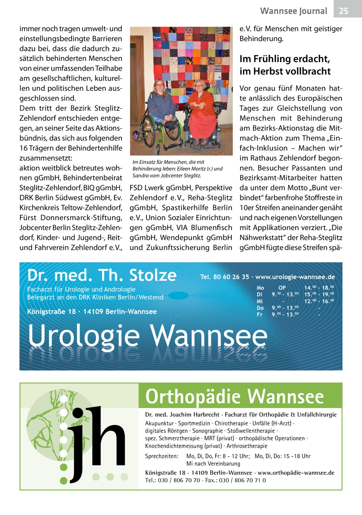 Wannsee Gesundheit Journal immer noch tragen umwelt- und einstellungsbedingte Barrieren dazu bei, dass die dadurch zusätzlich behinderten Menschen von einer umfassenden Teilhabe am gesellschaftlichen, kulturellen und politischen Leben ausgeschlossen sind. Dem tritt der Bezirk SteglitzZehlendorf entschieden entgegen, an seiner Seite das Aktionsbündnis, das sich aus folgenden 16 Trägern der Behindertenhilfe zusammensetzt: aktion weitblick betreutes wohnen gGmbH, Behindertenbeirat Steglitz-Zehlendorf, BIQ gGmbH, DRK Berlin Südwest gGmbH, Ev. Kirchenkreis Teltow-Zehlendorf, Fürst Donnersmarck-Stiftung, Jobcenter Berlin Steglitz-Zehlendorf, Kinder- und Jugend-, Reitund Fahrverein Zehlendorf e. V.,  25 25  e. V. für Menschen mit geistiger Behinderung.  Im Frühling erdacht, im Herbst vollbracht  Im Einsatz für Menschen, die mit Behinderung leben: Eileen Moritz (r.) und Sandra vom Jobcenter Steglitz.  FSD Lwerk gGmbH, Perspektive Zehlendorf e. V., Reha-Steglitz gGmbH, Spastikerhilfe Berlin e. V., Union Sozialer Einrichtungen gGmbH, VIA Blumenfisch gGmbH, Wendepunkt gGmbH und Zukunftssicherung Berlin  Dr. med. Th. Stolze Facharzt für Urologie und Andrologie Belegarzt an den DRK Kliniken Berlin/Westend  Königstraße 18 ∙ 14109 Berlin-Wannsee  Vor genau fünf Monaten hatte anlässlich des Europäischen Tages zur Gleichstellung von Menschen mit Behinderung am Bezirks-Aktionstag die Mitmach-Aktion zum Thema „Einfach-Inklusion – Machen wir“ im Rathaus Zehlendorf begonnen. Besucher Passanten und Bezirks­amt-Mitarbeiter hatten da unter dem Motto „Bunt verbindet“ farbenfrohe Stoffreste in 10er Streifen aneinander genäht und nach eigenen Vorstellungen mit Applikationen verziert. „Die Nähwerkstatt“ der Reha-Steglitz gGmbH fügte diese Streifen spä Tel. 80 60 26 35 ∙ www.urologie-wannsee.de Mo Di Mi Do Fr  Urologie Wannsee  OP 14.00 – 18.00 9.30 – 13.00 15.00 – 19.00 – 12.00 – 16.00 9.00 – 13.00 – 00 00 9. – 13. – –  Orthopädie Wannsee Dr. med. Joachim Harbrecht · Facharzt für Orthopädie & Unfallchirurgie Akupunktur · Sportmedizin · Chirotherapie · Unfälle (H-Arzt) · digitales Röntgen · Sonographie · Stoßwellentherapie · spez. Schmerztherapie · MRT (privat) · orthopädische Operationen · Knochendichtemessung (privat) · Arthrosetherapie Sprechzeiten:  Mo, Di, Do, Fr: 8 - 12 Uhr; Mo, Di, Do: 15 -18 Uhr Mi nach Vereinbarung Königstraße 18 · 14109 Berlin-Wannsee · www.orthopädie-wannsee.de Tel.: 030 / 806 70 70 · Fax.: 030 / 806 70 71 0