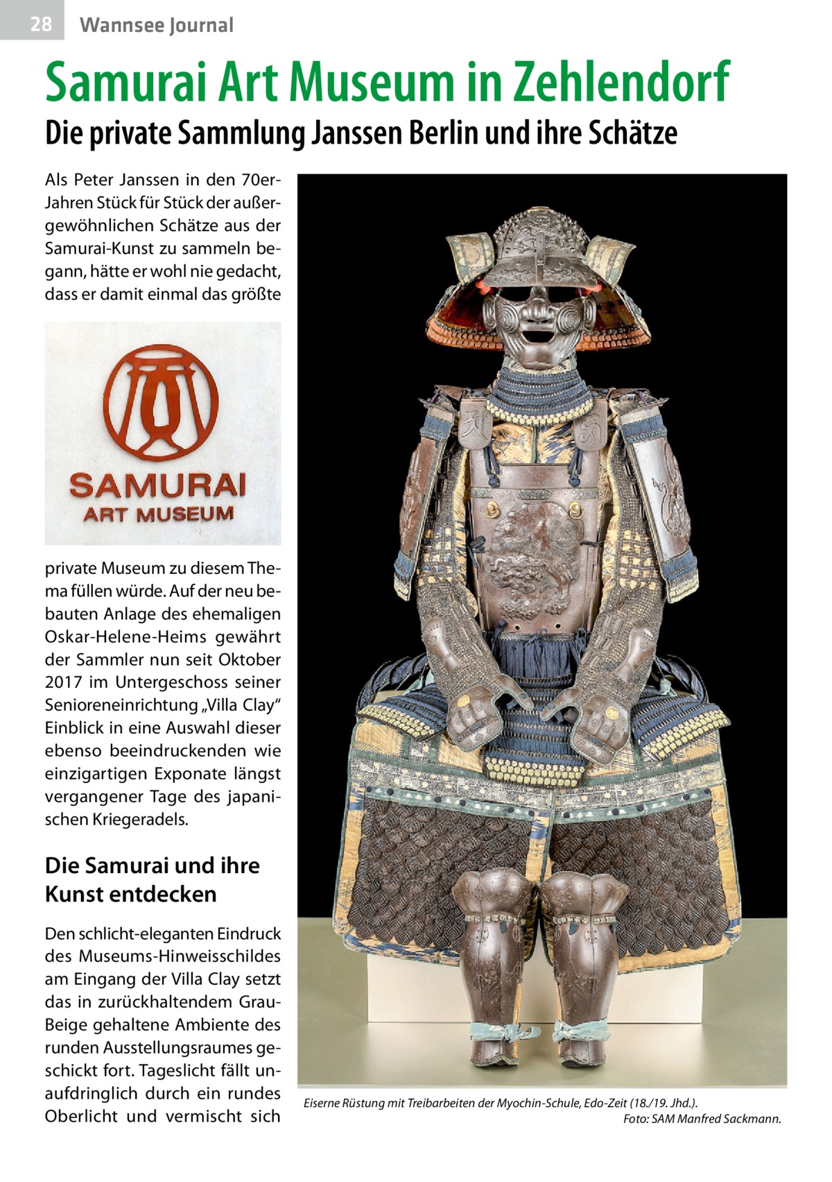 28  Wannsee Journal  Samurai Art Museum in Zehlendorf Die private Sammlung Janssen Berlin und ihre Schätze Als Peter Janssen in den 70erJahren Stück für Stück der außergewöhnlichen Schätze aus der Samurai-Kunst zu sammeln begann, hätte er wohl nie gedacht, dass er damit einmal das größte  private Museum zu diesem Thema füllen würde. Auf der neu bebauten Anlage des ehemaligen Oskar-Helene-Heims gewährt der Sammler nun seit Oktober 2017 im Untergeschoss seiner Senioreneinrichtung „Villa Clay“ Einblick in eine Auswahl dieser ebenso beeindruckenden wie einzigartigen Exponate längst vergangener Tage des japanischen Kriegeradels.  Die Samurai und ihre Kunst entdecken Den schlicht-eleganten Eindruck des Museums-Hinweisschildes am Eingang der Villa Clay setzt das in zurückhaltendem GrauBeige gehaltene Ambiente des runden Ausstellungsraumes geschickt fort. Tageslicht fällt unaufdringlich durch ein rundes Oberlicht und vermischt sich  Eiserne Rüstung mit Treibarbeiten der Myochin-Schule, Edo-Zeit (18./19. Jhd.). � Foto: SAM Manfred Sackmann.