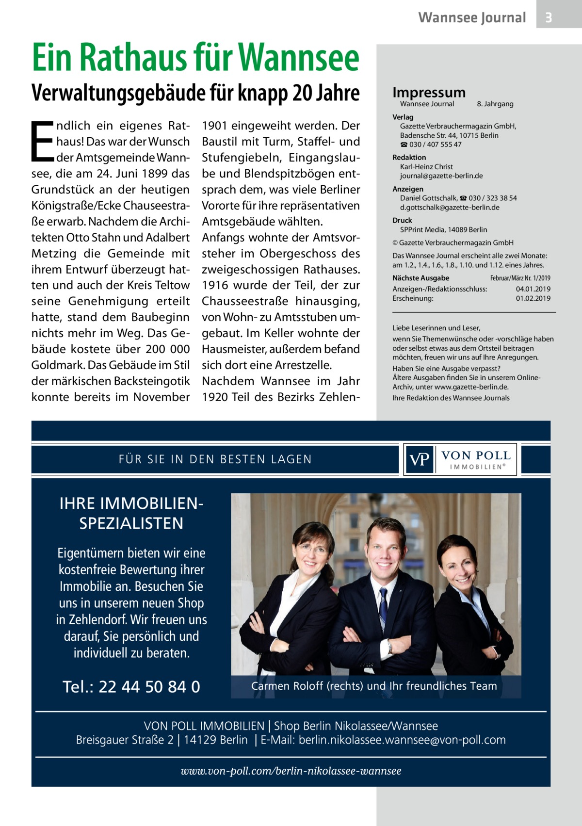 Wannsee Journal  3  Ein Rathaus für Wannsee  Verwaltungsgebäude für knapp 20 Jahre  E  ndlich ein eigenes Rathaus! Das war der Wunsch der Amtsgemeinde Wannsee, die am 24. Juni 1899 das Grundstück an der heutigen Königstraße/Ecke Chauseestraße erwarb. Nachdem die Architekten Otto Stahn und Adalbert Metzing die Gemeinde mit ihrem Entwurf überzeugt hatten und auch der Kreis Teltow seine Genehmigung erteilt hatte, stand dem Baubeginn nichts mehr im Weg. Das Gebäude kostete über 200  000 Goldmark. Das Gebäude im Stil der märkischen Backsteingotik konnte bereits im November  1901 eingeweiht werden. Der Baustil mit Turm, Staffel- und Stufengiebeln, Eingangslaube und Blendspitzbögen entsprach dem, was viele Berliner Vororte für ihre repräsentativen Amtsgebäude wählten. Anfangs wohnte der Amtsvorsteher im Obergeschoss des zweigeschossigen Rathauses. 1916 wurde der Teil, der zur Chausseestraße hinausging, von Wohn- zu Amtsstuben umgebaut. Im Keller wohnte der Hausmeister, außerdem befand sich dort eine Arrestzelle. Nachdem Wannsee im Jahr 1920 Teil des Bezirks Zehlen IHRE IMMOBILIENSPEZIALISTEN Eigentümern bieten wir eine kostenfreie Bewertung ihrer Immobilie an. Besuchen Sie uns in unserem neuen Shop in Zehlendorf. Wir freuen uns darauf, Sie persönlich und individuell zu beraten.  Tel.: 22 44 50 84 0  Impressum Wannsee Journal	  8. Jahrgang  Verlag Gazette Verbrauchermagazin GmbH, Badensche Str. 44, 10715 Berlin ☎ 030 / 407 555 47 Redaktion Karl-Heinz Christ journal@gazette-berlin.de Anzeigen Daniel Gottschalk, ☎ 030 / 323 38 54 d.gottschalk@gazette-berlin.de Druck SPPrint Media, 14089 Berlin © Gazette Verbrauchermagazin GmbH Das Wannsee Journal erscheint alle zwei Monate: am 1.2., 1.4., 1.6., 1.8., 1.10. und 1.12. eines Jahres. Nächste Ausgabe 	 Februar/März Nr. 1/2019 Anzeigen-/Redaktionsschluss:	04.01.2019 Erscheinung:	01.02.2019  Liebe Leserinnen und Leser, wenn Sie Themenwünsche oder -vorschläge haben oder selbst etwas aus dem Ortsteil beitragen möchten, freuen wir uns auf Ihre Anregungen. Haben Sie eine Ausgabe verpasst? Ältere Ausgaben finden Sie in unserem OnlineArchiv, unter www.gazette-berlin.de. Ihre Redaktion des Wannsee Journals