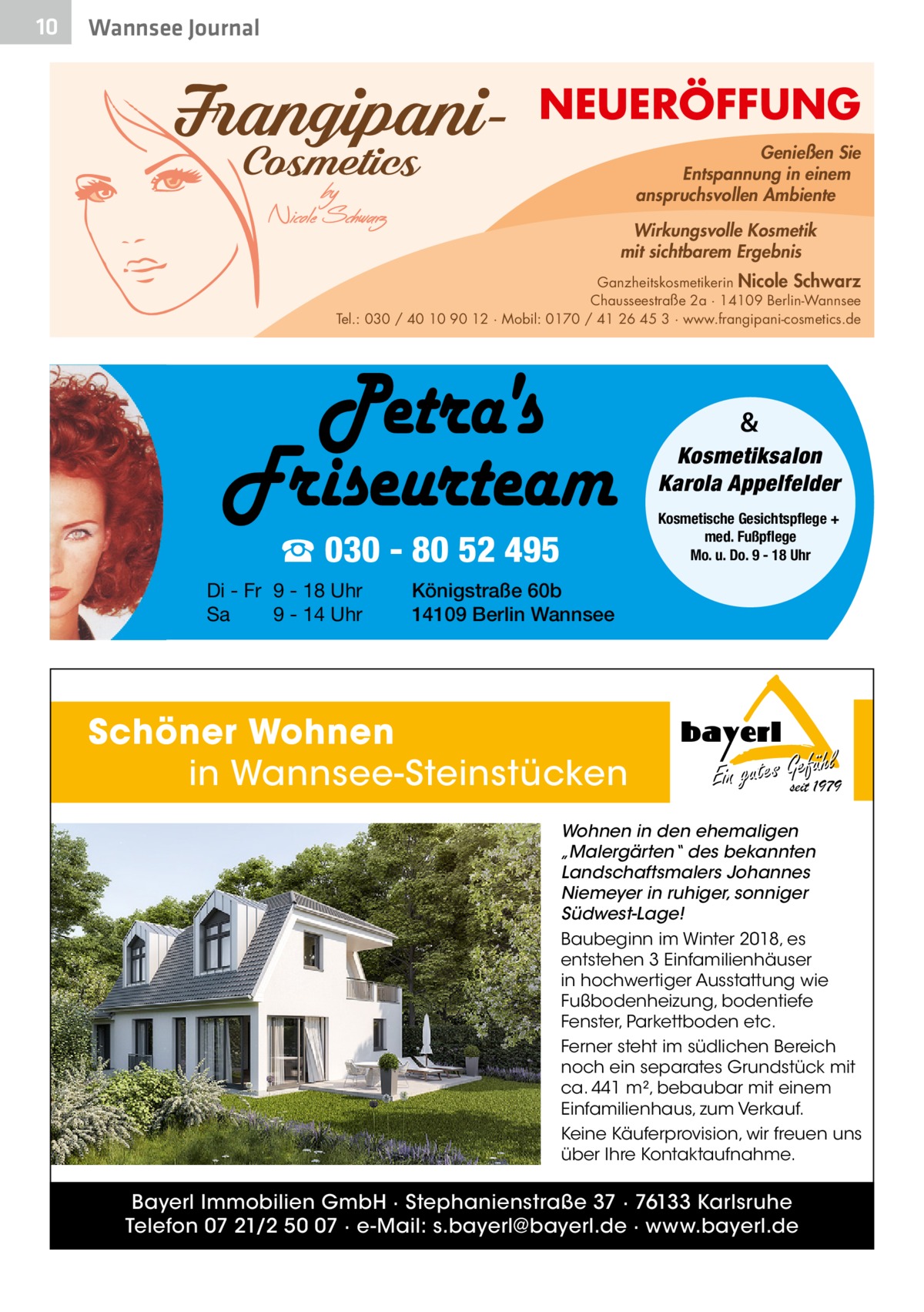 10  Wannsee Journal  NEUERÖFFUNG Genießen Sie Entspannung in einem anspruchsvollen Ambiente Wirkungsvolle Kosmetik mit sichtbarem Ergebnis Ganzheitskosmetikerin Nicole Schwarz Chausseestraße 2a · 14109 Berlin-Wannsee Tel.: 030 / 40 10 90 12 · Mobil: 0170 / 41 26 45 3 · www.frangipani-cosmetics.de  & Kosmetiksalon Karola Appelfelder Kosmetische Gesichtspflege + med. Fußpflege Mo. u. Do. 9 - 18 Uhr  ☎ 030 - 80 52 495 Di - Fr 9 - 18 Uhr Sa 9 - 14 Uhr  Königstraße 60b 14109 Berlin Wannsee  Schöner Wohnen in Wannsee-Steinstücken  hl Ein gutes Gseitefü1979  Wohnen in den ehemaligen „Malergärten“ des bekannten Landschaftsmalers Johannes Niemeyer in ruhiger, sonniger Südwest-Lage! Baubeginn im Winter 2018, es entstehen 3 Einfamilienhäuser in hochwertiger Ausstattung wie Fußbodenheizung, bodentiefe Fenster, Parkettboden etc. Ferner steht im südlichen Bereich noch ein separates Grundstück mit ca. 441 m², bebaubar mit einem Einfamilienhaus, zum Verkauf. Keine Käuferprovision, wir freuen uns über Ihre Kontaktaufnahme.  Bayerl Immobilien GmbH · Stephanienstraße 37 · 76133 Karlsruhe Telefon 07 21/2 50 07 · e-Mail: s.bayerl@bayerl.de · www.bayerl.de