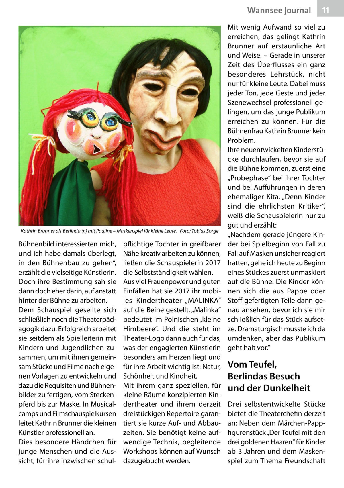 Wannsee Journal  Kathrin Brunner als Berlinda (r.) mit Pauline – Maskenspiel für kleine Leute.� Foto: Tobias Sorge  Bühnenbild interessierten mich, und ich habe damals überlegt, in den Bühnenbau zu gehen“, erzählt die vielseitige Künstlerin. Doch ihre Bestimmung sah sie dann doch eher darin, auf anstatt hinter der Bühne zu arbeiten. Dem Schauspiel gesellte sich schließlich noch die Theaterpädagogik dazu. Erfolgreich arbeitet sie seitdem als Spielleiterin mit Kindern und Jugendlichen zusammen, um mit ihnen gemeinsam Stücke und Filme nach eigenen Vorlagen zu entwickeln und dazu die Requisiten und Bühnenbilder zu fertigen, vom Steckenpferd bis zur Maske. In Musicalcamps und Filmschauspielkursen leitet Kathrin Brunner die kleinen Künstler professionell an. Dies besondere Händchen für junge Menschen und die Aussicht, für ihre inzwischen schul pflichtige Tochter in greifbarer Nähe kreativ arbeiten zu können, ließen die Schauspielerin 2017 die Selbstständigkeit wählen. Aus viel Frauenpower und guten Einfällen hat sie 2017 ihr mobiles Kindertheater „MALINKA“ auf die Beine gestellt. „Malinka“ bedeutet im Polnischen „kleine Himbeere“. Und die steht im Theater-Logo dann auch für das, was der engagierten Künstlerin besonders am Herzen liegt und für ihre Arbeit wichtig ist: Natur, Schönheit und Kindheit. Mit ihrem ganz speziellen, für kleine Räume konzipierten Kindertheater und ihrem derzeit dreistückigen Repertoire garantiert sie kurze Auf- und Abbauzeiten. Sie benötigt keine aufwendige Technik, begleitende Workshops können auf Wunsch dazugebucht werden.  11  Mit wenig Aufwand so viel zu erreichen, das gelingt Kathrin Brunner auf erstaunliche Art und Weise. – Gerade in unserer Zeit des Überflusses ein ganz besonderes Lehrstück, nicht nur für kleine Leute. Dabei muss jeder Ton, jede Geste und jeder Szenewechsel professionell gelingen, um das junge Publikum erreichen zu können. Für die Bühnenfrau Kathrin Brunner kein Problem. Ihre neuentwickelten Kinderstücke durchlaufen, bevor sie auf die Bühne kommen, zuerst eine „Probephase“ bei ihrer Tochter und bei Aufführungen in deren ehemaliger Kita. „Denn Kinder sind die ehrlichsten Kritiker“, weiß die Schauspielerin nur zu gut und erzählt: „Nachdem gerade jüngere Kinder bei Spielbeginn von Fall zu Fall auf Masken unsicher reagiert hatten, gehe ich heute zu Beginn eines Stückes zuerst unmaskiert auf die Bühne. Die Kinder können sich die aus Pappe oder Stoff gefertigten Teile dann genau ansehen, bevor ich sie mir schließlich für das Stück aufsetze. Dramaturgisch musste ich da umdenken, aber das Publikum geht halt vor.“  Vom Teufel, Berlindas Besuch und der Dunkelheit Drei selbstentwickelte Stücke bietet die Theaterchefin derzeit an: Neben dem Märchen-Pappfigurenstück „Der Teufel mit den drei goldenen Haaren“ für Kinder ab 3  Jahren und dem Maskenspiel zum Thema Freundschaft