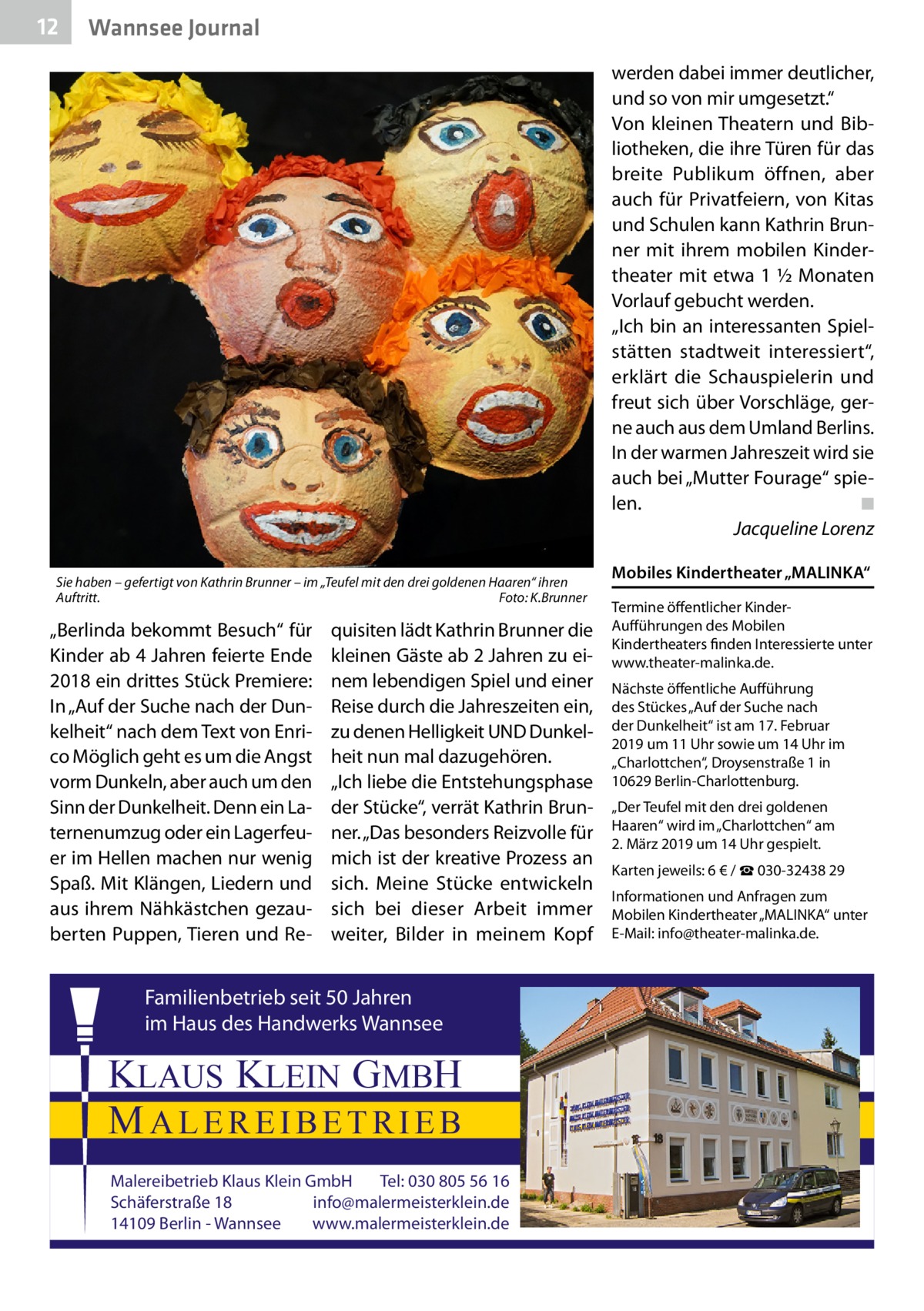 12  Wannsee Journal werden dabei immer deutlicher, und so von mir umgesetzt.“ Von kleinen Theatern und Bibliotheken, die ihre Türen für das breite Publikum öffnen, aber auch für Privatfeiern, von Kitas und Schulen kann Kathrin Brunner mit ihrem mobilen Kindertheater mit etwa 1 ½ Monaten Vorlauf gebucht werden. „Ich bin an interessanten Spielstätten stadtweit interessiert“, erklärt die Schauspielerin und freut sich über Vorschläge, gerne auch aus dem Umland Berlins. In der warmen Jahreszeit wird sie auch bei „Mutter Fourage“ spielen. � ◾ � Jacqueline Lorenz  Sie haben – gefertigt von Kathrin Brunner – im „Teufel mit den drei goldenen Haaren“ ihren Auftritt.� Foto: K.Brunner  „Berlinda bekommt Besuch“ für Kinder ab 4 Jahren feierte Ende 2018 ein drittes Stück Premiere: In „Auf der Suche nach der Dunkelheit“ nach dem Text von Enrico Möglich geht es um die Angst vorm Dunkeln, aber auch um den Sinn der Dunkelheit. Denn ein Laternenumzug oder ein Lagerfeuer im Hellen machen nur wenig Spaß. Mit Klängen, Liedern und aus ihrem Nähkästchen gezauberten Puppen, Tieren und Re quisiten lädt Kathrin Brunner die kleinen Gäste ab 2 Jahren zu einem lebendigen Spiel und einer Reise durch die Jahreszeiten ein, zu denen Helligkeit UND Dunkelheit nun mal dazugehören. „Ich liebe die Entstehungsphase der Stücke“, verrät Kathrin Brunner. „Das besonders Reizvolle für mich ist der kreative Prozess an sich. Meine Stücke entwickeln sich bei dieser Arbeit immer weiter, Bilder in meinem Kopf  Familienbetrieb seit 50 Jahren im Haus des Handwerks Wannsee  KLAUS KLEIN GMBH MALEREIBETRIEB Malereibetrieb Klaus Klein GmbH Tel: 030 805 56 16 Schäferstraße 18 info@malermeisterklein.de 14109 Berlin - Wannsee www.malermeisterklein.de  Mobiles Kindertheater „MALINKA“ Termine öffentlicher KinderAufführungen des Mobilen Kindertheaters finden Interessierte unter www.theater-malinka.de. Nächste öffentliche Aufführung des Stückes „Auf der Suche nach der Dunkelheit“ ist am 17. Februar 2019 um 11 Uhr sowie um 14 Uhr im „Charlottchen“, Droysenstraße 1 in 10629 Berlin-Charlottenburg. „Der Teufel mit den drei goldenen Haaren“ wird im „Charlottchen“ am 2. März 2019 um 14 Uhr gespielt. Karten jeweils: 6 € / ☎ 030-32438 29 Informationen und Anfragen zum Mobilen Kindertheater „MALINKA“ unter E-Mail: info@theater-malinka.de.