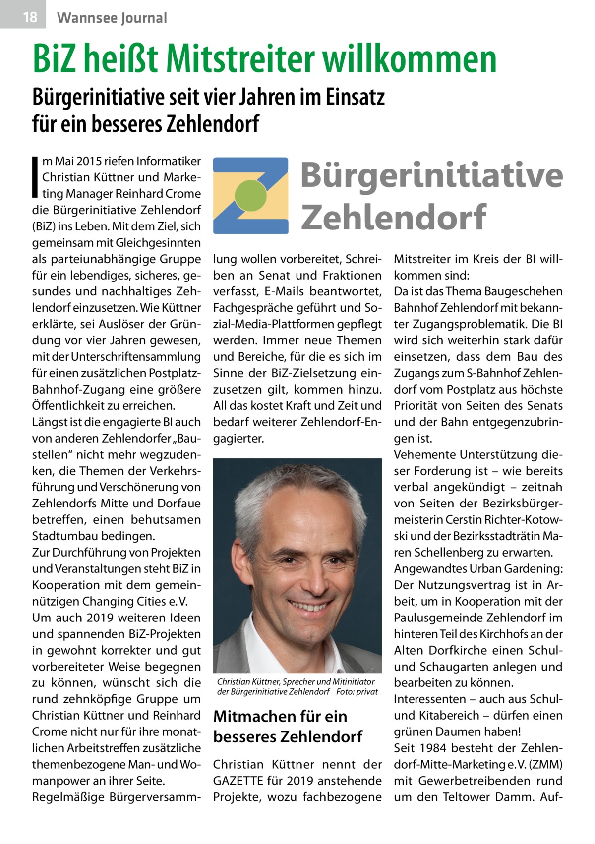 18  Wannsee Journal  BiZ heißt Mitstreiter willkommen Bürgerinitiative seit vier Jahren im Einsatz für ein besseres Zehlendorf  I  m Mai 2015 riefen Informatiker Christian Küttner und Marketing Manager Reinhard Crome die Bürgerinitiative Zehlendorf (BiZ) ins Leben. Mit dem Ziel, sich gemeinsam mit Gleichgesinnten als parteiunabhängige Gruppe für ein lebendiges, sicheres, gesundes und nachhaltiges Zehlendorf einzusetzen. Wie Küttner erklärte, sei Auslöser der Gründung vor vier Jahren gewesen, mit der Unterschriftensammlung für einen zusätzlichen PostplatzBahnhof-Zugang eine größere Öffentlichkeit zu erreichen. Längst ist die engagierte BI auch von anderen Zehlendorfer „Baustellen“ nicht mehr wegzudenken, die Themen der Verkehrsführung und Verschönerung von Zehlendorfs Mitte und Dorfaue betreffen, einen behutsamen Stadtumbau bedingen. Zur Durchführung von Projekten und Veranstaltungen steht BiZ in Kooperation mit dem gemeinnützigen Changing Cities e. V. Um auch 2019 weiteren Ideen und spannenden BiZ-Projekten in gewohnt korrekter und gut vorbereiteter Weise begegnen zu können, wünscht sich die rund zehnköpfige Gruppe um Christian Küttner und Reinhard Crome nicht nur für ihre monatlichen Arbeitstreffen zusätzliche themenbezogene Man- und Womanpower an ihrer Seite. Regelmäßige Bürgerversamm lung wollen vorbereitet, Schrei­ ben an Senat und Fraktionen verfasst, E-Mails beantwortet, Fachgespräche geführt und Sozial-Media-Plattformen gepflegt werden. Immer neue Themen und Bereiche, für die es sich im Sinne der BiZ-Zielsetzung einzusetzen gilt, kommen hinzu. All das kostet Kraft und Zeit und bedarf weiterer Zehlendorf-Engagierter.  Mitstreiter im Kreis der BI willkommen sind: Da ist das Thema Baugeschehen Bahnhof Zehlendorf mit bekannter Zugangsproblematik. Die BI wird sich weiterhin stark dafür einsetzen, dass dem Bau des Zugangs zum S-Bahnhof Zehlendorf vom Postplatz aus höchste Priorität von Seiten des Senats und der Bahn entgegenzubringen ist. Vehemente Unterstützung dieser Forderung ist – wie bereits verbal angekündigt – zeitnah von Seiten der Bezirksbürgermeisterin Cerstin Richter-Kotowski und der Bezirksstadträtin Maren Schellenberg zu erwarten. Angewandtes Urban Gardening: Der Nutzungsvertrag ist in Arbeit, um in Kooperation mit der Paulusgemeinde Zehlendorf im hinteren Teil des Kirchhofs an der Alten Dorfkirche einen Schulund Schaugarten anlegen und Christian Küttner, Sprecher und Mitinitiator bearbeiten zu können. der Bürgerinitiative Zehlendorf � Foto: privat Interessenten – auch aus Schulund Kitabereich – dürfen einen Mitmachen für ein grünen Daumen haben! besseres Zehlendorf Seit 1984 besteht der ZehlenChristian Küttner nennt der dorf-Mitte-Marketing e. V. (ZMM) GAZETTE für 2019 anstehende mit Gewerbetreibenden rund Projekte, wozu fachbezogene um den Teltower Damm. Au