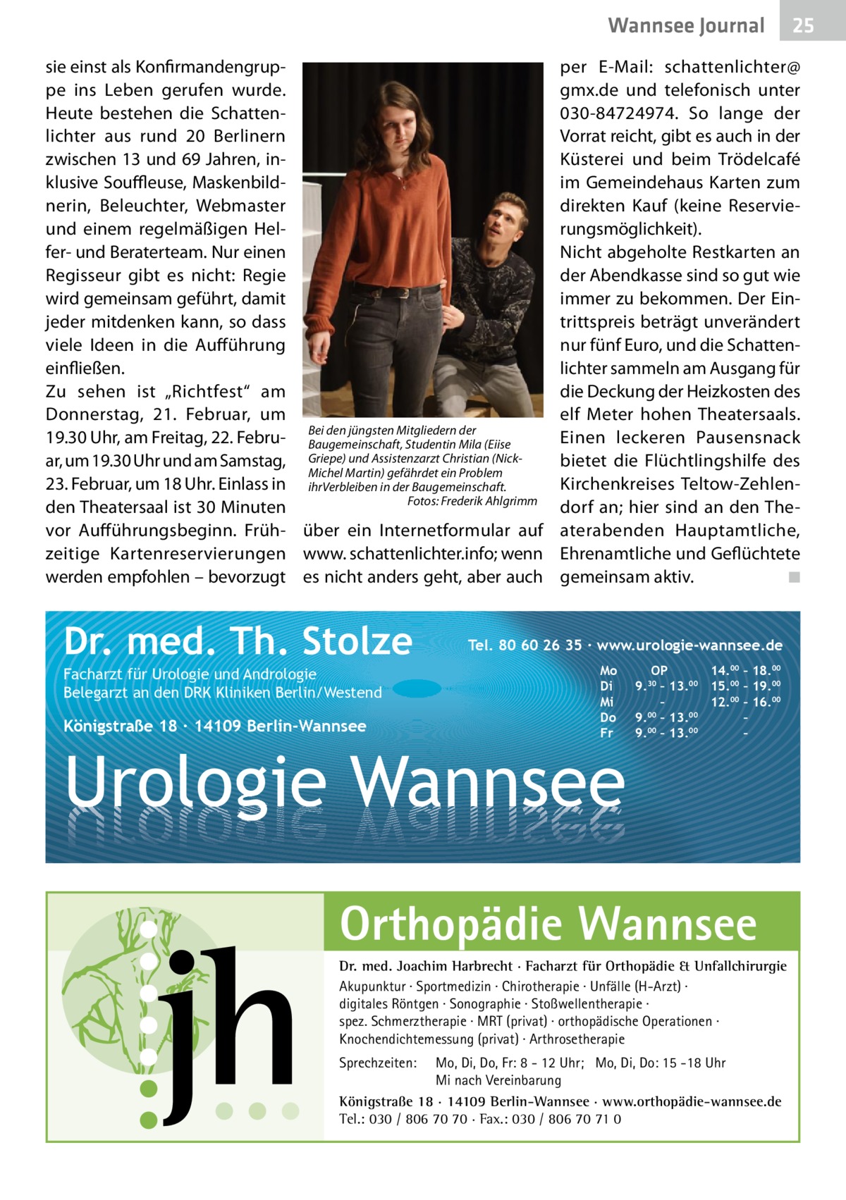 Wannsee Gesundheit Journal sie einst als Konfirmandengruppe ins Leben gerufen wurde. Heute bestehen die Schattenlichter aus rund 20 Berlinern zwischen 13 und 69 Jahren, inklusive Souffleuse, Maskenbildnerin, Beleuchter, Webmaster und einem regelmäßigen Helfer- und Beraterteam. Nur einen Regisseur gibt es nicht: Regie wird gemeinsam geführt, damit jeder mitdenken kann, so dass viele Ideen in die Aufführung einfließen. Zu sehen ist „Richtfest“ am Donnerstag, 21.  Februar, um den jüngsten Mitgliedern der 19.30 Uhr, am Freitag, 22. Febru- Bei Baugemeinschaft, Studentin Mila (Eiise ar, um 19.30 Uhr und am Samstag, Griepe) und Assistenzarzt Christian (NickMichel Martin) gefährdet ein Problem 23. Februar, um 18 Uhr. Einlass in ihrVerbleiben in der Baugemeinschaft. Fotos: Frederik Ahlgrimm den Theatersaal ist 30 Minuten 	� vor Aufführungsbeginn. Früh- über ein Internetformular auf zeitige Kartenreservierungen www. schattenlichter.info; wenn werden empfohlen – bevorzugt es nicht anders geht, aber auch  Dr. med. Th. Stolze Facharzt für Urologie und Andrologie Belegarzt an den DRK Kliniken Berlin/Westend  Königstraße 18 ∙ 14109 Berlin-Wannsee  per E-Mail: schattenlichter@ gmx.de und telefonisch unter 030-84724974. So lange der Vorrat reicht, gibt es auch in der Küsterei und beim Trödelcafé im Gemeindehaus Karten zum direkten Kauf (keine Reservierungsmöglichkeit). Nicht abgeholte Restkarten an der Abendkasse sind so gut wie immer zu bekommen. Der Eintrittspreis beträgt unverändert nur fünf Euro, und die Schattenlichter sammeln am Ausgang für die Deckung der Heizkosten des elf Meter hohen Theatersaals. Einen leckeren Pausensnack bietet die Flüchtlingshilfe des Kirchenkreises Teltow-Zehlendorf an; hier sind an den Theaterabenden Hauptamtliche, Ehrenamtliche und Geflüchtete gemeinsam aktiv. � ◾  Tel. 80 60 26 35 ∙ www.urologie-wannsee.de Mo Di Mi Do Fr  Urologie Wannsee  OP 14.00 – 18.00 9.30 – 13.00 15.00 – 19.00 – 12.00 – 16.00 9.00 – 13.00 – 00 00 9. – 13. – –  Orthopädie Wannsee Dr. med. Joachim Harbrecht · Facharzt für Orthopädie & Unfallchirurgie Akupunktur · Sportmedizin · Chirotherapie · Unfälle (H-Arzt) · digitales Röntgen · Sonographie · Stoßwellentherapie · spez. Schmerztherapie · MRT (privat) · orthopädische Operationen · Knochendichtemessung (privat) · Arthrosetherapie Sprechzeiten:  25 25  Mo, Di, Do, Fr: 8 - 12 Uhr; Mo, Di, Do: 15 -18 Uhr Mi nach Vereinbarung Königstraße 18 · 14109 Berlin-Wannsee · www.orthopädie-wannsee.de Tel.: 030 / 806 70 70 · Fax.: 030 / 806 70 71 0