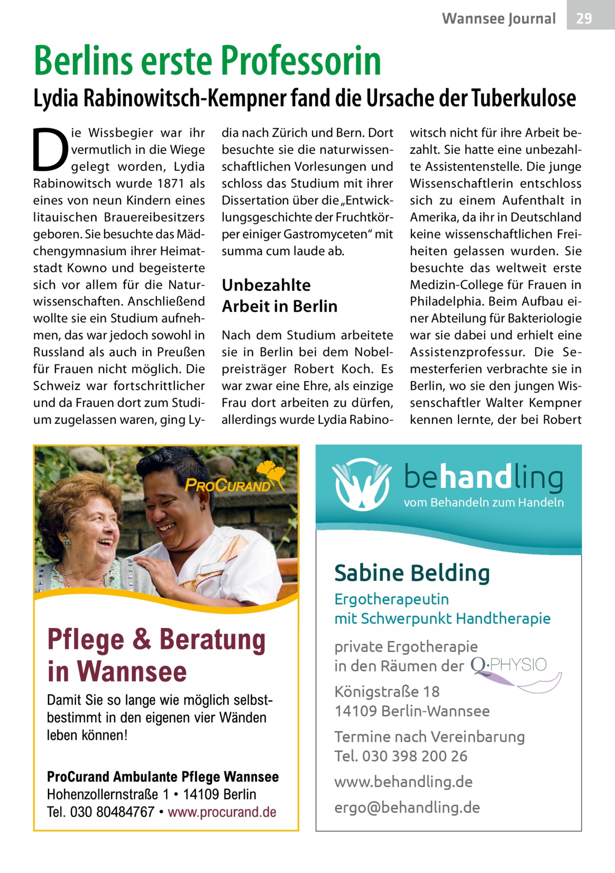 Wannsee Journal  29  Berlins erste Professorin  Lydia Rabinowitsch-Kempner fand die Ursache der Tuberkulose  D  ie Wissbegier war ihr vermutlich in die Wiege gelegt worden, Lydia Rabinowitsch wurde 1871 als eines von neun Kindern eines litauischen Brauereibesitzers geboren. Sie besuchte das Mädchengymnasium ihrer Heimatstadt Kowno und begeisterte sich vor allem für die Naturwissenschaften. Anschließend wollte sie ein Studium aufnehmen, das war jedoch sowohl in Russland als auch in Preußen für Frauen nicht möglich. Die Schweiz war fortschrittlicher und da Frauen dort zum Studium zugelassen waren, ging Ly dia nach Zürich und Bern. Dort besuchte sie die naturwissenschaftlichen Vorlesungen und schloss das Studium mit ihrer Dissertation über die „Entwicklungsgeschichte der Fruchtkörper einiger Gastromyceten“ mit summa cum laude ab.  Unbezahlte Arbeit in Berlin Nach dem Studium arbeitete sie in Berlin bei dem Nobelpreisträger Robert Koch. Es war zwar eine Ehre, als einzige Frau dort arbeiten zu dürfen, allerdings wurde Lydia Rabino witsch nicht für ihre Arbeit bezahlt. Sie hatte eine unbezahlte Assistentenstelle. Die junge Wissenschaftlerin entschloss sich zu einem Aufenthalt in Amerika, da ihr in Deutschland keine wissenschaftlichen Freiheiten gelassen wurden. Sie besuchte das weltweit erste Medizin-College für Frauen in Philadelphia. Beim Aufbau einer Abteilung für Bakteriologie war sie dabei und erhielt eine Assistenzprofessur. Die Semesterferien verbrachte sie in Berlin, wo sie den jungen Wissenschaftler Walter Kempner kennen lernte, der bei Robert  behandling vom Behandeln zum Handeln  Sabine Belding Ergotherapeutin mit Schwerpunkt Handtherapie private Ergotherapie in den Räumen der Königstraße 18 14109 Berlin-Wannsee Termine nach Vereinbarung Tel. 030 398 200 26 www.behandling.de ergo@behandling.de