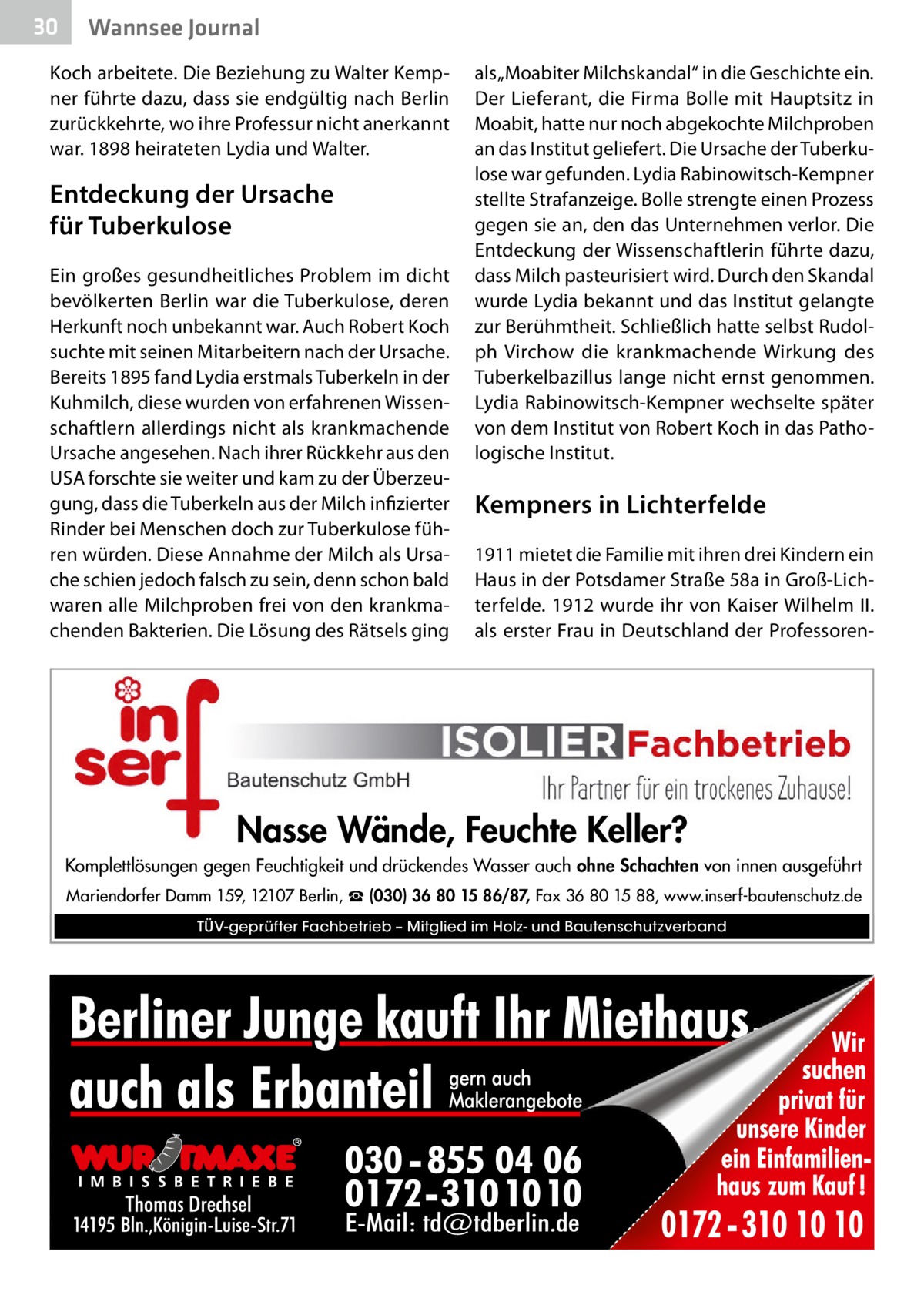 30  Wannsee Journal  Koch arbeitete. Die Beziehung zu Walter Kempner führte dazu, dass sie endgültig nach Berlin zurückkehrte, wo ihre Professur nicht anerkannt war. 1898 heirateten Lydia und Walter.  Entdeckung der Ursache für Tuberkulose Ein großes gesundheitliches Problem im dicht bevölkerten Berlin war die Tuberkulose, deren Herkunft noch unbekannt war. Auch Robert Koch suchte mit seinen Mitarbeitern nach der Ursache. Bereits 1895 fand Lydia erstmals Tuberkeln in der Kuhmilch, diese wurden von erfahrenen Wissenschaftlern allerdings nicht als krankmachende Ursache angesehen. Nach ihrer Rückkehr aus den USA forschte sie weiter und kam zu der Überzeugung, dass die Tuberkeln aus der Milch infizierter Rinder bei Menschen doch zur Tuberkulose führen würden. Diese Annahme der Milch als Ursache schien jedoch falsch zu sein, denn schon bald waren alle Milchproben frei von den krankmachenden Bakterien. Die Lösung des Rätsels ging  als „Moabiter Milchskandal“ in die Geschichte ein. Der Lieferant, die Firma Bolle mit Hauptsitz in Moabit, hatte nur noch abgekochte Milchproben an das Institut geliefert. Die Ursache der Tuberkulose war gefunden. Lydia Rabinowitsch-Kempner stellte Strafanzeige. Bolle strengte einen Prozess gegen sie an, den das Unternehmen verlor. Die Entdeckung der Wissenschaftlerin führte dazu, dass Milch pasteurisiert wird. Durch den Skandal wurde Lydia bekannt und das Institut gelangte zur Berühmtheit. Schließlich hatte selbst Rudolph Virchow die krankmachende Wirkung des Tuberkelbazillus lange nicht ernst genommen. Lydia Rabinowitsch-Kempner wechselte später von dem Institut von Robert Koch in das Pathologische Institut.  Kempners in Lichterfelde 1911 mietet die Familie mit ihren drei Kindern ein Haus in der Potsdamer Straße 58a in Groß-Lichterfelde. 1912 wurde ihr von Kaiser Wilhelm II. als erster Frau in Deutschland der Professoren Nasse Wände, Feuchte Keller? Komplettlösungen gegen Feuchtigkeit und drückendes Wasser auch ohne Schachten von innen ausgeführt Mariendorfer Damm 159, 12107 Berlin, ☎ (030) 36 80 15 86/87, Fax 36 80 15 88, www.inserf-bautenschutz.de TÜV-geprüfter Fachbetrieb – Mitglied im Holz- und Bautenschutzverband