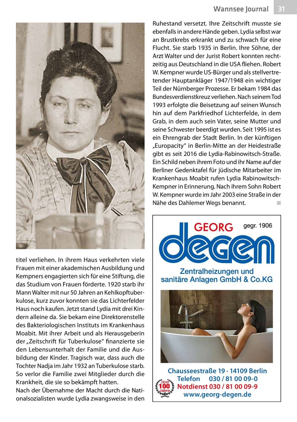 Wannsee Journal  31  Ruhestand versetzt. Ihre Zeitschrift musste sie ebenfalls in andere Hände geben. Lydia selbst war an Brustkrebs erkrankt und zu schwach für eine Flucht. Sie starb 1935 in Berlin. Ihre Söhne, der Arzt Walter und der Jurist Robert konnten rechtzeitig aus Deutschland in die USA fliehen. Robert W. Kempner wurde US-Bürger und als stellvertretender Hauptankläger 1947/1948 ein wichtiger Teil der Nürnberger Prozesse. Er bekam 1984 das Bundesverdienstkreuz verliehen. Nach seinem Tod 1993 erfolgte die Beisetzung auf seinen Wunsch hin auf dem Parkfriedhof Lichterfelde, in dem Grab, in dem auch sein Vater, seine Mutter und seine Schwester beerdigt wurden. Seit 1995 ist es ein Ehrengrab der Stadt Berlin. In der künftigen „Europacity“ in Berlin-Mitte an der Heidestraße gibt es seit 2016 die Lydia-Rabinowitsch-Straße. Ein Schild neben ihrem Foto und ihr Name auf der Berliner Gedenktafel für jüdische Mitarbeiter im Krankenhaus Moabit rufen Lydia RabinowitschKempner in Erinnerung. Nach ihrem Sohn Robert W. Kempner wurde im Jahr 2003 eine Straße in der Nähe des Dahlemer Wegs benannt.� ◾  titel verliehen. In ihrem Haus verkehrten viele Frauen mit einer akademischen Ausbildung und Kempners engagierten sich für eine Stiftung, die das Studium von Frauen förderte. 1920 starb ihr Mann Walter mit nur 50 Jahren an Kehlkopftuberkulose, kurz zuvor konnten sie das Lichterfelder Haus noch kaufen. Jetzt stand Lydia mit drei Kindern alleine da. Sie bekam eine Direktorenstelle des Bakteriologischen Instituts im Krankenhaus Moabit. Mit ihrer Arbeit und als Herausgeberin der „Zeitschrift für Tuberkulose“ finanzierte sie den Lebensunterhalt der Familie und die Ausbildung der Kinder. Tragisch war, dass auch die Tochter Nadja im Jahr 1932 an Tuberkulose starb. So verlor die Familie zwei Mitglieder durch die Krankheit, die sie so bekämpft hatten. Nach der Übernahme der Macht durch die Nationalsozialisten wurde Lydia zwangsweise in den  Chausseestraße 19 · 14109 Berlin Telefon 030 / 81 00 09-0 Notdienst 030 / 81 00 09-9 www.georg-degen.de