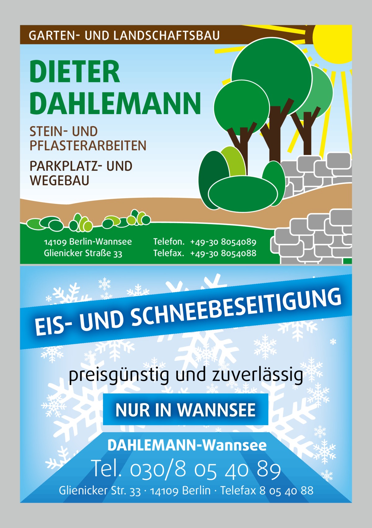 GARTEN- UND LANDSCHAFTSBAU  DIETER DAHLEMANN STEIN- UND PFLASTERARBEITEN PARKPLATZ- UND WEGEBAU  14109 Berlin-Wannsee Glienicker Straße 33  Telefon. +49-30 8054089 Telefax. +49-30 8054088  NG U G I T I E S E B NEE H C S D N U EIS preisgünstig und zuverlässig NUR IN WANNSEE DAHLEMANN-Wannsee  Tel. 030/8 05 40 89  Glienicker Str. 33 · 14109 Berlin · Telefax 8 05 40 88