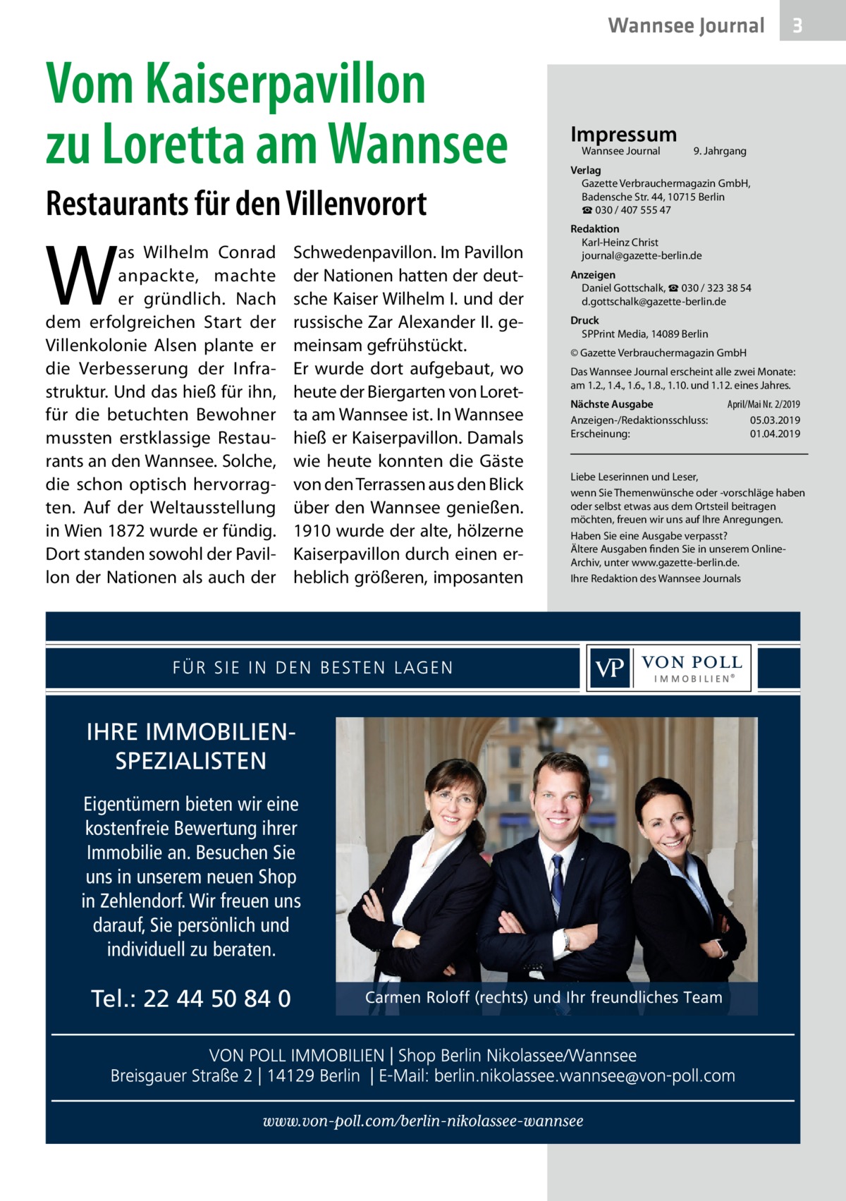 Wannsee Journal  Vom Kaiserpavillon zu Loretta am Wannsee Restaurants für den Villenvorort  W  as Wilhelm Conrad anpackte, machte er gründlich. Nach dem erfolgreichen Start der Villenkolonie Alsen plante er die Verbesserung der Infrastruktur. Und das hieß für ihn, für die betuchten Bewohner mussten erstklassige Restaurants an den Wannsee. Solche, die schon optisch hervorragten. Auf der Weltausstellung in Wien 1872 wurde er fündig. Dort standen sowohl der Pavillon der Nationen als auch der  Schwedenpavillon. Im Pavillon der Nationen hatten der deutsche Kaiser Wilhelm I. und der russische Zar Alexander II. gemeinsam gefrühstückt. Er wurde dort aufgebaut, wo heute der Biergarten von Loretta am Wannsee ist. In Wannsee hieß er Kaiserpavillon. Damals wie heute konnten die Gäste von den Terrassen aus den Blick über den Wannsee genießen. 1910 wurde der alte, hölzerne Kaiserpavillon durch einen erheblich größeren, imposanten  IHRE IMMOBILIENSPEZIALISTEN Eigentümern bieten wir eine kostenfreie Bewertung ihrer Immobilie an. Besuchen Sie uns in unserem neuen Shop in Zehlendorf. Wir freuen uns darauf, Sie persönlich und individuell zu beraten.  Tel.: 22 44 50 84 0  Impressum Wannsee Journal	  3  9. Jahrgang  Verlag Gazette Verbrauchermagazin GmbH, Badensche Str. 44, 10715 Berlin ☎ 030 / 407 555 47 Redaktion Karl-Heinz Christ journal@gazette-berlin.de Anzeigen Daniel Gottschalk, ☎ 030 / 323 38 54 d.gottschalk@gazette-berlin.de Druck SPPrint Media, 14089 Berlin © Gazette Verbrauchermagazin GmbH Das Wannsee Journal erscheint alle zwei Monate: am 1.2., 1.4., 1.6., 1.8., 1.10. und 1.12. eines Jahres. Nächste Ausgabe 	 April/Mai Nr. 2/2019 Anzeigen-/Redaktionsschluss:	05.03.2019 Erscheinung:	01.04.2019  Liebe Leserinnen und Leser, wenn Sie Themenwünsche oder -vorschläge haben oder selbst etwas aus dem Ortsteil beitragen möchten, freuen wir uns auf Ihre Anregungen. Haben Sie eine Ausgabe verpasst? Ältere Ausgaben finden Sie in unserem OnlineArchiv, unter www.gazette-berlin.de. Ihre Redaktion des Wannsee Journals