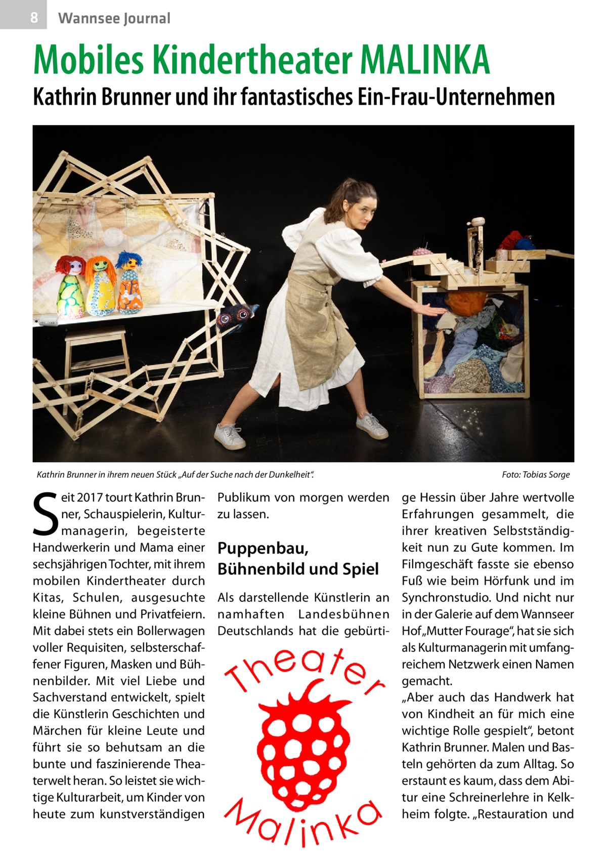 8  Wannsee Journal  Mobiles Kindertheater MALINKA  Kathrin Brunner und ihr fantastisches Ein-Frau-Unternehmen  Kathrin Brunner in ihrem neuen Stück „Auf der Suche nach der Dunkelheit“. �  S  eit 2017 tourt Kathrin Brunner, Schauspielerin, Kulturmanagerin, begeisterte Handwerkerin und Mama einer sechsjährigen Tochter, mit ihrem mobilen Kindertheater durch Kitas, Schulen, ausgesuchte kleine Bühnen und Privatfeiern. Mit dabei stets ein Bollerwagen voller Requisiten, selbsterschaffener Figuren, Masken und Bühnenbilder. Mit viel Liebe und Sachverstand entwickelt, spielt die Künstlerin Geschichten und Märchen für kleine Leute und führt sie so behutsam an die bunte und faszinierende Theaterwelt heran. So leistet sie wichtige Kulturarbeit, um Kinder von heute zum kunstverständigen  Foto: Tobias Sorge  Publikum von morgen werden ge Hessin über Jahre wertvolle zu lassen. Erfahrungen gesammelt, die ihrer kreativen Selbstständigkeit nun zu Gute kommen. Im Puppenbau, Bühnenbild und Spiel Filmgeschäft fasste sie ebenso Fuß wie beim Hörfunk und im Als darstellende Künstlerin an Synchronstudio. Und nicht nur namhaften Landesbühnen in der Galerie auf dem Wannseer Deutschlands hat die gebürti- Hof „Mutter Fourage“, hat sie sich als Kulturmanagerin mit umfangreichem Netzwerk einen Namen gemacht. „Aber auch das Handwerk hat von Kindheit an für mich eine wichtige Rolle gespielt“, betont Kathrin Brunner. Malen und Basteln gehörten da zum Alltag. So erstaunt es kaum, dass dem Abi­ tur eine Schreinerlehre in Kelkheim folgte. „Restauration und