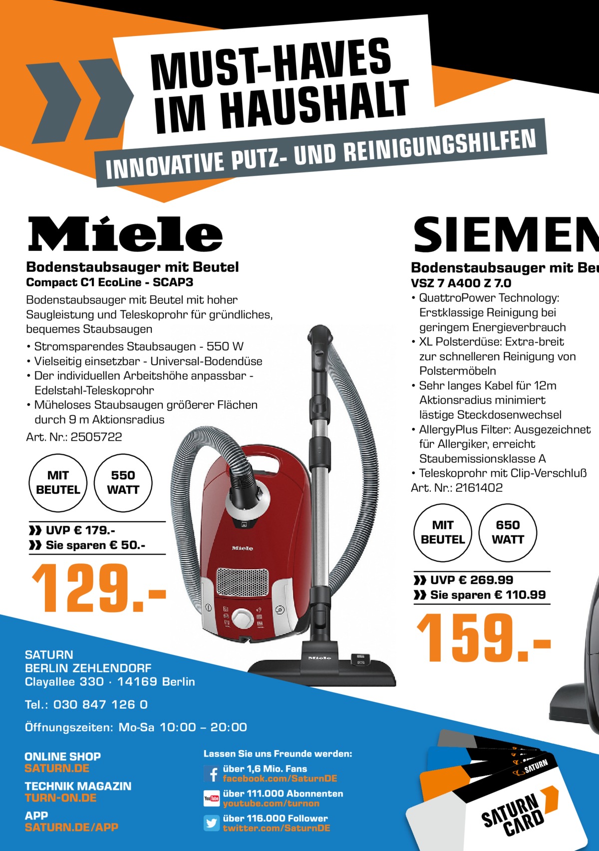 MUST-HAVES IM HAUSHALTUNGSHILFEN D REINIG  - UN INNOVATIVE PUTZ  Bodenstaubsauger mit Beutel  Compact C1 EcoLine - SCAP3 Bodenstaubsauger mit Beutel mit hoher Saugleistung und Teleskoprohr für gründliches, bequemes Staubsaugen • Stromsparendes Staubsaugen - 550 W • Vielseitig einsetzbar - Universal-Bodendüse • Der individuellen Arbeitshöhe anpassbar Edelstahl-Teleskoprohr • Müheloses Staubsaugen größerer Flächen durch 9 m Aktionsradius Art. Nr.: 2505722 MIT BEUTEL  550 WATT  UVP € 179.Sie sparen € 50. 129.SATURN BERLIN ZEHLENDORF Clayallee 330 ∙ 14169 Berlin Tel.: 030 847 126 0 Öffnungszeiten: Mo-Sa 10:00 – 20:00  Bodenstaubsauger mit Beu VSZ 7 A400 Z 7.0 • QuattroPower Technology: Erstklassige Reinigung bei geringem Energieverbrauch • XL Polsterdüse: Extra-breit zur schnelleren Reinigung von Polstermöbeln • Sehr langes Kabel für 12m Aktionsradius minimiert lästige Steckdosenwechsel • AllergyPlus Filter: Ausgezeichnet für Allergiker, erreicht Staubemissionsklasse A • Teleskoprohr mit Clip-Verschluß Art. Nr.: 2161402 MIT BEUTEL  650 WATT  UVP € 269.99 Sie sparen € 110.99  159