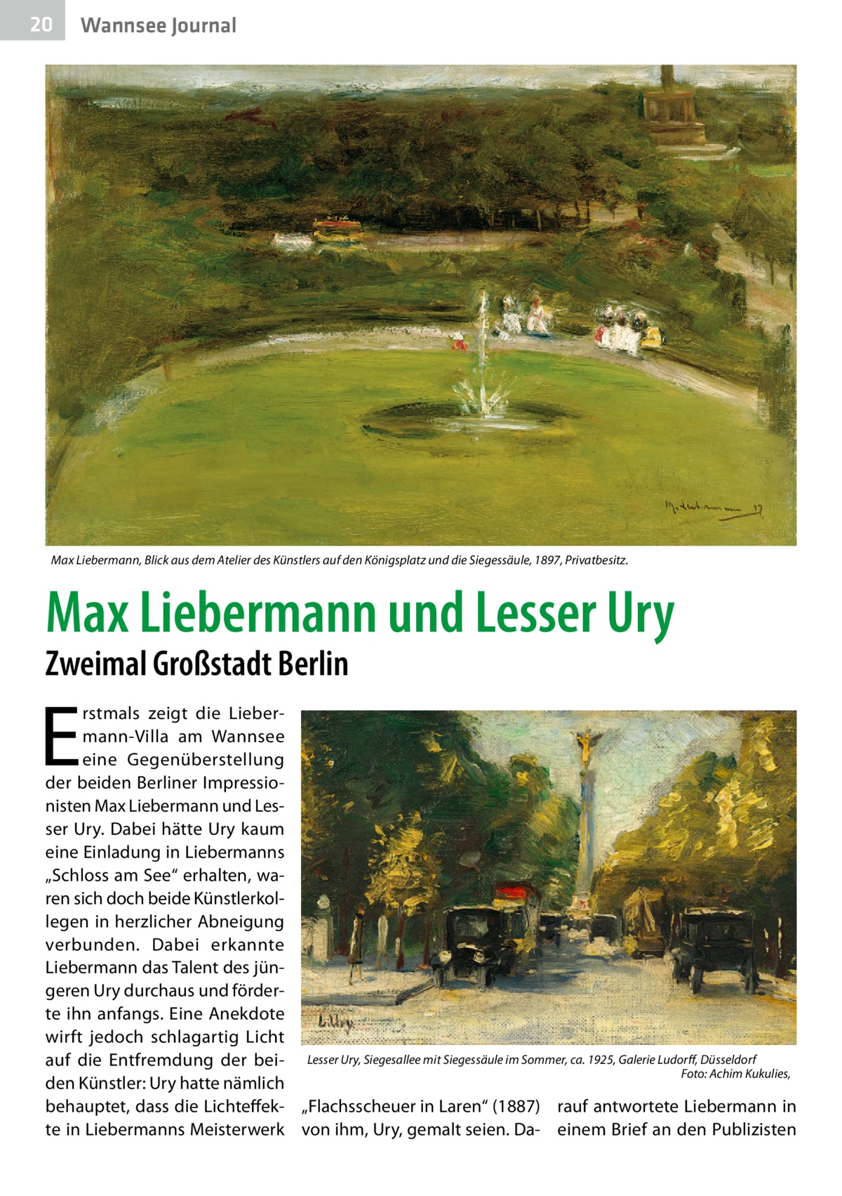 20  Wannsee Journal  Max Liebermann, Blick aus dem Atelier des Künstlers auf den Königsplatz und die Siegessäule, 1897, Privatbesitz.  Max Liebermann und Lesser Ury Zweimal Großstadt Berlin  E  rstmals zeigt die Liebermann-Villa am Wannsee eine Gegenüberstellung der beiden Berliner Impressionisten Max Liebermann und Lesser Ury. Dabei hätte Ury kaum eine Einladung in Liebermanns „Schloss am See“ erhalten, waren sich doch beide Künstlerkollegen in herzlicher Abneigung verbunden. Dabei erkannte Liebermann das Talent des jüngeren Ury durchaus und förderte ihn anfangs. Eine Anekdote wirft jedoch schlagartig Licht auf die Entfremdung der bei- Lesser Ury, Siegesallee mit Siegessäule im Sommer, ca. 1925, Galerie Ludorff, Düsseldorf � Foto: Achim Kukulies, den Künstler: Ury hatte nämlich behauptet, dass die Lichteffek- „Flachsscheuer in Laren“ (1887) rauf antwortete Liebermann in te in Liebermanns Meisterwerk von ihm, Ury, gemalt seien. Da- einem Brief an den Publizisten