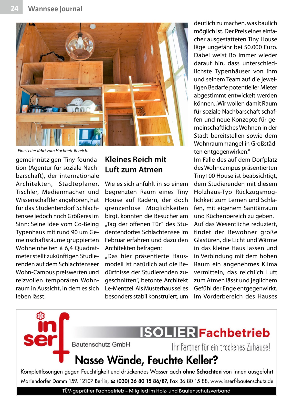 24  Wannsee Journal  Eine Leiter führt zum Hochbett-Bereich.  gemeinnützigen Tiny foundation (Agentur für soziale Nachbarschaft), der internationale Architekten, Städteplaner, Tischler, Medienmacher und Wissenschaftler angehören, hat für das Studentendorf Schlachtensee jedoch noch Größeres im Sinn: Seine Idee vom Co-Being Typenhaus mit rund 90 um Gemeinschaftsräume gruppierten Wohneinheiten á 6,4 Quadratmeter stellt zukünftigen Studierenden auf dem Schlachtenseer Wohn-Campus preiswerten und reizvollen temporären Wohnraum in Aussicht, in dem es sich leben lässt.  Kleines Reich mit Luft zum Atmen Wie es sich anfühlt in so einem begrenzten Raum eines Tiny House auf Rädern, der doch grenzenlose Möglichkeiten birgt, konnten die Besucher am „Tag der offenen Tür“ des Studentendorfes Schlachtensee im Februar erfahren und dazu den Architekten befragen: „Das hier präsentierte Hausmodell ist natürlich auf die Bedürfnisse der Studierenden zugeschnitten“, betonte Architekt Le-Mentzel. Als Musterhaus sei es besonders stabil konstruiert, um  deutlich zu machen, was baulich möglich ist. Der Preis eines einfacher ausgestatteten Tiny House läge ungefähr bei 50.000 Euro. Dabei weist Bo immer wieder darauf hin, dass unterschiedlichste Typenhäuser von ihm und seinem Team auf die jeweiligen Bedarfe potentieller Mieter abgestimmt entwickelt werden können. „Wir wollen damit Raum für soziale Nachbarschaft schaffen und neue Konzepte für gemeinschaftliches Wohnen in der Stadt bereitstellen sowie dem Wohnraummangel in Großstädten entgegenwirken.“ Im Falle des auf dem Dorfplatz des Wohncampus präsentierten Tiny100 House ist beabsichtigt, dem Studierenden mit diesem Holzhaus-Typ Rückzugsmöglichkeit zum Lernen und Schlafen, mit eigenem Sanitärraum und Küchenbereich zu geben. Auf das Wesentliche reduziert, findet der Bewohner große Glastüren, die Licht und Wärme in das kleine Haus lassen und in Verbindung mit dem hohen Raum ein angenehmes Klima vermitteln, das reichlich Luft zum Atmen lässt und jeglichem Gefühl der Enge entgegenwirkt. Im Vorderbereich des Hauses  Nasse Wände, Feuchte Keller? Komplettlösungen gegen Feuchtigkeit und drückendes Wasser auch ohne Schachten von innen ausgeführt Mariendorfer Damm 159, 12107 Berlin, ☎ (030) 36 80 15 86/87, Fax 36 80 15 88, www.inserf-bautenschutz.de TÜV-geprüfter Fachbetrieb – Mitglied im Holz- und Bautenschutzverband