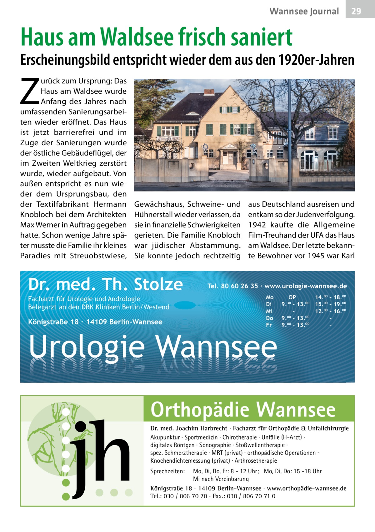 Wannsee Gesundheit Journal  29 29  Haus am Waldsee frisch saniert  Erscheinungsbild entspricht wieder dem aus den 1920er-Jahren  Z  urück zum Ursprung: Das Haus am Waldsee wurde Anfang des Jahres nach umfassenden Sanierungsarbeiten wieder eröffnet. Das Haus ist jetzt barrierefrei und im Zuge der Sanierungen wurde der östliche Gebäudeflügel, der im Zweiten Weltkrieg zerstört wurde, wieder aufgebaut. Von außen entspricht es nun wieder dem Ursprungsbau, den der Textilfabrikant Hermann Knobloch bei dem Architekten Max Werner in Auftrag gegeben hatte. Schon wenige Jahre später musste die Familie ihr kleines Paradies mit Streuobstwiese,  Gewächshaus, Schweine- und Hühnerstall wieder verlassen, da sie in finanzielle Schwierigkeiten gerieten. Die Familie Knobloch war jüdischer Abstammung. Sie konnte jedoch rechtzeitig  Dr. med. Th. Stolze Facharzt für Urologie und Andrologie Belegarzt an den DRK Kliniken Berlin/Westend  Königstraße 18 ∙ 14109 Berlin-Wannsee  aus Deutschland ausreisen und entkam so der Judenverfolgung. 1942 kaufte die Allgemeine Film-Treuhand der UFA das Haus am Waldsee. Der letzte bekannte Bewohner vor 1945 war Karl  Tel. 80 60 26 35 ∙ www.urologie-wannsee.de Mo Di Mi Do Fr  Urologie Wannsee  OP 14.00 – 18.00 9.30 – 13.00 15.00 – 19.00 – 12.00 – 16.00 9.00 – 13.00 – 00 00 9. – 13. – –  Orthopädie Wannsee Dr. med. Joachim Harbrecht · Facharzt für Orthopädie & Unfallchirurgie Akupunktur · Sportmedizin · Chirotherapie · Unfälle (H-Arzt) · digitales Röntgen · Sonographie · Stoßwellentherapie · spez. Schmerztherapie · MRT (privat) · orthopädische Operationen · Knochendichtemessung (privat) · Arthrosetherapie Sprechzeiten:  Mo, Di, Do, Fr: 8 - 12 Uhr; Mo, Di, Do: 15 -18 Uhr Mi nach Vereinbarung Königstraße 18 · 14109 Berlin-Wannsee · www.orthopädie-wannsee.de Tel.: 030 / 806 70 70 · Fax.: 030 / 806 70 71 0