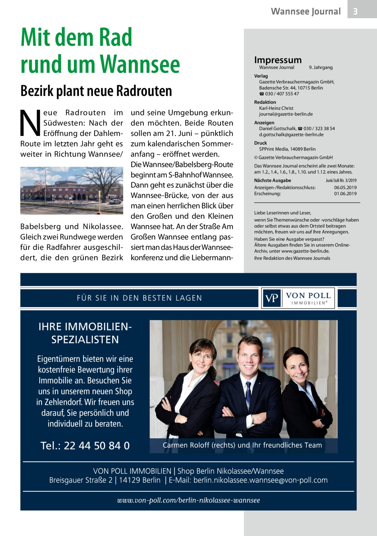 Wannsee Journal  Mit dem Rad rund um Wannsee Bezirk plant neue Radrouten  N  eue Radrouten im Südwesten: Nach der Eröffnung der DahlemRoute im letzten Jahr geht es weiter in Richtung Wannsee/  Babelsberg und Nikolassee. Gleich zwei Rundwege werden für die Radfahrer ausgeschildert, die den grünen Bezirk  und seine Umgebung erkunden möchten. Beide Routen sollen am 21. Juni – pünktlich zum kalendarischen Sommeranfang – eröffnet werden. Die Wannsee/Babelsberg-Route beginnt am S-Bahnhof Wannsee. Dann geht es zunächst über die Wannsee-Brücke, von der aus man einen herrlichen Blick über den Großen und den Kleinen Wannsee hat. An der Straße Am Großen Wannsee entlang passiert man das Haus der Wannseekonferenz und die Liebermann IHRE IMMOBILIENSPEZIALISTEN Eigentümern bieten wir eine kostenfreie Bewertung ihrer Immobilie an. Besuchen Sie uns in unserem neuen Shop in Zehlendorf. Wir freuen uns darauf, Sie persönlich und individuell zu beraten.  Tel.: 22 44 50 84 0  Impressum Wannsee Journal	  3  9. Jahrgang  Verlag Gazette Verbrauchermagazin GmbH, Badensche Str. 44, 10715 Berlin ☎ 030 / 407 555 47 Redaktion Karl-Heinz Christ journal@gazette-berlin.de Anzeigen Daniel Gottschalk, ☎ 030 / 323 38 54 d.gottschalk@gazette-berlin.de Druck SPPrint Media, 14089 Berlin © Gazette Verbrauchermagazin GmbH Das Wannsee Journal erscheint alle zwei Monate: am 1.2., 1.4., 1.6., 1.8., 1.10. und 1.12. eines Jahres. Nächste Ausgabe 	 Juni/Juli Nr. 3/2019 Anzeigen-/Redaktionsschluss:	06.05.2019 Erscheinung:	01.06.2019  Liebe Leserinnen und Leser, wenn Sie Themenwünsche oder -vorschläge haben oder selbst etwas aus dem Ortsteil beitragen möchten, freuen wir uns auf Ihre Anregungen. Haben Sie eine Ausgabe verpasst? Ältere Ausgaben finden Sie in unserem OnlineArchiv, unter www.gazette-berlin.de. Ihre Redaktion des Wannsee Journals