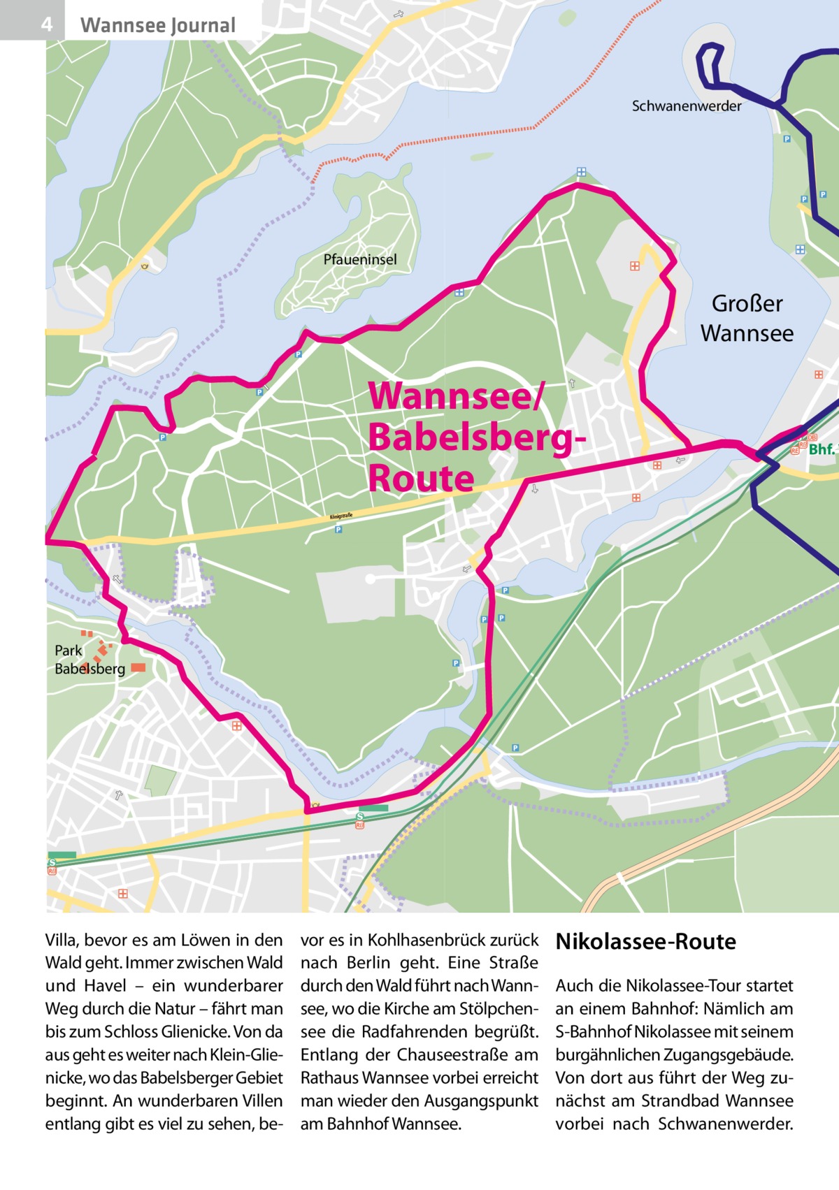 4  Wannsee Journal  Schwanenwerder  Pfaueninsel  Großer Wannsee  Wannsee/ BabelsbergRoute Königstraße  Park Babelsberg  Villa, bevor es am Löwen in den Wald geht. Immer zwischen Wald und Havel – ein wunderbarer Weg durch die Natur – fährt man bis zum Schloss Glienicke. Von da aus geht es weiter nach Klein-Glienicke, wo das Babelsberger Gebiet beginnt. An wunderbaren Villen entlang gibt es viel zu sehen, be vor es in Kohlhasenbrück zurück nach Berlin geht. Eine Straße durch den Wald führt nach Wannsee, wo die Kirche am Stölpchensee die Radfahrenden begrüßt. Entlang der Chauseestraße am Rathaus Wannsee vorbei erreicht man wieder den Ausgangspunkt am Bahnhof Wannsee.  Nikolassee-Route Auch die Nikolassee-Tour startet an einem Bahnhof: Nämlich am S-Bahnhof Nikolassee mit seinem burgähnlichen Zugangsgebäude. Von dort aus führt der Weg zunächst am Strandbad Wannsee vorbei nach Schwanenwerder.  Bhf. W