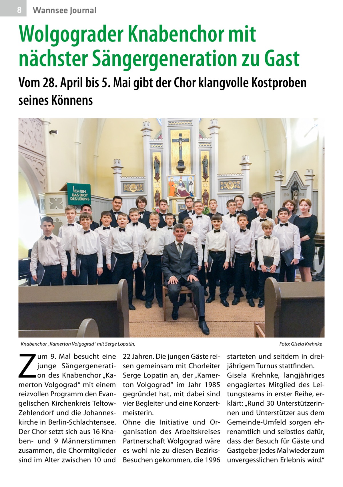 8  Wannsee Journal  Wolgograder Knabenchor mit nächster Sängergeneration zu Gast Vom 28. April bis 5. Mai gibt der Chor klangvolle Kostproben seines Könnens  Knabenchor „Kamerton Volgograd“ mit Serge Lopatin.�  Z  um 9.  Mal besucht eine junge Sängergeneration des Knabenchor „Kamerton Volgograd“ mit einem reizvollen Programm den Evangelischen Kirchenkreis TeltowZehlendorf und die Johanneskirche in Berlin-Schlachtensee. Der Chor setzt sich aus 16 Knaben- und 9 Männerstimmen zusammen, die Chormitglieder sind im Alter zwischen 10 und  22 Jahren. Die jungen Gäste reisen gemeinsam mit Chorleiter Serge Lopatin an, der „Kamerton Volgograd“ im Jahr 1985 gegründet hat, mit dabei sind vier Begleiter und eine Konzertmeisterin. Ohne die Initiative und Organisation des Arbeitskreises Partnerschaft Wolgograd wäre es wohl nie zu diesen BezirksBesuchen gekommen, die 1996  Foto: Gisela Krehnke  starteten und seitdem in dreijährigem Turnus stattfinden. Gisela Krehnke, langjähriges engagiertes Mitglied des Leitungsteams in erster Reihe, erklärt: „Rund 30 Unterstützerinnen und Unterstützer aus dem Gemeinde-Umfeld sorgen ehrenamtlich und selbstlos dafür, dass der Besuch für Gäste und Gastgeber jedes Mal wieder zum unvergesslichen Erlebnis wird.“