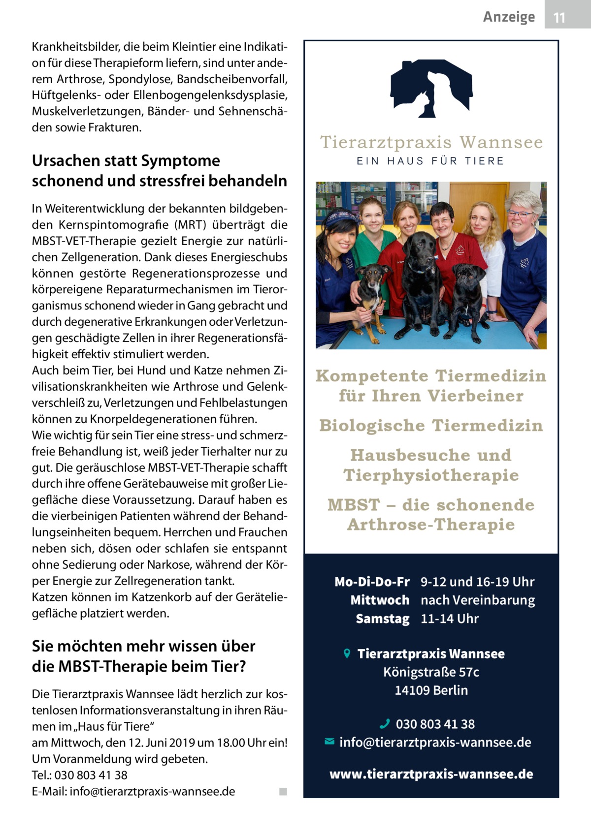 Anzeige Krankheitsbilder, die beim Kleintier eine Indikation für diese Therapieform liefern, sind unter anderem Arthrose, Spondylose, Bandscheibenvorfall, Hüftgelenks- oder Ellenbogengelenksdysplasie, Muskelverletzungen, Bänder- und Sehnenschäden sowie Frakturen.  Ursachen statt Symptome schonend und stressfrei behandeln In Weiterentwicklung der bekannten bildgebenden Kernspintomografie (MRT) überträgt die MBST-VET-Therapie gezielt Energie zur natürlichen Zellgeneration. Dank dieses Energieschubs können gestörte Regenerationsprozesse und körpereigene Reparaturmechanismen im Tierorganismus schonend wieder in Gang gebracht und durch degenerative Erkrankungen oder Verletzungen geschädigte Zellen in ihrer Regenerationsfähigkeit effektiv stimuliert werden. Auch beim Tier, bei Hund und Katze nehmen Zivilisationskrankheiten wie Arthrose und Gelenkverschleiß zu, Verletzungen und Fehlbelastungen können zu Knorpeldegenerationen führen. Wie wichtig für sein Tier eine stress- und schmerzfreie Behandlung ist, weiß jeder Tierhalter nur zu gut. Die geräuschlose MBST-VET-Therapie schafft durch ihre offene Gerätebauweise mit großer Liegefläche diese Voraussetzung. Darauf haben es die vierbeinigen Patienten während der Behandlungseinheiten bequem. Herrchen und Frauchen neben sich, dösen oder schlafen sie entspannt ohne Sedierung oder Narkose, während der Körper Energie zur Zellregeneration tankt. Katzen können im Katzenkorb auf der Geräteliegefläche platziert werden.  Sie möchten mehr wissen über die MBST-Therapie beim Tier? Die Tierarztpraxis Wannsee lädt herzlich zur kostenlosen Informationsveranstaltung in ihren Räumen im „Haus für Tiere“ am Mittwoch, den 12. Juni 2019 um 18.00 Uhr ein! Um Voranmeldung wird gebeten. Tel.: 030 803 41 38 E-Mail: info@tierarztpraxis-wannsee.de� ◾  Kompetente Tiermedizin für Ihren Vierbeiner Biologische Tiermedizin Hausbesuche und Tierphysiotherapie MBST – die schonende Arthrose-Therapie Mo-Di-Do-Fr 9-12 und 16-19 Uhr Mittwoch nach Vereinbarung Samstag 11-14 Uhr Tierarztpraxis Wannsee Königstraße 57c 14109 Berlin 030 803 41 38 info@tierarztpraxis-wannsee.de www.tierarztpraxis-wannsee.de  11