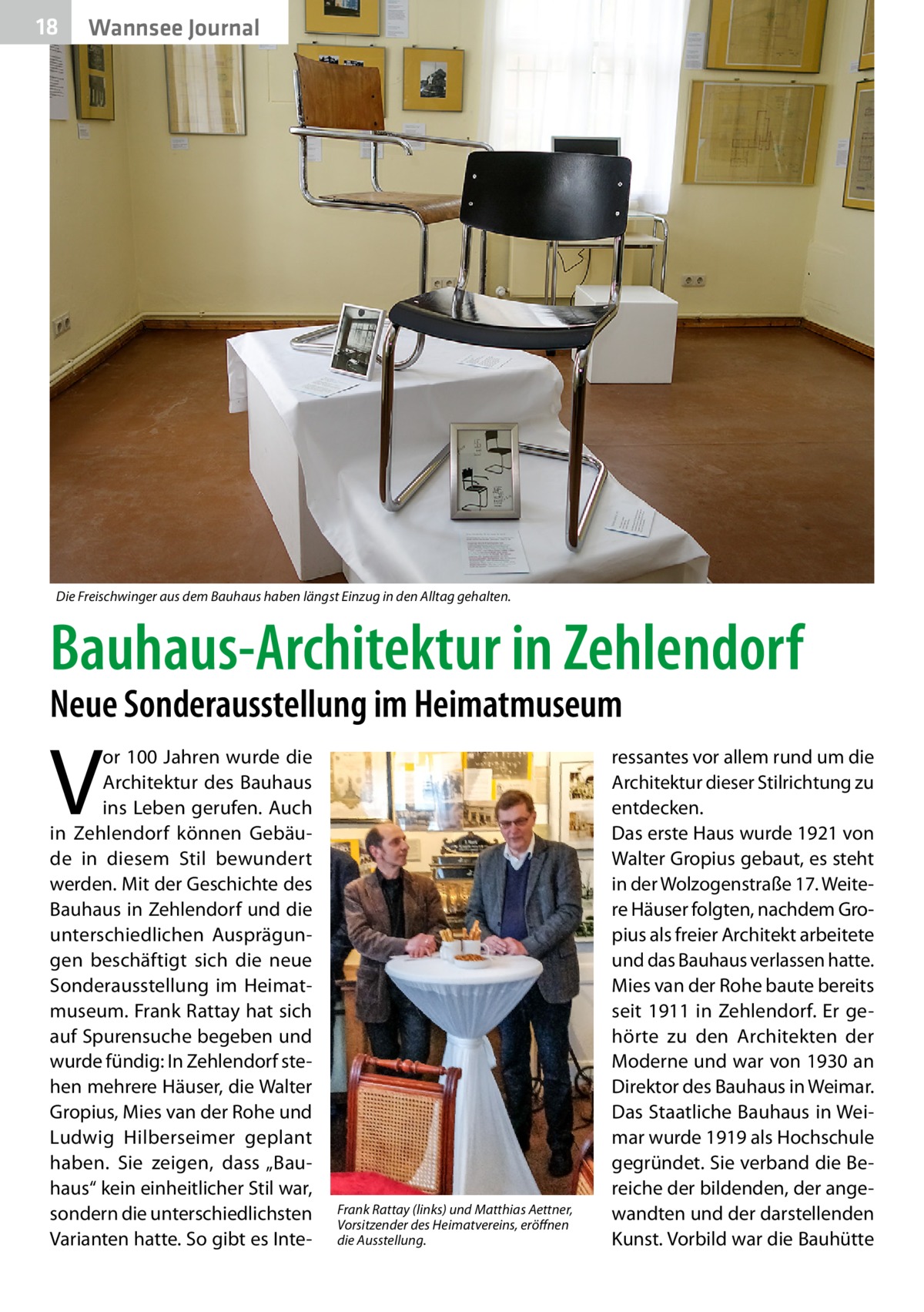 18  Wannsee Journal  Die Freischwinger aus dem Bauhaus haben längst Einzug in den Alltag gehalten.  Bauhaus-Architektur in Zehlendorf Neue Sonderausstellung im Heimatmuseum  V  or 100 Jahren wurde die Architektur des Bauhaus ins Leben gerufen. Auch in Zehlendorf können Gebäude in diesem Stil bewundert werden. Mit der Geschichte des Bauhaus in Zehlendorf und die unterschiedlichen Ausprägungen beschäftigt sich die neue Sonderausstellung im Heimatmuseum. Frank Rattay hat sich auf Spurensuche begeben und wurde fündig: In Zehlendorf stehen mehrere Häuser, die Walter Gropius, Mies van der Rohe und Ludwig Hilberseimer geplant haben. Sie zeigen, dass „Bauhaus“ kein einheitlicher Stil war, sondern die unterschiedlichsten Varianten hatte. So gibt es Inte Frank Rattay (links) und Matthias Aettner, Vorsitzender des Heimatvereins, eröffnen die Ausstellung.  ressantes vor allem rund um die Architektur dieser Stilrichtung zu entdecken. Das erste Haus wurde 1921 von Walter Gropius gebaut, es steht in der Wolzogenstraße 17. Weitere Häuser folgten, nachdem Gropius als freier Architekt arbeitete und das Bauhaus verlassen hatte. Mies van der Rohe baute bereits seit 1911 in Zehlendorf. Er gehörte zu den Architekten der Moderne und war von 1930 an Direktor des Bauhaus in Weimar. Das Staatliche Bauhaus in Weimar wurde 1919 als Hochschule gegründet. Sie verband die Bereiche der bildenden, der angewandten und der darstellenden Kunst. Vorbild war die Bauhütte