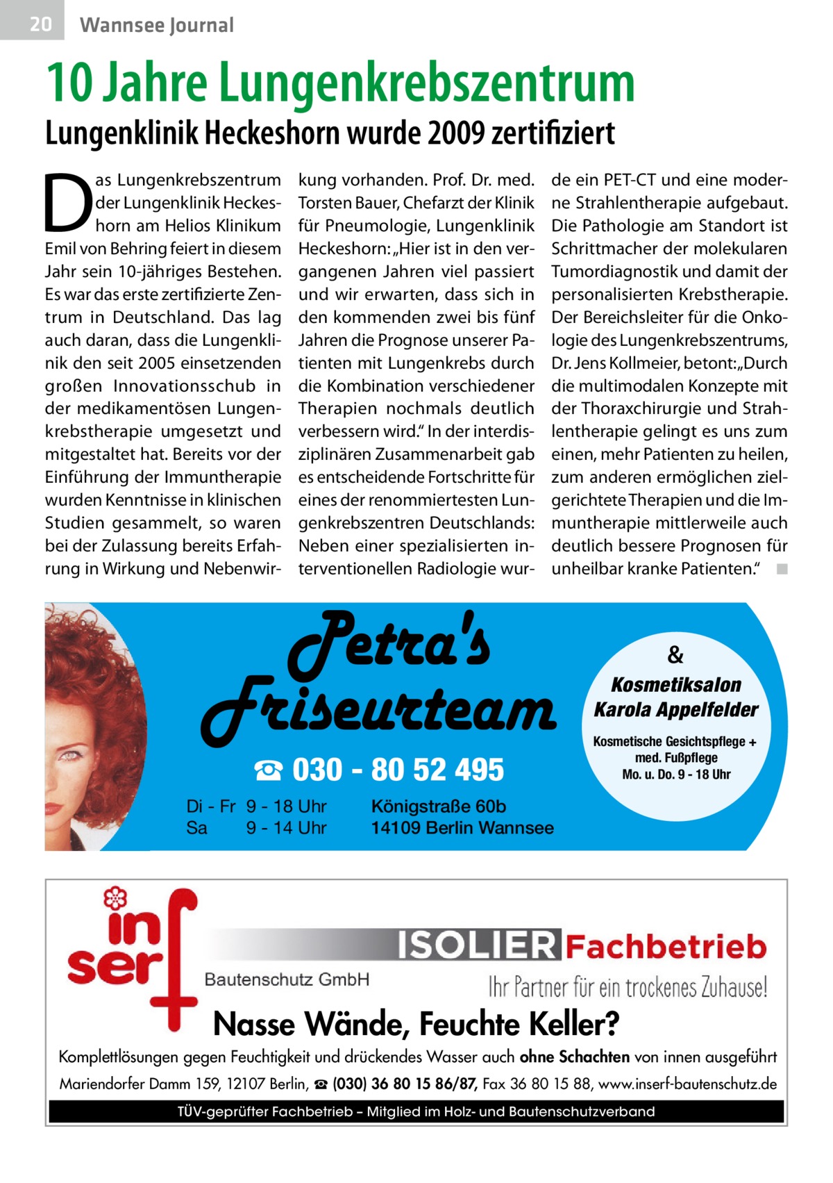 20  Wannsee Journal  10 Jahre Lungenkrebszentrum Lungenklinik Heckeshorn wurde 2009 zertifiziert  D  as Lungenkrebszentrum der Lungenklinik Heckeshorn am Helios Klinikum Emil von Behring feiert in diesem Jahr sein 10-jähriges Bestehen. Es war das erste zertifizierte Zentrum in Deutschland. Das lag auch daran, dass die Lungenklinik den seit 2005 einsetzenden großen Innovationsschub in der medikamentösen Lungenkrebstherapie umgesetzt und mitgestaltet hat. Bereits vor der Einführung der Immuntherapie wurden Kenntnisse in klinischen Studien gesammelt, so waren bei der Zulassung bereits Erfahrung in Wirkung und Nebenwir kung vorhanden. Prof. Dr. med. Torsten Bauer, Chefarzt der Klinik für Pneumologie, Lungenklinik Heckeshorn: „Hier ist in den vergangenen Jahren viel passiert und wir erwarten, dass sich in den kommenden zwei bis fünf Jahren die Prognose unserer Patienten mit Lungenkrebs durch die Kombination verschiedener Therapien nochmals deutlich verbessern wird.“ In der interdisziplinären Zusammenarbeit gab es entscheidende Fortschritte für eines der renommiertesten Lungenkrebszentren Deutschlands: Neben einer spezialisierten interventionellen Radiologie wur de ein PET-CT und eine moderne Strahlentherapie aufgebaut. Die Pathologie am Standort ist Schrittmacher der molekularen Tumordiagnostik und damit der personalisierten Krebstherapie. Der Bereichsleiter für die Onkologie des Lungenkrebszentrums, Dr. Jens Kollmeier, betont: „Durch die multimodalen Konzepte mit der Thoraxchirurgie und Strahlentherapie gelingt es uns zum einen, mehr Patienten zu heilen, zum anderen ermöglichen zielgerichtete Therapien und die Immuntherapie mittlerweile auch deutlich bessere Prognosen für unheilbar kranke Patienten.“ � ◾  & Kosmetiksalon Karola Appelfelder  ☎ 030 - 80 52 495 Di - Fr 9 - 18 Uhr Sa 9 - 14 Uhr  Kosmetische Gesichtspflege + med. Fußpflege Mo. u. Do. 9 - 18 Uhr  Königstraße 60b 14109 Berlin Wannsee  Nasse Wände, Feuchte Keller? Komplettlösungen gegen Feuchtigkeit und drückendes Wasser auch ohne Schachten von innen ausgeführt Mariendorfer Damm 159, 12107 Berlin, ☎ (030) 36 80 15 86/87, Fax 36 80 15 88, www.inserf-bautenschutz.de TÜV-geprüfter Fachbetrieb – Mitglied im Holz- und Bautenschutzverband