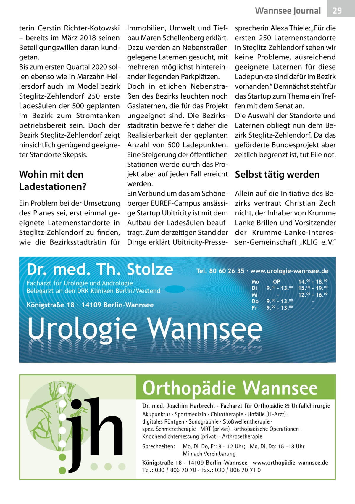 Wannsee Gesundheit Journal terin Cerstin Richter-Kotowski – bereits im März 2018 seinen Beteiligungswillen daran kundgetan. Bis zum ersten Quartal 2020 sollen ebenso wie in Marzahn-Hellersdorf auch im Modellbezirk Steglitz-Zehlendorf 250 erste Ladesäulen der 500 geplanten im Bezirk zum Stromtanken betriebsbereit sein. Doch der Bezirk Steglitz-Zehlendorf zeigt hinsichtlich genügend geeigneter Standorte Skepsis.  Wohin mit den Ladestationen? Ein Problem bei der Umsetzung des Planes sei, erst einmal geeignete Laternenstandorte in Steglitz-Zehlendorf zu finden, wie die Bezirksstadträtin für  Immobilien, Umwelt und Tiefbau Maren Schellenberg erklärt. Dazu werden an Nebenstraßen gelegene Laternen gesucht, mit mehreren möglichst hintereinander liegenden Parkplätzen. Doch in etlichen Nebenstraßen des Bezirks leuchten noch Gaslaternen, die für das Projekt ungeeignet sind. Die Bezirksstadträtin bezweifelt daher die Realisierbarkeit der geplanten Anzahl von 500  Ladepunkten. Eine Steigerung der öffentlichen Stationen werde durch das Projekt aber auf jeden Fall erreicht werden. Ein Verbund um das am Schöneberger EUREF-Campus ansässige Startup Ubitricity ist mit dem Aufbau der Ladesäulen beauftragt. Zum derzeitigen Stand der Dinge erklärt Ubitricity-Presse Dr. med. Th. Stolze Facharzt für Urologie und Andrologie Belegarzt an den DRK Kliniken Berlin/Westend  Königstraße 18 ∙ 14109 Berlin-Wannsee  sprecherin Alexa Thiele: „Für die ersten 250 Laternenstandorte in Steglitz-Zehlendorf sehen wir keine Probleme, ausreichend geeignete Laternen für diese Ladepunkte sind dafür im Bezirk vorhanden.“ Demnächst steht für das Startup zum Thema ein Treffen mit dem Senat an. Die Auswahl der Standorte und Laternen obliegt nun dem Bezirk Steglitz-Zehlendorf. Da das geförderte Bundesprojekt aber zeitlich begrenzt ist, tut Eile not.  Selbst tätig werden Allein auf die Initiative des Bezirks vertraut Christian Zech nicht, der Inhaber von Krumme Lanke Brillen und Vorsitzender der Krumme-Lanke-Interessen-Gemeinschaft „KLlG e. V.“  Tel. 80 60 26 35 ∙ www.urologie-wannsee.de Mo Di Mi Do Fr  Urologie Wannsee  OP 14.00 – 18.00 9.30 – 13.00 15.00 – 19.00 – 12.00 – 16.00 9.00 – 13.00 – 00 00 9. – 13. – –  Orthopädie Wannsee Dr. med. Joachim Harbrecht · Facharzt für Orthopädie & Unfallchirurgie Akupunktur · Sportmedizin · Chirotherapie · Unfälle (H-Arzt) · digitales Röntgen · Sonographie · Stoßwellentherapie · spez. Schmerztherapie · MRT (privat) · orthopädische Operationen · Knochendichtemessung (privat) · Arthrosetherapie Sprechzeiten:  29 29  Mo, Di, Do, Fr: 8 - 12 Uhr; Mo, Di, Do: 15 -18 Uhr Mi nach Vereinbarung Königstraße 18 · 14109 Berlin-Wannsee · www.orthopädie-wannsee.de Tel.: 030 / 806 70 70 · Fax.: 030 / 806 70 71 0