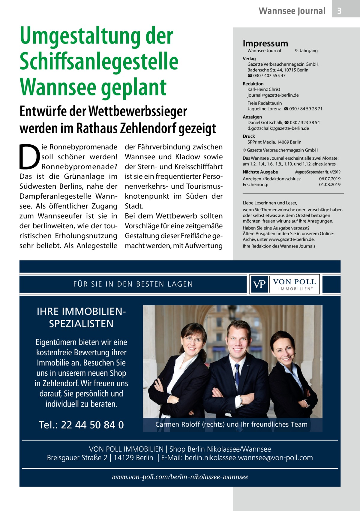 Wannsee Journal  Umgestaltung der Schiffsanlegestelle Wannsee geplant  Entwürfe der Wettbewerbssieger werden im Rathaus Zehlendorf gezeigt  D  ie Ronnebypromenade soll schöner werden! Ronnebypromenade? Das ist die Grünanlage im Südwesten Berlins, nahe der Dampferanlegestelle Wannsee. Als öffentlicher Zugang zum Wannseeufer ist sie in der berlinweiten, wie der touristischen Erholungsnutzung sehr beliebt. Als Anlegestelle  der Fährverbindung zwischen Wannsee und Kladow sowie der Stern- und Kreisschifffahrt ist sie ein frequentierter Personenverkehrs- und Tourismusknotenpunkt im Süden der Stadt. Bei dem Wettbewerb sollten Vorschläge für eine zeitgemäße Gestaltung dieser Freifläche gemacht werden, mit Aufwertung  IHRE IMMOBILIENSPEZIALISTEN Eigentümern bieten wir eine kostenfreie Bewertung ihrer Immobilie an. Besuchen Sie uns in unserem neuen Shop in Zehlendorf. Wir freuen uns darauf, Sie persönlich und individuell zu beraten.  Tel.: 22 44 50 84 0  Impressum Wannsee Journal	  3  9. Jahrgang  Verlag Gazette Verbrauchermagazin GmbH, Badensche Str. 44, 10715 Berlin ☎ 030 / 407 555 47 Redaktion Karl-Heinz Christ journal@gazette-berlin.de Freie Redakteurin Jaqueline Lorenz · ☎ 030 / 84 59 28 71 Anzeigen Daniel Gottschalk, ☎ 030 / 323 38 54 d.gottschalk@gazette-berlin.de Druck SPPrint Media, 14089 Berlin © Gazette Verbrauchermagazin GmbH Das Wannsee Journal erscheint alle zwei Monate: am 1.2., 1.4., 1.6., 1.8., 1.10. und 1.12. eines Jahres. Nächste Ausgabe 	 August/September Nr. 4/2019 Anzeigen-/Redaktionsschluss:	06.07.2019 Erscheinung:	01.08.2019  Liebe Leserinnen und Leser, wenn Sie Themenwünsche oder -vorschläge haben oder selbst etwas aus dem Ortsteil beitragen möchten, freuen wir uns auf Ihre Anregungen. Haben Sie eine Ausgabe verpasst? Ältere Ausgaben finden Sie in unserem OnlineArchiv, unter www.gazette-berlin.de. Ihre Redaktion des Wannsee Journals