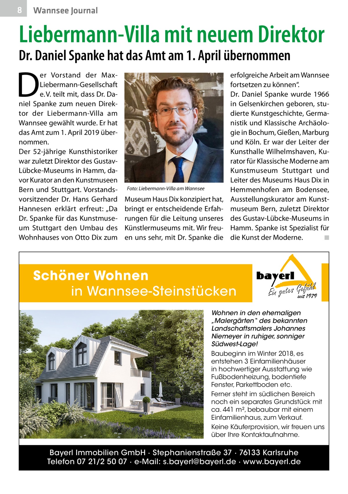 8  Wannsee Journal  Liebermann-Villa mit neuem Direktor Dr. Daniel Spanke hat das Amt am 1. April übernommen  D  er Vorstand der MaxLiebermann-Gesellschaft e. V. teilt mit, dass Dr. Daniel Spanke zum neuen Direktor der Liebermann-Villa am Wannsee gewählt wurde. Er hat das Amt zum 1. April 2019 übernommen. Der 52-jährige Kunsthistoriker war zuletzt Direktor des GustavLübcke-Museums in Hamm, davor Kurator an den Kunstmuseen Bern und Stuttgart. Vorstandsvorsitzender Dr.  Hans Gerhard Hannesen erklärt erfreut: „Da Dr. Spanke für das Kunstmuseum Stuttgart den Umbau des Wohnhauses von Otto Dix zum  Foto: Liebermann-Villa am Wannsee  Museum Haus Dix konzipiert hat, bringt er entscheidende Erfahrungen für die Leitung unseres Künstlermuseums mit. Wir freuen uns sehr, mit Dr. Spanke die  erfolgreiche Arbeit am Wannsee fortsetzen zu können“. Dr.  Daniel Spanke wurde 1966 in Gelsenkirchen geboren, studierte Kunstgeschichte, Germanistik und Klassische Archäologie in Bochum, Gießen, Marburg und Köln. Er war der Leiter der Kunsthalle Wilhelmshaven, Kurator für Klassische Moderne am Kunstmuseum Stuttgart und Leiter des Museums Haus Dix in Hemmenhofen am Bodensee, Ausstellungskurator am Kunstmuseum Bern, zuletzt Direktor des Gustav-Lübcke-Museums in Hamm. Spanke ist Spezialist für die Kunst der Moderne.� ◾  Schöner Wohnen in Wannsee-Steinstücken  hl Ein gutes Gseitefü1979  Wohnen in den ehemaligen „Malergärten“ des bekannten Landschaftsmalers Johannes Niemeyer in ruhiger, sonniger Südwest-Lage! Baubeginn im Winter 2018, es entstehen 3 Einfamilienhäuser in hochwertiger Ausstattung wie Fußbodenheizung, bodentiefe Fenster, Parkettboden etc. Ferner steht im südlichen Bereich noch ein separates Grundstück mit ca. 441 m², bebaubar mit einem Einfamilienhaus, zum Verkauf. Keine Käuferprovision, wir freuen uns über Ihre Kontaktaufnahme.  Bayerl Immobilien GmbH · Stephanienstraße 37 · 76133 Karlsruhe Telefon 07 21/2 50 07 · e-Mail: s.bayerl@bayerl.de · www.bayerl.de