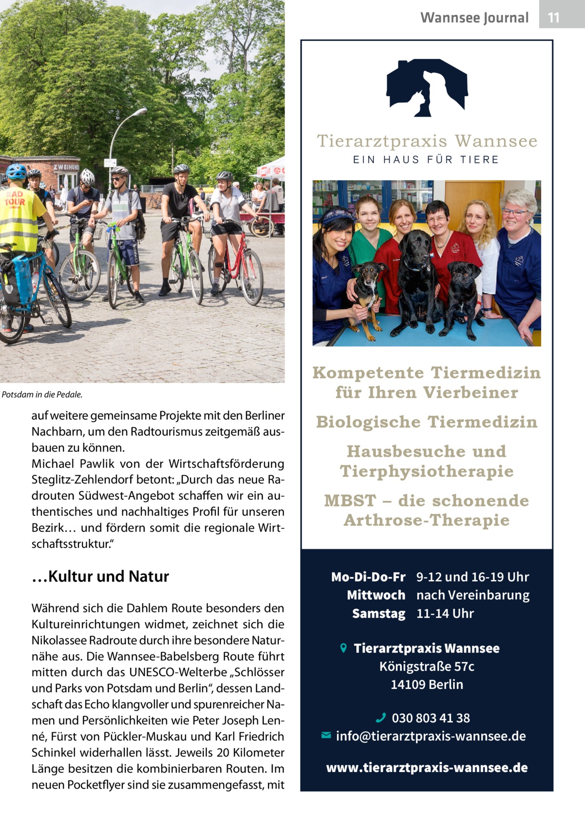 Wannsee Journal  d Potsdam in die Pedale.  auf weitere gemeinsame Projekte mit den Berliner Nachbarn, um den Radtourismus zeitgemäß ausbauen zu können. Michael Pawlik von der Wirtschaftsförderung Steglitz-Zehlendorf betont: „Durch das neue Radrouten Südwest-Angebot schaffen wir ein authentisches und nachhaltiges Profil für unseren Bezirk… und fördern somit die regionale Wirtschaftsstruktur.“  …Kultur und Natur Während sich die Dahlem Route besonders den Kultureinrichtungen widmet, zeichnet sich die Nikolassee Radroute durch ihre besondere Naturnähe aus. Die Wannsee-Babelsberg Route führt mitten durch das UNESCO-Welterbe „Schlösser und Parks von Potsdam und Berlin“, dessen Landschaft das Echo klangvoller und spurenreicher Namen und Persönlichkeiten wie Peter Joseph Lenné, Fürst von Pückler-Muskau und Karl Friedrich Schinkel widerhallen lässt. Jeweils 20 Kilometer Länge besitzen die kombinierbaren Routen. Im neuen Pocketflyer sind sie zusammengefasst, mit  Kompetente Tiermedizin für Ihren Vierbeiner Biologische Tiermedizin Hausbesuche und Tierphysiotherapie MBST – die schonende Arthrose-Therapie Mo-Di-Do-Fr 9-12 und 16-19 Uhr Mittwoch nach Vereinbarung Samstag 11-14 Uhr Tierarztpraxis Wannsee Königstraße 57c 14109 Berlin 030 803 41 38 info@tierarztpraxis-wannsee.de www.tierarztpraxis-wannsee.de  11