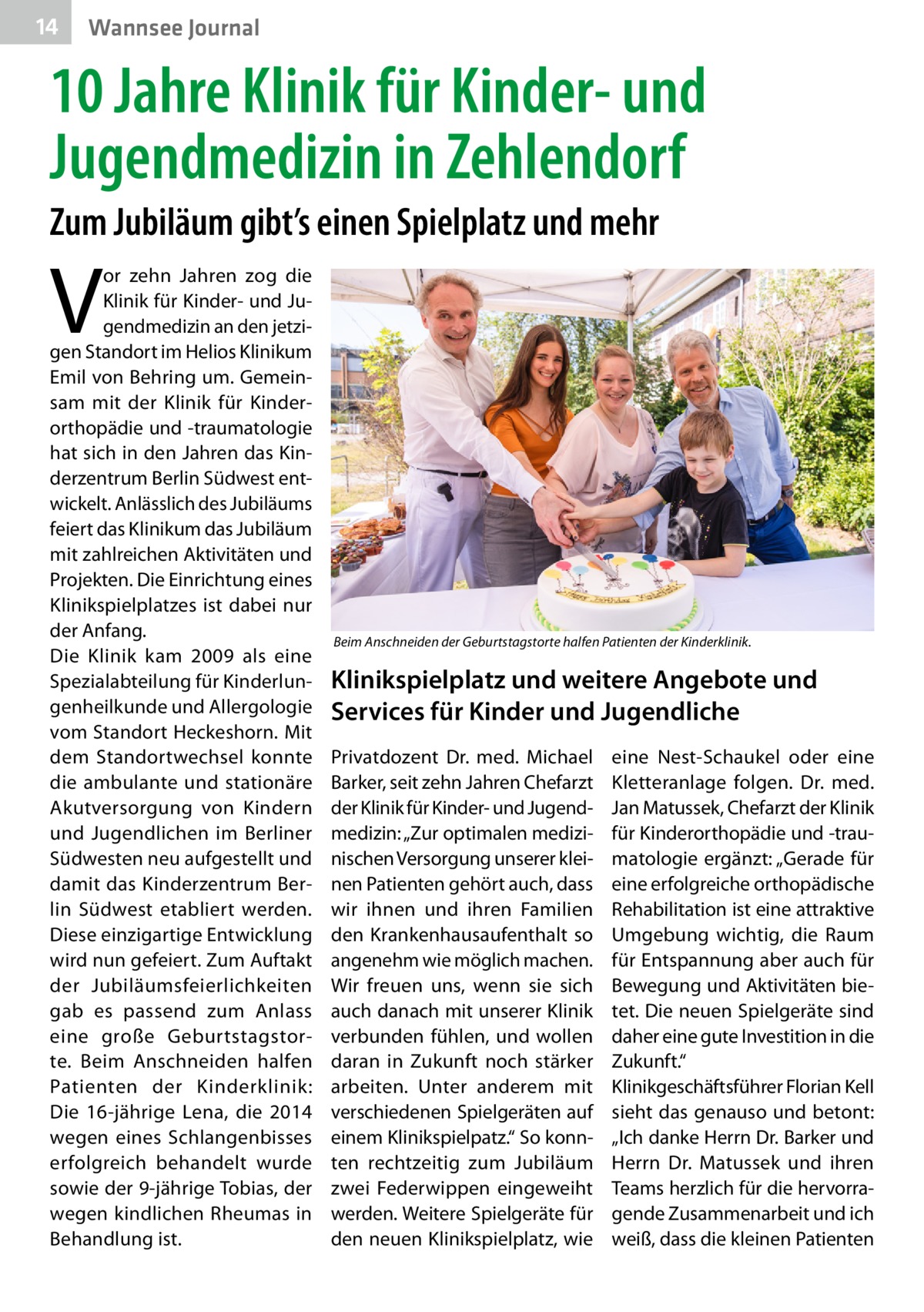 14  Wannsee Journal  10 Jahre Klinik für Kinder- und Jugendmedizin in Zehlendorf Zum Jubiläum gibt’s einen Spielplatz und mehr  V  or zehn Jahren zog die Klinik für Kinder- und Jugendmedizin an den jetzigen Standort im Helios Klinikum Emil von Behring um. Gemeinsam mit der Klinik für Kinderorthopädie und -traumatologie hat sich in den Jahren das Kinderzentrum Berlin Südwest entwickelt. Anlässlich des Jubiläums feiert das Klinikum das Jubiläum mit zahlreichen Aktivitäten und Projekten. Die Einrichtung eines Klinikspielplatzes ist dabei nur der Anfang. Die Klinik kam 2009 als eine Spezialabteilung für Kinderlungenheilkunde und Allergologie vom Standort Heckeshorn. Mit dem Standortwechsel konnte die ambulante und stationäre Akutversorgung von Kindern und Jugendlichen im Berliner Südwesten neu aufgestellt und damit das Kinderzentrum Berlin Südwest etabliert werden. Diese einzigartige Entwicklung wird nun gefeiert. Zum Auftakt der Jubiläumsfeierlichkeiten gab es passend zum Anlass eine große Geburtstagstorte. Beim Anschneiden halfen Patienten der Kinderklinik: Die 16-jährige Lena, die 2014 wegen eines Schlangenbisses erfolgreich behandelt wurde sowie der 9-jährige Tobias, der wegen kindlichen Rheumas in Behandlung ist.  Beim Anschneiden der Geburtstagstorte halfen Patienten der Kinderklinik.  Klinikspielplatz und weitere Angebote und Services für Kinder und Jugendliche Privatdozent Dr. med. Michael Barker, seit zehn Jahren Chefarzt der Klinik für Kinder- und Jugendmedizin: „Zur optimalen medizinischen Versorgung unserer kleinen Patienten gehört auch, dass wir ihnen und ihren Familien den Krankenhausaufenthalt so angenehm wie möglich machen. Wir freuen uns, wenn sie sich auch danach mit unserer Klinik verbunden fühlen, und wollen daran in Zukunft noch stärker arbeiten. Unter anderem mit verschiedenen Spielgeräten auf einem Klinikspielpatz.“ So konnten rechtzeitig zum Jubiläum zwei Federwippen eingeweiht werden. Weitere Spielgeräte für den neuen Klinikspielplatz, wie  eine Nest-Schaukel oder eine Kletteranlage folgen. Dr. med. Jan Matussek, Chefarzt der Klinik für Kinderorthopädie und -traumatologie ergänzt: „Gerade für eine erfolgreiche orthopädische Rehabilitation ist eine attraktive Umgebung wichtig, die Raum für Entspannung aber auch für Bewegung und Aktivitäten bietet. Die neuen Spielgeräte sind daher eine gute Investition in die Zukunft.“ Klinikgeschäftsführer Florian Kell sieht das genauso und betont: „Ich danke Herrn Dr. Barker und Herrn Dr.  Matussek und ihren Teams herzlich für die hervorragende Zusammenarbeit und ich weiß, dass die kleinen Patienten