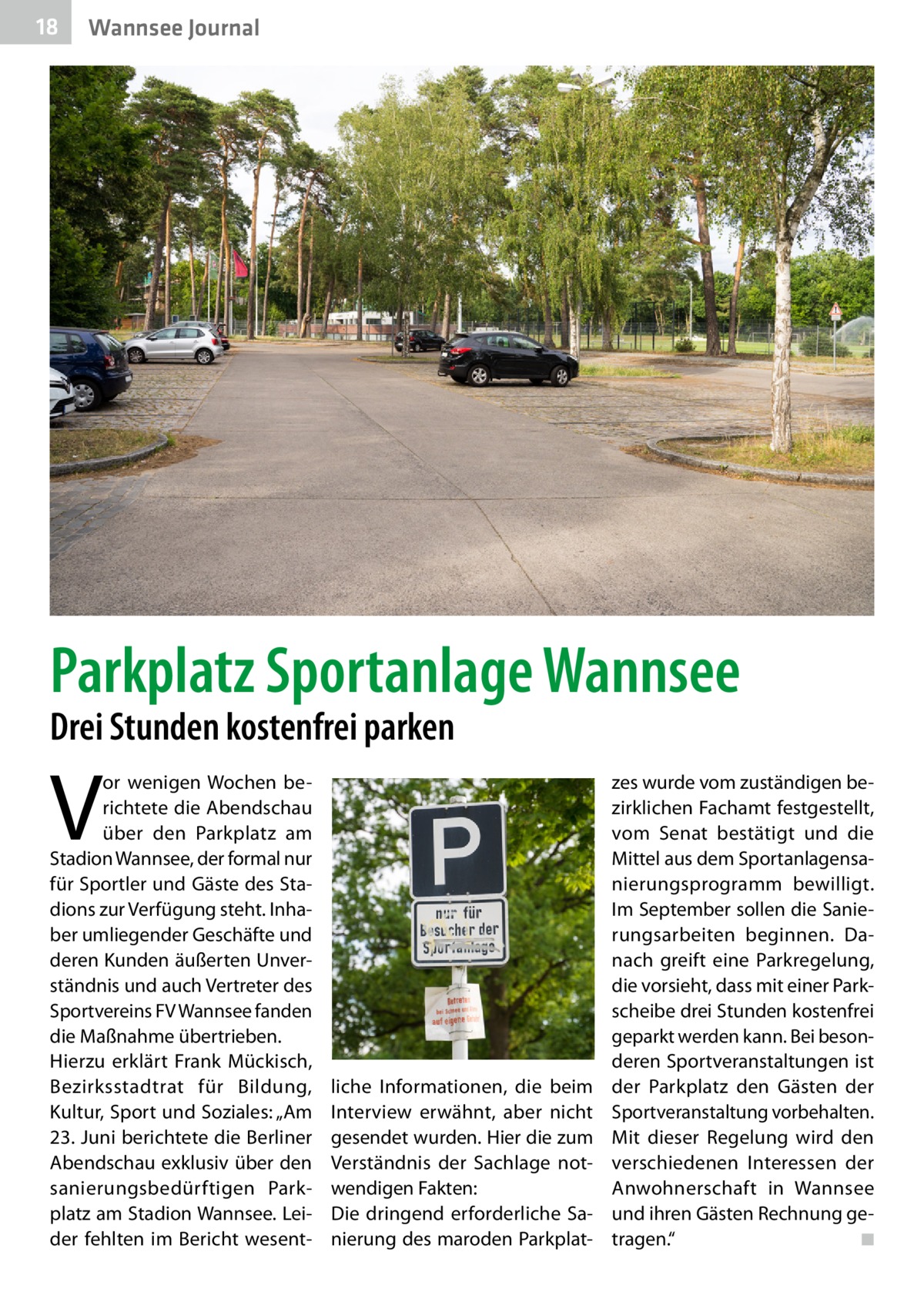 18  Wannsee Journal  Parkplatz Sportanlage Wannsee Drei Stunden kostenfrei parken  V  or wenigen Wochen berichtete die Abendschau über den Parkplatz am Stadion Wannsee, der formal nur für Sportler und Gäste des Stadions zur Verfügung steht. Inhaber umliegender Geschäfte und deren Kunden äußerten Unverständnis und auch Vertreter des Sportvereins FV Wannsee fanden die Maßnahme übertrieben. Hierzu erklärt Frank Mückisch, Bezirksstadtrat für Bildung, Kultur, Sport und Soziales: „Am 23. Juni berichtete die Berliner Abendschau exklusiv über den sanierungsbedürftigen Parkplatz am Stadion Wannsee. Leider fehlten im Bericht wesent liche Informationen, die beim Interview erwähnt, aber nicht gesendet wurden. Hier die zum Verständnis der Sachlage notwendigen Fakten: Die dringend erforderliche Sanierung des maroden Parkplat zes wurde vom zuständigen bezirklichen Fachamt festgestellt, vom Senat bestätigt und die Mittel aus dem Sportanlagensanierungsprogramm bewilligt. Im September sollen die Sanierungsarbeiten beginnen. Danach greift eine Parkregelung, die vorsieht, dass mit einer Parkscheibe drei Stunden kostenfrei geparkt werden kann. Bei besonderen Sportveranstaltungen ist der Parkplatz den Gästen der Sportveranstaltung vorbehalten. Mit dieser Regelung wird den verschiedenen Interessen der Anwohnerschaft in Wannsee und ihren Gästen Rechnung getragen.“ � ◾