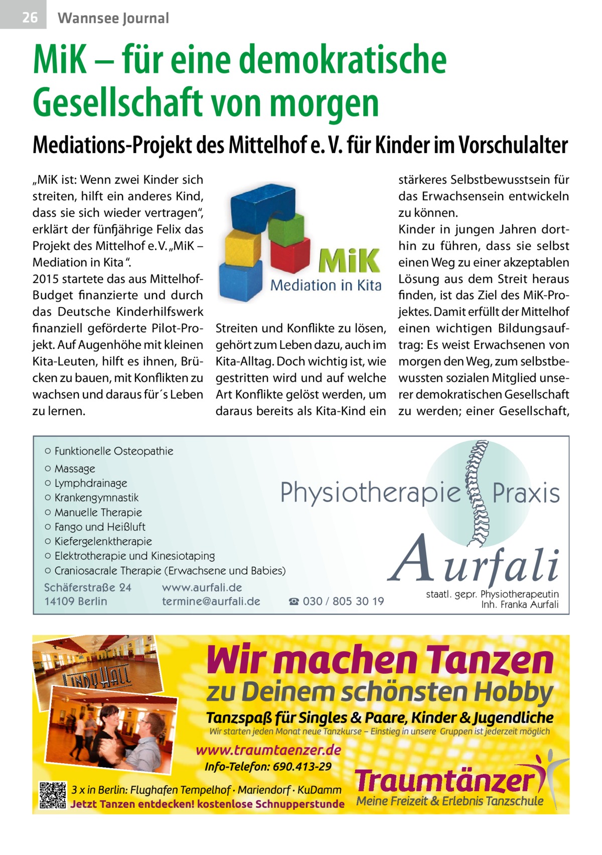 26  Wannsee Journal  MiK – für eine demokratische Gesellschaft von morgen Mediations-Projekt des Mittelhof e. V. für Kinder im Vorschulalter „MiK ist: Wenn zwei Kinder sich streiten, hilft ein anderes Kind, dass sie sich wieder vertragen“, erklärt der fünfjährige Felix das Projekt des Mittelhof e. V. „MiK – Mediation in Kita “. 2015 startete das aus MittelhofBudget finanzierte und durch das Deutsche Kinderhilfswerk finanziell geförderte Pilot-Projekt. Auf Augenhöhe mit kleinen Kita-Leuten, hilft es ihnen, Brücken zu bauen, mit Konflikten zu wachsen und daraus für´s Leben zu lernen.  Streiten und Konflikte zu lösen, gehört zum Leben dazu, auch im Kita-Alltag. Doch wichtig ist, wie gestritten wird und auf welche Art Konflikte gelöst werden, um daraus bereits als Kita-Kind ein  stärkeres Selbstbewusstsein für das Erwachsensein entwickeln zu können. Kinder in jungen Jahren dorthin zu führen, dass sie selbst einen Weg zu einer akzeptablen Lösung aus dem Streit heraus finden, ist das Ziel des MiK-Projektes. Damit erfüllt der Mittelhof einen wichtigen Bildungsauftrag: Es weist Erwachsenen von morgen den Weg, zum selbstbewussten sozialen Mitglied unserer demokratischen Gesellschaft zu werden; einer Gesellschaft,  ○ Funktionelle Osteopathie ○ Massage ○ Lymphdrainage ○ Krankengymnastik ○ Manuelle Therapie ○ Fango und Heißluft ○ Kiefergelenktherapie ○ Elektrotherapie und Kinesiotaping ○ Craniosacrale Therapie (Erwachsene und Babies)  Physiotherapie  Schäferstraße 24 14109 Berlin  www.aurfali.de termine@aurfali.de  ☎ 030 / 805 30 19  Praxis  A urfali staatl. gepr. Physiotherapeutin Inh. Franka Aurfali