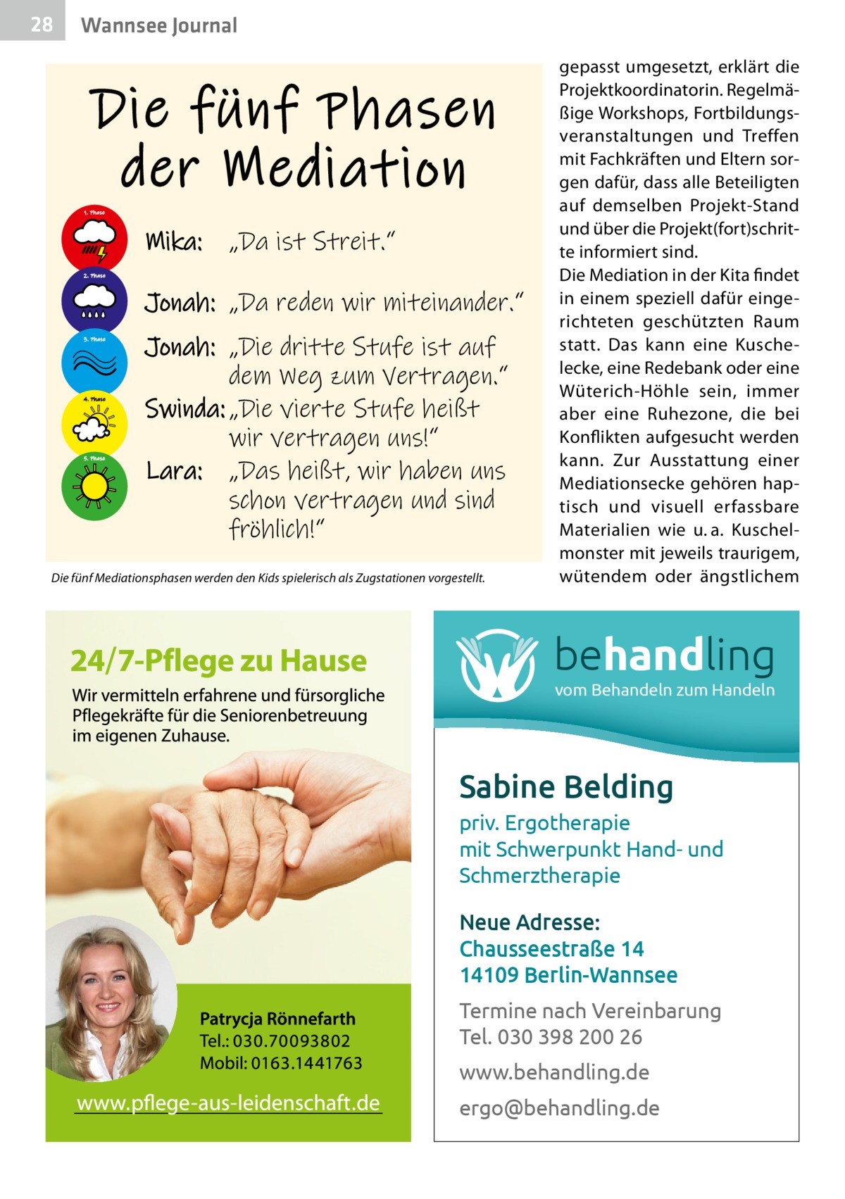 28  Gesundheit Wannsee Journal  Die fünf Phasen der Mediation 1. Phase  Mika:  „Da ist Streit.“  2. Phase  Jonah: „Da reden wir miteinander.“ 3. Phase  4. Phase  5. Phase  Jonah: „Die dritte Stufe ist auf dem Weg zum Vertragen.“ Swinda: „Die vierte Stufe heißt wir vertragen uns!“ Lara: „Das heißt, wir haben uns schon vertragen und sind fröhlich!“  Die fünf Mediationsphasen werden den Kids spielerisch als Zugstationen vorgestellt.  gepasst umgesetzt, erklärt die Projektkoordinatorin. Regelmäßige Workshops, Fortbildungsveranstaltungen und Treffen mit Fachkräften und Eltern sorgen dafür, dass alle Beteiligten auf demselben Projekt-Stand und über die Projekt(fort)schritte informiert sind. Die Mediation in der Kita findet in einem speziell dafür eingerichteten geschützten Raum statt. Das kann eine Kuschelecke, eine Redebank oder eine Wüterich-Höhle sein, immer aber eine Ruhezone, die bei Konflikten aufgesucht werden kann. Zur Ausstattung einer Mediationsecke gehören haptisch und visuell erfassbare Materialien wie u. a. Kuschelmonster mit jeweils traurigem, wütendem oder ängstlichem  behandling vom Behandeln zum Handeln  Sabine Belding priv. Ergotherapie mit Schwerpunkt Hand- und Schmerztherapie Neue Adresse: Chausseestraße 14 14109 Berlin-Wannsee Termine nach Vereinbarung Tel. 030 398 200 26 www.behandling.de ergo@behandling.de