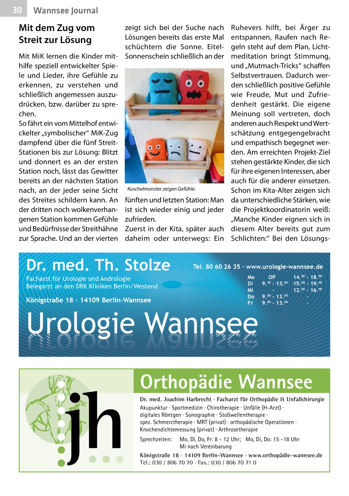 30  Wannsee Journal  Mit dem Zug vom Streit zur Lösung  zeigt sich bei der Suche nach Lösungen bereits das erste Mal schüchtern die Sonne. EitelMit MiK lernen die Kinder mit- Sonnenschein schließlich an der hilfe speziell entwickelter Spiele und Lieder, ihre Gefühle zu erkennen, zu verstehen und schließlich angemessen auszudrücken, bzw. darüber zu sprechen. So fährt ein vom Mittelhof entwickelter „symbolischer“ MiK-Zug dampfend über die fünf StreitStationen bis zur Lösung: Blitzt und donnert es an der ersten Station noch, lässt das Gewitter bereits an der nächsten Station nach, an der jeder seine Sicht Kuschelmonster zeigen Gefühle. des Streites schildern kann. An fünften und letzten Station: Man der dritten noch wolkenverhan- ist sich wieder einig und jeder genen Station kommen Gefühle zufrieden. und Bedürfnisse der Streithähne Zuerst in der Kita, später auch zur Sprache. Und an der vierten daheim oder unterwegs: Ein  Dr. med. Th. Stolze Facharzt für Urologie und Andrologie Belegarzt an den DRK Kliniken Berlin/Westend  Königstraße 18 ∙ 14109 Berlin-Wannsee  Ruhevers hilft, bei Ärger zu entspannen, Raufen nach Regeln steht auf dem Plan, Lichtmeditation bringt Stimmung, und „Mutmach-Tricks“ schaffen Selbstvertrauen. Dadurch werden schließlich positive Gefühle wie Freude, Mut und Zufriedenheit gestärkt. Die eigene Meinung soll vertreten, doch anderen auch Respekt und Wertschätzung entgegengebracht und empathisch begegnet werden. Am erreichten Projekt-Ziel stehen gestärkte Kinder, die sich für ihre eigenen Interessen, aber auch für die anderer einsetzen. Schon im Kita-Alter zeigen sich da unterschiedliche Stärken, wie die Projektkoordinatorin weiß: „Manche Kinder eignen sich in diesem Alter bereits gut zum Schlichten:“ Bei den Lösungs Tel. 80 60 26 35 ∙ www.urologie-wannsee.de Mo Di Mi Do Fr  Urologie Wannsee  OP 14.00 – 18.00 9.30 – 13.00 15.00 – 19.00 – 12.00 – 16.00 9.00 – 13.00 – 00 00 9. – 13. – –  Orthopädie Wannsee Dr. med. Joachim Harbrecht · Facharzt für Orthopädie & Unfallchirurgie Akupunktur · Sportmedizin · Chirotherapie · Unfälle (H-Arzt) · digitales Röntgen · Sonographie · Stoßwellentherapie · spez. Schmerztherapie · MRT (privat) · orthopädische Operationen · Knochendichtemessung (privat) · Arthrosetherapie Sprechzeiten:  Mo, Di, Do, Fr: 8 - 12 Uhr; Mo, Di, Do: 15 -18 Uhr Mi nach Vereinbarung Königstraße 18 · 14109 Berlin-Wannsee · www.orthopädie-wannsee.de Tel.: 030 / 806 70 70 · Fax.: 030 / 806 70 71 0