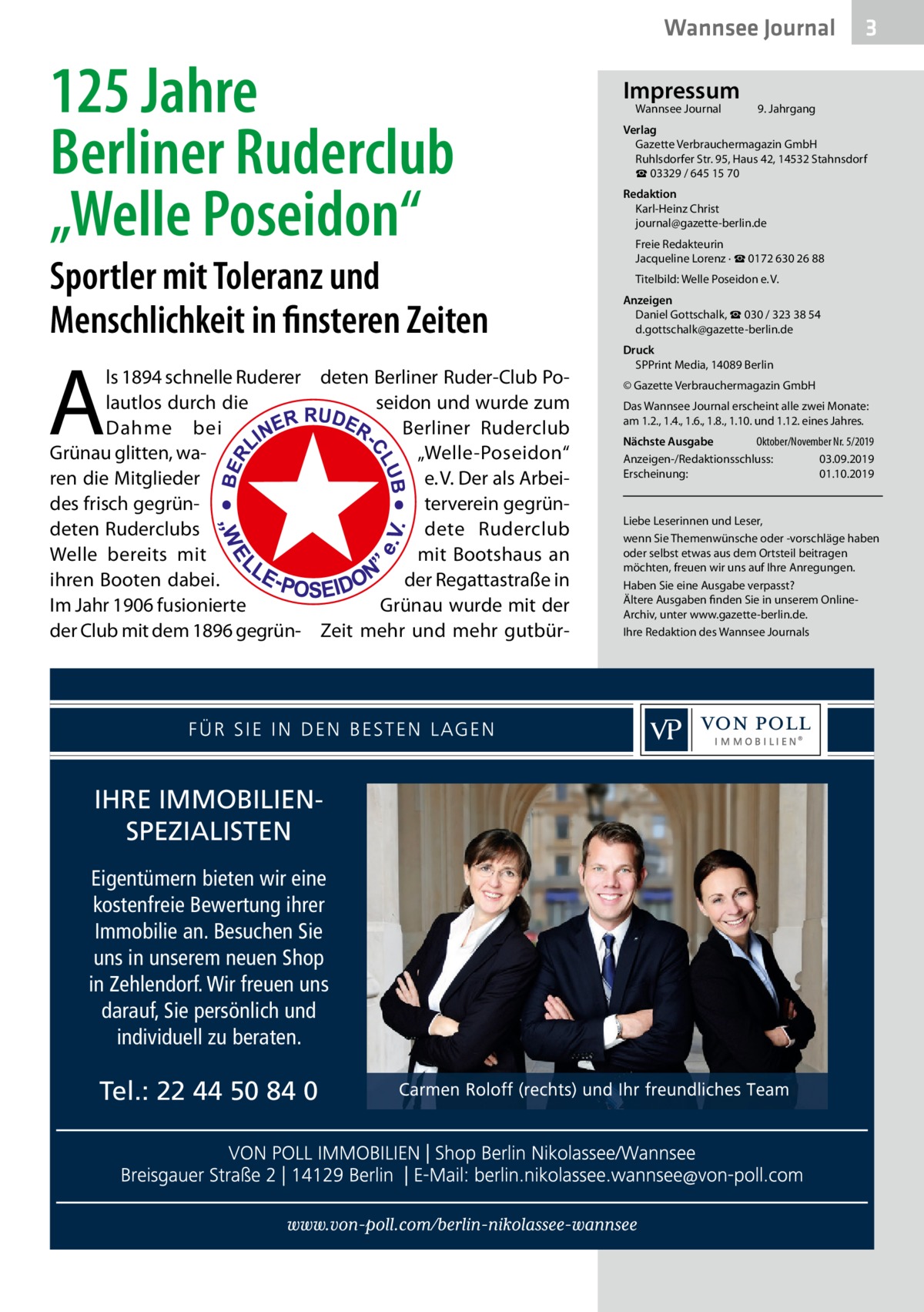 Wannsee Journal  125 Jahre Berliner Ruderclub „Welle Poseidon“  Sportler mit Toleranz und Menschlichkeit in finsteren Zeiten  A  ls 1894 schnelle Ruderer deten Berliner Ruder-Club Polautlos durch die seidon und wurde zum Dahme bei Berliner Ruderclub Grünau glitten, wa„Welle-Poseidon“ ren die Mitglieder e. V. Der als Arbeides frisch gegrünterverein gegründeten Ruderclubs dete Ruderclub Welle bereits mit mit Bootshaus an der Regattastraße in ihren Booten dabei. Im Jahr 1906 fusionierte Grünau wurde mit der der Club mit dem 1896 gegrün- Zeit mehr und mehr gutbür IHRE IMMOBILIENSPEZIALISTEN Eigentümern bieten wir eine kostenfreie Bewertung ihrer Immobilie an. Besuchen Sie uns in unserem neuen Shop in Zehlendorf. Wir freuen uns darauf, Sie persönlich und individuell zu beraten.  Tel.: 22 44 50 84 0  Impressum Wannsee Journal	  3  9. Jahrgang  Verlag Gazette Verbrauchermagazin GmbH Ruhlsdorfer Str. 95, Haus 42, 14532 Stahnsdorf ☎ 03329 / 645 15 70 Redaktion Karl-Heinz Christ journal@gazette-berlin.de Freie Redakteurin Jacqueline Lorenz · ☎ 0172 630 26 88 Titelbild: Welle Poseidon e. V. Anzeigen Daniel Gottschalk, ☎ 030 / 323 38 54 d.gottschalk@gazette-berlin.de Druck SPPrint Media, 14089 Berlin © Gazette Verbrauchermagazin GmbH Das Wannsee Journal erscheint alle zwei Monate: am 1.2., 1.4., 1.6., 1.8., 1.10. und 1.12. eines Jahres. Nächste Ausgabe 	 Oktober/November Nr. 5/2019 Anzeigen-/Redaktionsschluss:	03.09.2019 Erscheinung:	01.10.2019  Liebe Leserinnen und Leser, wenn Sie Themenwünsche oder -vorschläge haben oder selbst etwas aus dem Ortsteil beitragen möchten, freuen wir uns auf Ihre Anregungen. Haben Sie eine Ausgabe verpasst? Ältere Ausgaben finden Sie in unserem OnlineArchiv, unter www.gazette-berlin.de. Ihre Redaktion des Wannsee Journals