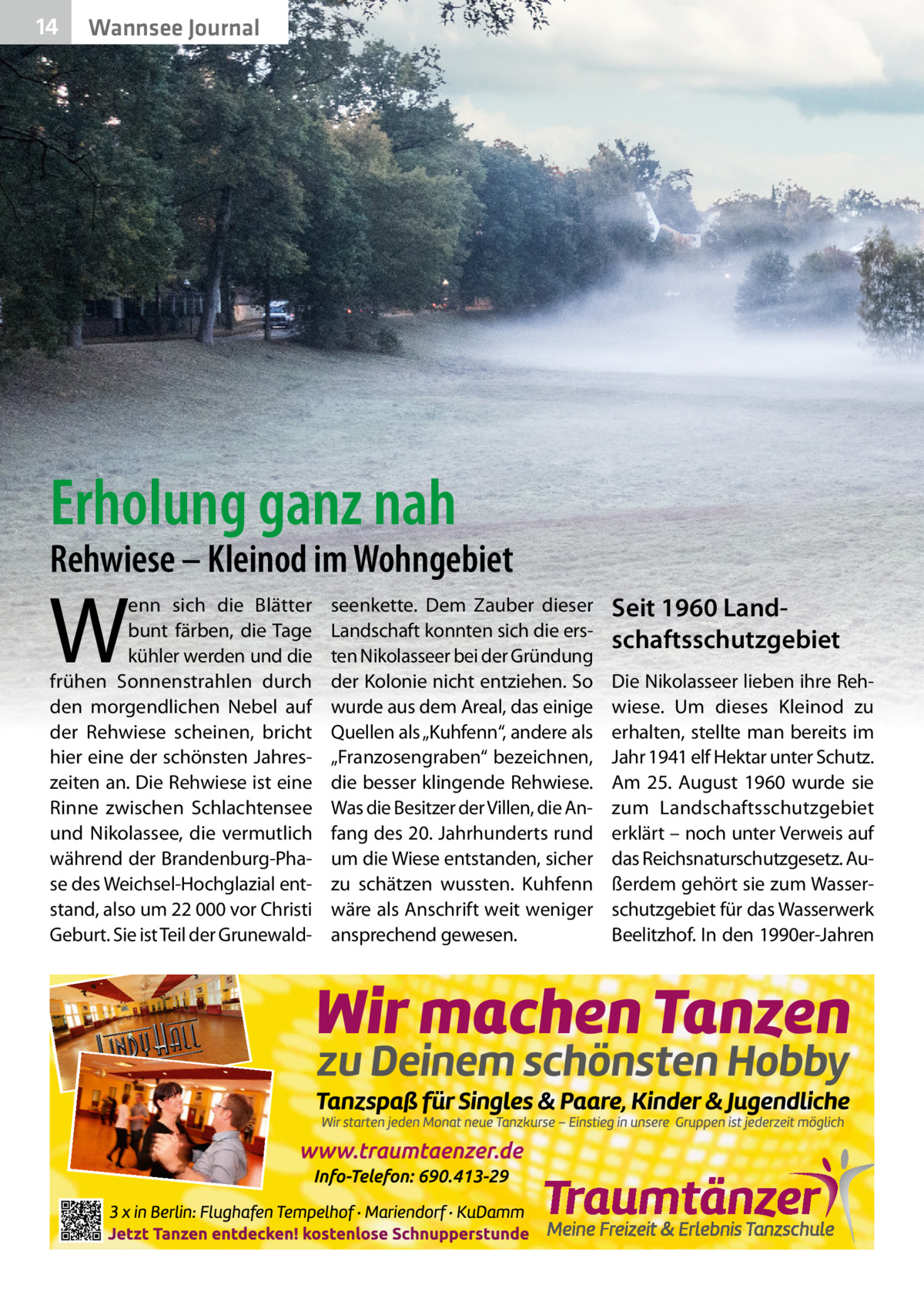 14  Wannsee Journal  Erholung ganz nah  Rehwiese – Kleinod im Wohngebiet  W  enn sich die Blätter bunt färben, die Tage kühler werden und die frühen Sonnenstrahlen durch den morgendlichen Nebel auf der Rehwiese scheinen, bricht hier eine der schönsten Jahreszeiten an. Die Rehwiese ist eine Rinne zwischen Schlachtensee und Nikolassee, die vermutlich während der Brandenburg-Phase des Weichsel-Hochglazial entstand, also um 22 000 vor Christi Geburt. Sie ist Teil der Grunewald seenkette. Dem Zauber dieser Landschaft konnten sich die ersten Nikolasseer bei der Gründung der Kolonie nicht entziehen. So wurde aus dem Areal, das einige Quellen als „Kuhfenn“, andere als „Franzosengraben“ bezeichnen, die besser klingende Rehwiese. Was die Besitzer der Villen, die Anfang des 20. Jahrhunderts rund um die Wiese entstanden, sicher zu schätzen wussten. Kuhfenn wäre als Anschrift weit weniger ansprechend gewesen.  Seit 1960 Landschaftsschutzgebiet Die Nikolasseer lieben ihre Rehwiese. Um dieses Kleinod zu erhalten, stellte man bereits im Jahr 1941 elf Hektar unter Schutz. Am 25.  August 1960 wurde sie zum Landschaftsschutzgebiet erklärt – noch unter Verweis auf das Reichsnaturschutzgesetz. Außerdem gehört sie zum Wasserschutzgebiet für das Wasserwerk Beelitzhof. In den 1990er-Jahren