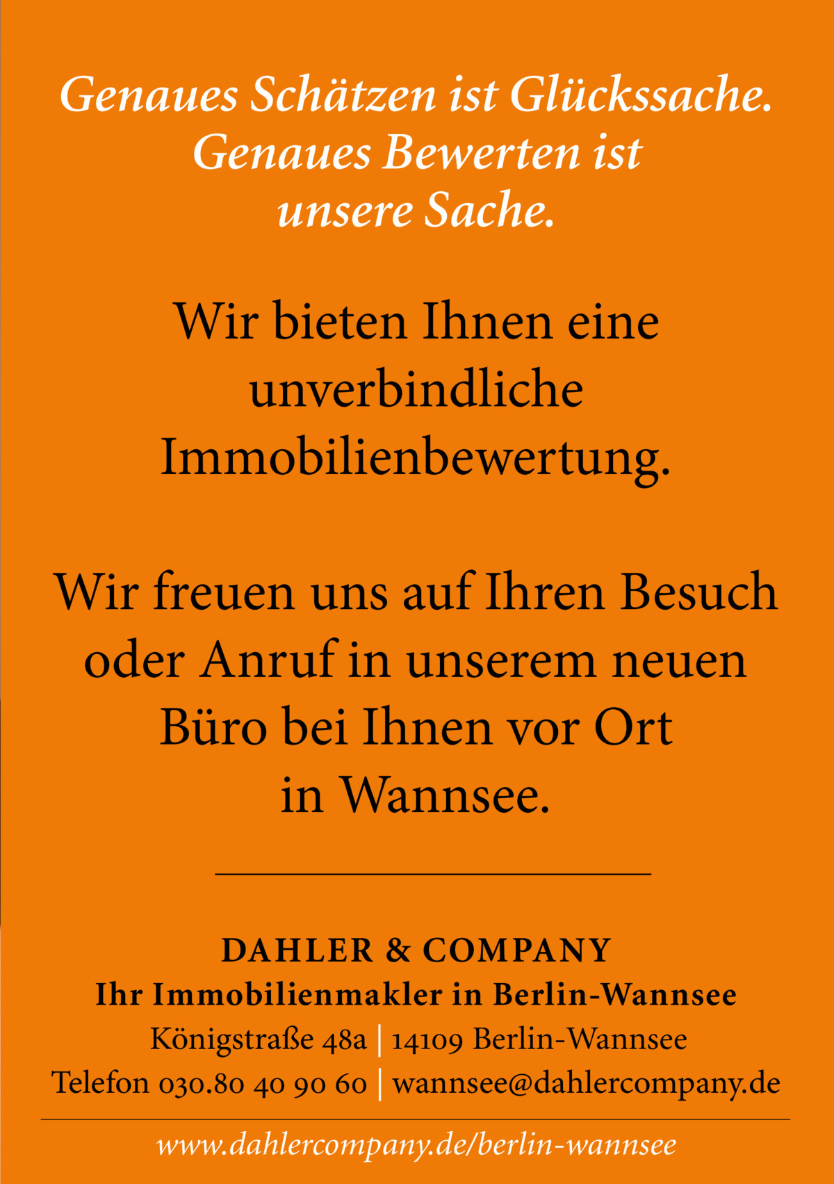 Genaues Schätzen ist Glückssache. Genaues Bewerten ist unsere Sache.  Wir bieten Ihnen eine unverbindliche Immobilienbewertung. Wir freuen uns auf Ihren Besuch oder Anruf in unserem neuen Büro bei Ihnen vor Ort in Wannsee. DAHLER & COMPANY Ihr Immobilienmakler in Berlin-Wannsee Königstraße 48a | 14109 Berlin-Wannsee Telefon 030.80 40 90 60 | wannsee@dahlercompany.de www.dahlercompany.de/berlin-wannsee