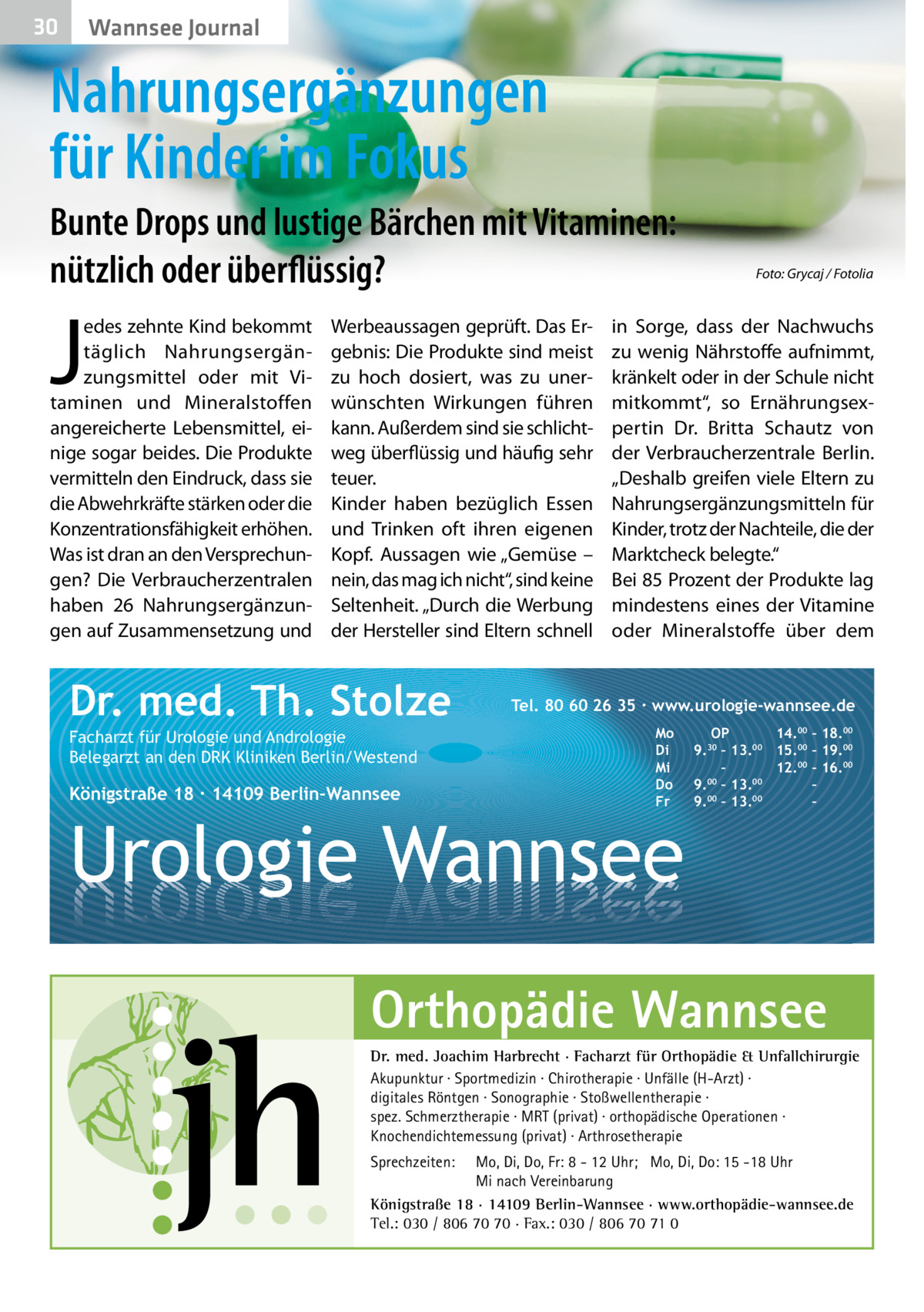 30  Wannsee Journal  Nahrungsergänzungen für Kinder im Fokus Bunte Drops und lustige Bärchen mit Vitaminen: nützlich oder überflüssig?  J  edes zehnte Kind bekommt täglich Nahrungsergänzungsmittel oder mit Vitaminen und Mineralstoffen angereicherte Lebensmittel, einige sogar beides. Die Produkte vermitteln den Eindruck, dass sie die Abwehrkräfte stärken oder die Konzentrationsfähigkeit erhöhen. Was ist dran an den Versprechungen? Die Verbraucherzentralen haben 26  Nahrungsergänzungen auf Zusammensetzung und  Werbeaussagen geprüft. Das Ergebnis: Die Produkte sind meist zu hoch dosiert, was zu unerwünschten Wirkungen führen kann. Außerdem sind sie schlichtweg überflüssig und häufig sehr teuer. Kinder haben bezüglich Essen und Trinken oft ihren eigenen Kopf. Aussagen wie „Gemüse – nein, das mag ich nicht“, sind keine Seltenheit. „Durch die Werbung der Hersteller sind Eltern schnell  Dr. med. Th. Stolze Facharzt für Urologie und Andrologie Belegarzt an den DRK Kliniken Berlin/Westend  Königstraße 18 ∙ 14109 Berlin-Wannsee  Foto: Grycaj / Fotolia  in Sorge, dass der Nachwuchs zu wenig Nährstoffe aufnimmt, kränkelt oder in der Schule nicht mitkommt“, so Ernährungsexpertin Dr.  Britta Schautz von der Verbraucherzentrale Berlin. „Deshalb greifen viele Eltern zu Nahrungsergänzungsmitteln für Kinder, trotz der Nachteile, die der Marktcheck belegte.“ Bei 85 Prozent der Produkte lag mindestens eines der Vitamine oder Mineralstoffe über dem  Tel. 80 60 26 35 ∙ www.urologie-wannsee.de Mo Di Mi Do Fr  Urologie Wannsee  OP 14.00 – 18.00 9.30 – 13.00 15.00 – 19.00 – 12.00 – 16.00 9.00 – 13.00 – 00 00 9. – 13. – –  Orthopädie Wannsee Dr. med. Joachim Harbrecht · Facharzt für Orthopädie & Unfallchirurgie Akupunktur · Sportmedizin · Chirotherapie · Unfälle (H-Arzt) · digitales Röntgen · Sonographie · Stoßwellentherapie · spez. Schmerztherapie · MRT (privat) · orthopädische Operationen · Knochendichtemessung (privat) · Arthrosetherapie Sprechzeiten:  Mo, Di, Do, Fr: 8 - 12 Uhr; Mo, Di, Do: 15 -18 Uhr Mi nach Vereinbarung Königstraße 18 · 14109 Berlin-Wannsee · www.orthopädie-wannsee.de Tel.: 030 / 806 70 70 · Fax.: 030 / 806 70 71 0