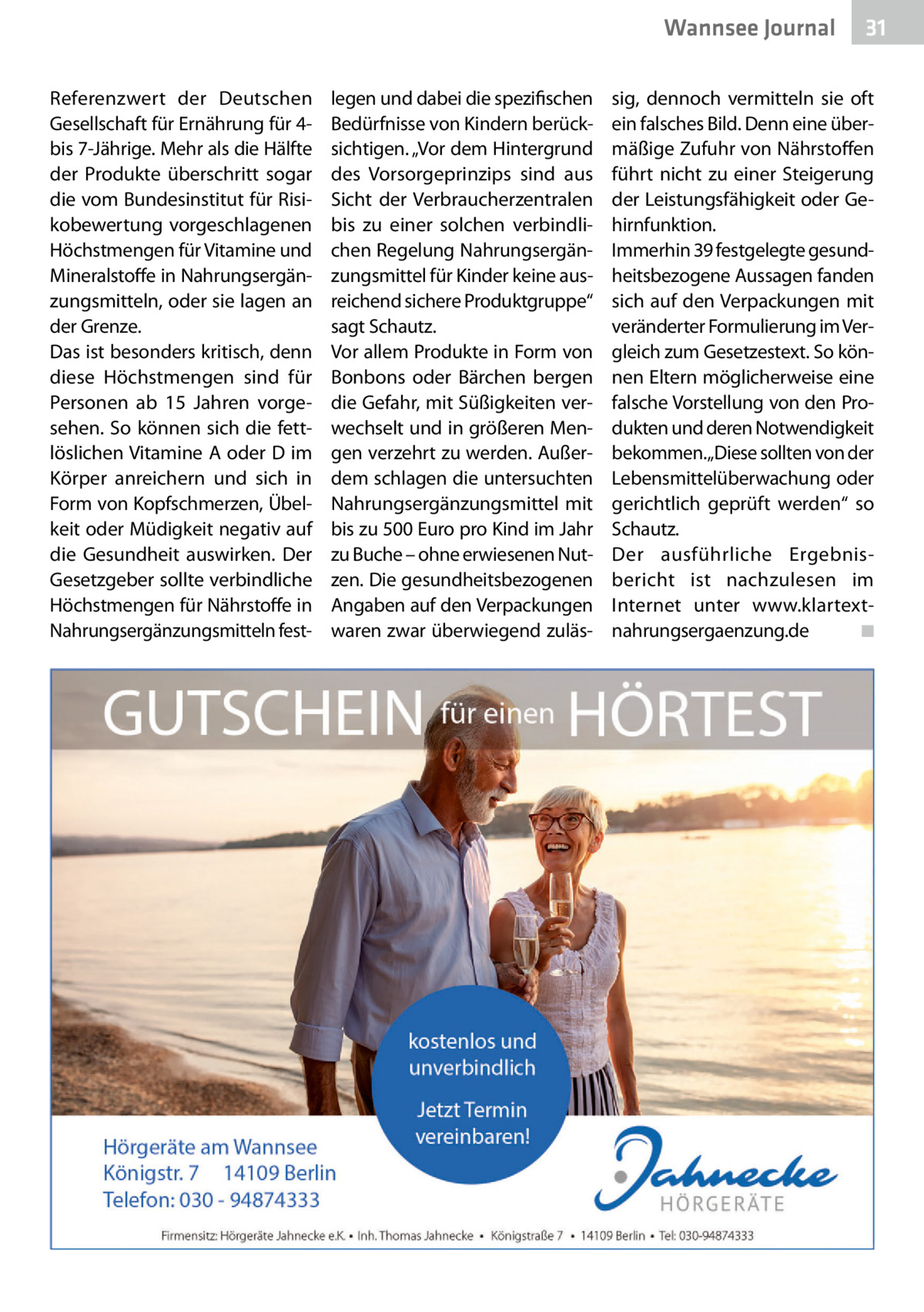 Wannsee Gesundheit Journal Referenzwert der Deutschen Gesellschaft für Ernährung für 4bis 7-Jährige. Mehr als die Hälfte der Produkte überschritt sogar die vom Bundesinstitut für Risikobewertung vorgeschlagenen Höchstmengen für Vitamine und Mineralstoffe in Nahrungsergänzungsmitteln, oder sie lagen an der Grenze. Das ist besonders kritisch, denn diese Höchstmengen sind für Personen ab 15  Jahren vorgesehen. So können sich die fettlöslichen Vitamine A oder D im Körper anreichern und sich in Form von Kopfschmerzen, Übelkeit oder Müdigkeit negativ auf die Gesundheit auswirken. Der Gesetzgeber sollte verbindliche Höchstmengen für Nährstoffe in Nahrungsergänzungsmitteln fest legen und dabei die spezifischen Bedürfnisse von Kindern berücksichtigen. „Vor dem Hintergrund des Vorsorgeprinzips sind aus Sicht der Verbraucherzentralen bis zu einer solchen verbindlichen Regelung Nahrungsergänzungsmittel für Kinder keine ausreichend sichere Produktgruppe“ sagt Schautz. Vor allem Produkte in Form von Bonbons oder Bärchen bergen die Gefahr, mit Süßigkeiten verwechselt und in größeren Mengen verzehrt zu werden. Außerdem schlagen die untersuchten Nahrungsergänzungsmittel mit bis zu 500 Euro pro Kind im Jahr zu Buche – ohne erwiesenen Nutzen. Die gesundheitsbezogenen Angaben auf den Verpackungen waren zwar überwiegend zuläs 31  sig, dennoch vermitteln sie oft ein falsches Bild. Denn eine übermäßige Zufuhr von Nährstoffen führt nicht zu einer Steigerung der Leistungsfähigkeit oder Gehirnfunktion. Immerhin 39 festgelegte gesundheitsbezogene Aussagen fanden sich auf den Verpackungen mit veränderter Formulierung im Vergleich zum Gesetzestext. So können Eltern möglicherweise eine falsche Vorstellung von den Produkten und deren Notwendigkeit bekommen.„Diese sollten von der Lebensmittelüberwachung oder gerichtlich geprüft werden“ so Schautz. Der ausführliche Ergebnisbericht ist nachzulesen im Internet unter www.klartextnahrungsergaenzung.de � ◾